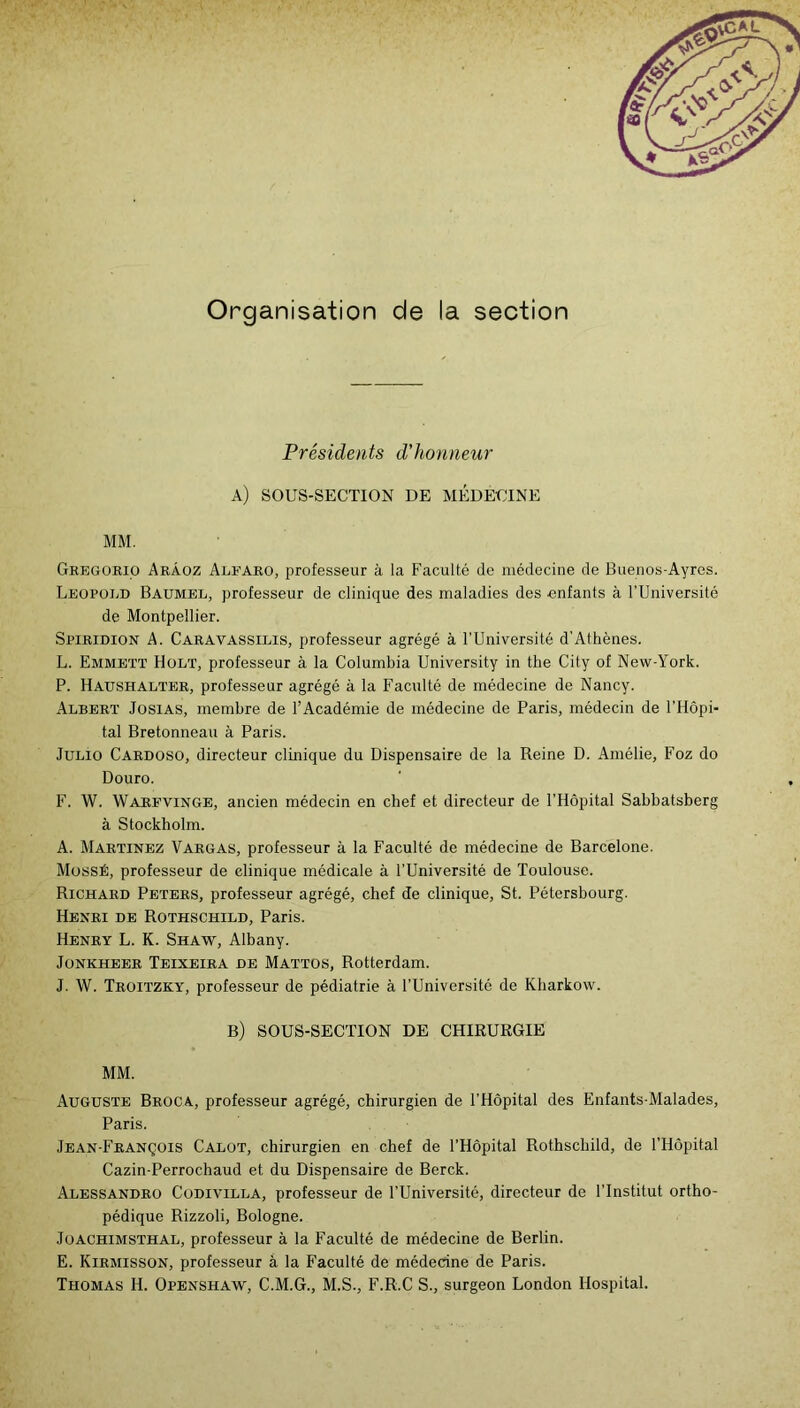 Organisation de la section Présidents d'honneur a) sous-section de médecine MM. Gkegorio Arâoz Alfaro, professeur à la Faculté de médecine de Bueiios-Ayres. Léopold Baumel, professeur de clinique des maladies des enfants à l’Université de Montpellier. Spiridion a. Caravassilis, professeur agrégé à l’Université d’Athènes. L. Emmbtt Holï, professeur à la Columbia University in the City of New-York. P. Haushalter, professeur agrégé à la Faculté de médecine de Nancy. Albert Josias, membre de l’Académie de médecine de Paris, médecin de l’Hôpi- tal Bretonneau à Paris. Julio Cardoso, directeur clinique du Dispensaire de la Reine D. Amélie, Foz do Douro. F. W. Warfvinge, ancien médecin en chef et directeur de l’Hôpital Sabbatsberg à Stockholm. A. Martinez Vargas, professeur à la Faculté de médecine de Barcelone. MossÉ, professeur de clinique médicale à l’Université de Toulouse. Richard Peters, professeur agrégé, chef de clinique, St. Pétersbourg. Henri de Rothschild, Paris. Henry L. K. Shaw, Albany. JoNKHEER Teixeira DE Mattos, Rotterdam. J. W. Troitzky, professeur de pédiatrie à l’Université de Kharkow. b) sous-section de chirurgie MM. Auguste Broca, professeur agrégé, chirurgien de l’Hôpital des Enfants-Malades, Paris. Jean-François Calot, chirurgien en chef de l’Hôpital Rothschild, de l’Hôpital Cazin-Perrochaud et du Dispensaire de Berck. Alessandro Codivilla, professeur de l’Université, directeur de l’Institut ortho- pédique Rizzoli, Bologne. JoACHiMSTHAL, professeur à la Faculté de médecine de Berlin. E. Kirmisson, professeur à la Faculté de médecine de Paris. Thomas H. Openshaw, C.M.G., M.S., F.R.C S., surgeon London Hospital.