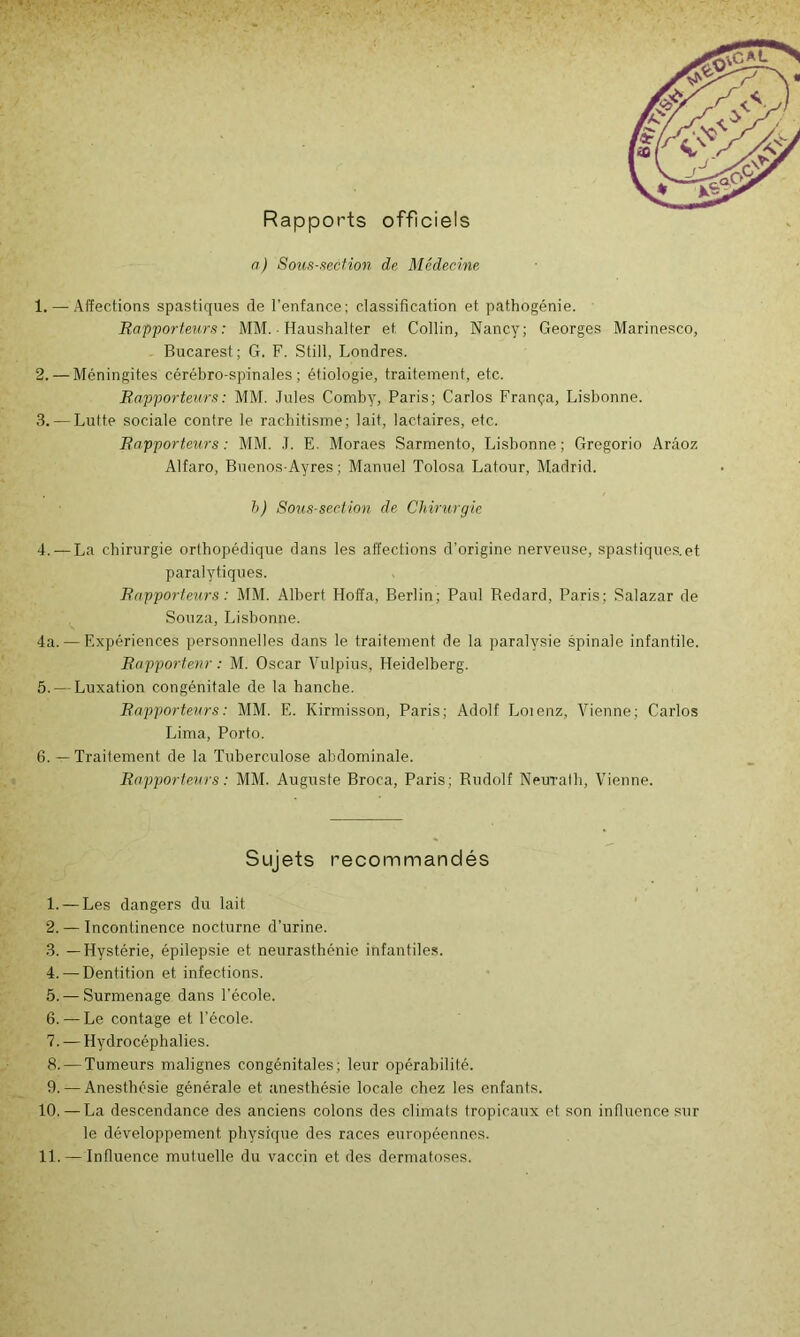 Rapports officiels n) Sous-aecfion de Médecine 1. —-Affections spastiques de l’enfance; classification et pathogénie. Rapporteurs: MM. ■ Haushalter et Collin, Nancy; Georges Marinesco, Bucarest; G. F. Still, Londres. 2. — Méningites cérébro-spinales; étiologie, traitement, etc. Rapporteurs : MM. .Jules Comby, Paris; Carlos França, Lisbonne. 3. — Lutte sociale contre le rachitisme; lait, lactaires, etc. Rapporteurs : MM. J. E. Moraes Sarmento, Lisbonne; Gregorio Arâoz Alfaro, Buenos-Ayres ; Manuel Tolosa Latour, Madrid. h) Sous-section de Chirurgie 4. — La chirurgie orthopédique dans les affections d’origine nerveuse, spastiques. et paralytiques. Rapporteurs : MM. Albert Hoffa, Berlin; Paul Redard, Paris; Salazar de Souza, Lisbonne. 4a. — Expériences personnelles dans le traitement de la paralysie spinale infantile. Rapporteur : M. Oscar Vulpius, Heidelberg. 5. — Luxation congénitale de la hanche. Rapporteurs : MM. E. Kirmisson, Paris; Adolf Loienz, Vienne; Carlos Lima, Porto. 6. — Traitement de la Tuberculose abdominale. Rapporteurs : MM. Auguste Broca, Paris; Rudolf Neurath, Vienne. Sujets recommandés 1. — Les dangers du lait 2. — Incontinence nocturne d’urine. 3. —Hystérie, épilepsie et neurasthénie infantiles. 4. — Dentition et infections. 5. — Surmenage dans l’école. 6. — Le contage et l’école. 7. — Hydrocéphalies. 8. — Tumeurs malignes congénitales; leur opérabilité. 9. — Anesthésie générale et anesthésie locale chez les enfants. 10. — La descendance des anciens colons des climats tropicatix et son influence sur le développement physique des races européennes. 11. — Influence mutuelle du vaccin et des dermatoses.