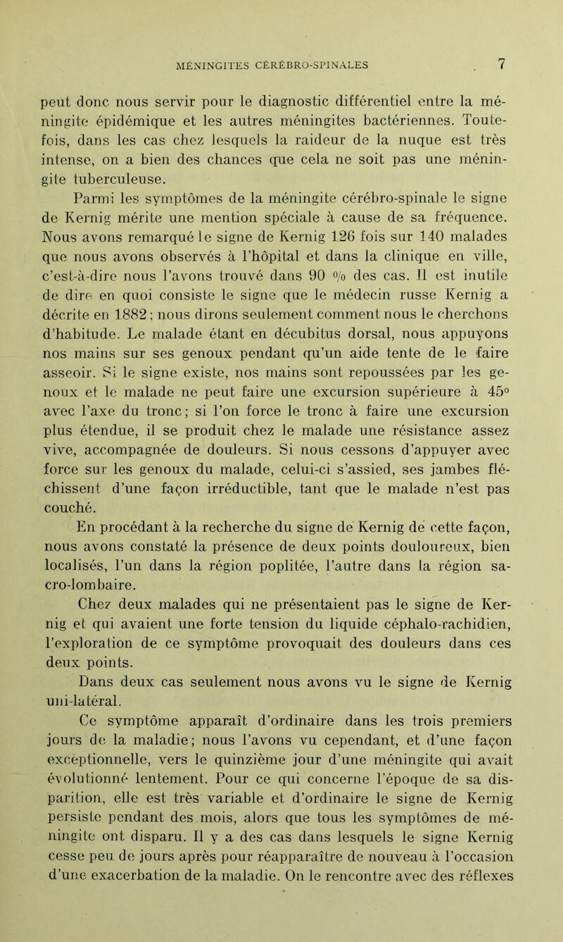 peut donc nous servir pour le diagnostic différentiel entre la mé- ningite épidémique et les autres méningites bactériennes. Toute- fois, dans les cas chez lesquels la raideur de la nuque est très intense, on a bien des chances cpie cela ne soit pas une ménin- gite tuberculeuse. Parmi les symptômes de la méningite cérébro-spinale le signe de Kernig mérite une mention spéciale à cause de sa fréquence. Nous avons remarqué le signe de Kernig 126 fois sur 140 malades que nous avons observés à l’hôpital et dans la clinique en ville, c’est-à-dire nous l’avons trouvé dans 90 °/o des cas. 11 est inutile de dire en quoi consiste le signe que le médecin russe Kernig a décrite en 1882 ; nous dirons seulement comment nous le cherchons d’habitude. Le malade étant en décubitus dorsal, nous appuyons nos mains sur ses genoux pendant qu’un aide tente de le faire asseoir. Si le signe existe, nos mains sont repoussées par les ge- noux et le malade ne peut faire une excursion supérieure à 45° avec l’axe du tronc ; si l’on force le tronc à faire une excursion plus étendue, il se produit chez le malade une résistance assez vive, accompagnée de douleurs. Si nous cessons d’appuyer avec force sur les genoux du malade, celui-ci s’assied, ses jambes flé- chissent d’une façon irréductible, tant que le malade n’est pas couché. En procédant à la recherche du signe de Kernig de cette façon, nous avons constaté la présence de deux points douloureux, bien localisés, l’un dans la région poplitée, l’autre dans la région sa- cro-lombaire. Chez deux malades qui ne présentaient pas le signe de Ker- nig et qui avaient une forte tension du liquide céphalo-rachidien, l’exploration de ce symptôme provoquait des douleurs dans ces deux points. Dans deux cas seulement nous avons vu le signe de Kernig uni-latéral. Ce symptôme apparaît d’ordinaire dans les trois premiers jours de la maladie; nous l’avons vu cependant, et d’une façon exceptionnelle, vers le quinzième jour d’une méningite qui avait évolutionné lentement. Pour ce qui concerne l’époque de sa dis- parition, elle est très variable et d’ordinaire le signe de Kernig persiste pendant des mois, alors que tous les symptômes de mé- ningite ont disparu. Il y a des cas dans lesquels le signe Kernig cesse peu de jours après pour réapparaître de nouveau à l’occasion d’une exacerbation de la maladie. On le rencontre avec des réflexes