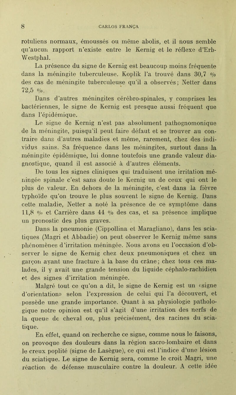 rotuliens normaux, émoussés ou même abolis, et il nous semble qu’aucun rapport n’existe entre le Kernig et le réflexe d’Erb- W estphal. La présence du signe de Kernig est beaucoup moins fréquente dans la méningite tuberculeuse. Koplik l’a trouvé dans 30,7 o/o des cas de méningite tuberculeuse qu’il a observés; Netter dans 72,5 0/0. Dans d’autres méningites cérébro-spinales, y comprises les bactériennes, le signe de Kernig est presque aussi fréquent que dans l’épidémique. Le signe de Kernig n’est pas absolument pathognomonique de la méningite, puisqu’il peut faire défaut et se trouver au con- traire dans d’autres maladies et même, rarement, chez des indi- vidus sains. Sa fréquence dans les méningites, surtout dans la méningite épidémique, lui donne toutefois une grande valeur dia- gnostique, quand il est associé à d’autres éléments. De tous les signes cliniques qui traduisent une irritation mé- ningée spinale c’est sans doute le Kernig un de ceux qui ont le plus de valeur. En dehors de la méningite, c’est dans la fièvre typhoïde qu’on trouve le plus souvent le signe de Kernig. Dans cette maladie, Netter a noté la présence de ce symptôme dans 11,8 o/„ et Carrière dans 44 o/o des cas, et sa présence implique un pronostic des plus graves. Dans la pneumonie (Cippollina et Maragliano), dans les scia- tiques (Magri et Abbadie) on peut observer le Kernig même sans phénomènes d’irritation méningée. Nous avons eu l’occasion d’ob- server le signe de Kernig chez deux pneumoniques et chez un gai çon ayant une fracture à la base du crâne ; chez tous ces ma- lades, il y avait une grande tension du liquide céphalo-rachidien et des signes d’irritation méningée. Malgré tout ce qu’on a dit, le signe de Kernig est un «signe d’orientation» selon l’expression de celui qui l’a découvert, et possède une grande importance. Quant à sa physiologie patholo- gique notre opinion est qu’il s’agit d’une irritation des nerfs de la queue de cheval ou, plus précisément, des racines du scia- tique. En effet, quand on recherche ce signe, comme nous le faisons, on provoque des douleurs dans la région sacro-lombaire et dans le creux poplité (signe de Lasègue), ce qui est l’indice d’une lésion du sciatique. Le signe de Kernig sera, comme le croit Magri, une réaction de défense musculaire contre la douleur. A cette idée