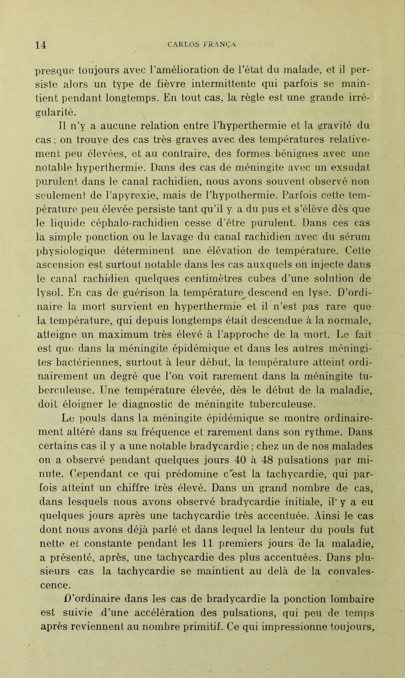 presque toujours avec ramélioration de l’état du malade, et il per- siste alors un type de fièvre intermittente qui parfois se main- tient pendant longtemps. En tout cas, la règle est une grande irré- gularité. 11 n’y a aucune relation entre l’hyperthermie et la gravité du cas ; on trouve des cas très graves avec des températures relative- ment peu élevées, et au contraire, des formes bénignes avec une notable hyperthermie. Dans des cas de méningite avec un exsudât purulent dans le canal rachidien, nous avons souvent observé non seulement de l’apyrexie, mais de l’hypothermie. Parfois cette tem- pérature peu élevée persiste tant qu’il y a du pus et s’élève dès c[ue le liquide céphalo-rachidien cesse d’être purulent. Dans ces cas la simple ponction ou le lavage du canal rachidien avec du sérum physiologique déterminent une élévation de température. Cette ascension est surtout notable dans les cas auxquels on injecte dans le canal rachidien quelques centimètres cubes d’une solation de lysol. En cas de guérison la température^ descend en lyse. D’ordi- naire la mort survient en hyperthermie et il n’est pas rare que la température, qui depuis longtemps était descendue à la normale, atteigne un maximum très élevé à l’approche de la mort. Le fait est que dans la méningite épidémique et dans les autres méningi- tes' bactériennes, surtout à leur début, la température atteint ordi- nairement un degré que l’on voit rarement dans la méningite tu- berculeuse. Une température élevée, dès le début de la maladie, doit éloigner le diagnostic de méningite tuberculeuse. Le pouls dans la méningite épidémique se montre ordinaire- ment altéré dans sa fréquence et rarement dans son rythme. Dans certains cas il y la une notable bradycardie ; chez un de nos malades on a observé pendant quelques jours 40 à 48 pulsations par mi- nute. Cependant ce qrii prédomine c’est la tachycardie, qui par- fois atteint un chiffre très élevé. Dans un grand nombre de cas, dans lesquels nous avons observé bradycardie initiale, il' y a eu quelques jours après une tachycardie très accentuée. Ainsi le cas dont nous avons déjà parlé et dans lequel la lenteur du pouls fut nette et constante pendant les 11 premiers jours de la maladie, a présenté, après, une tachycardie des plus accentuées. Dans plu- sieurs cas la tachycardie se maintient au delà de la convales- cence. D’ordinaire dans les cas de bradycardie la ponction lombaire est suivde d’une accélération des pulsations, qui peu de temps après reviennent au nombre primitif. Ce qui impressionne toujours.