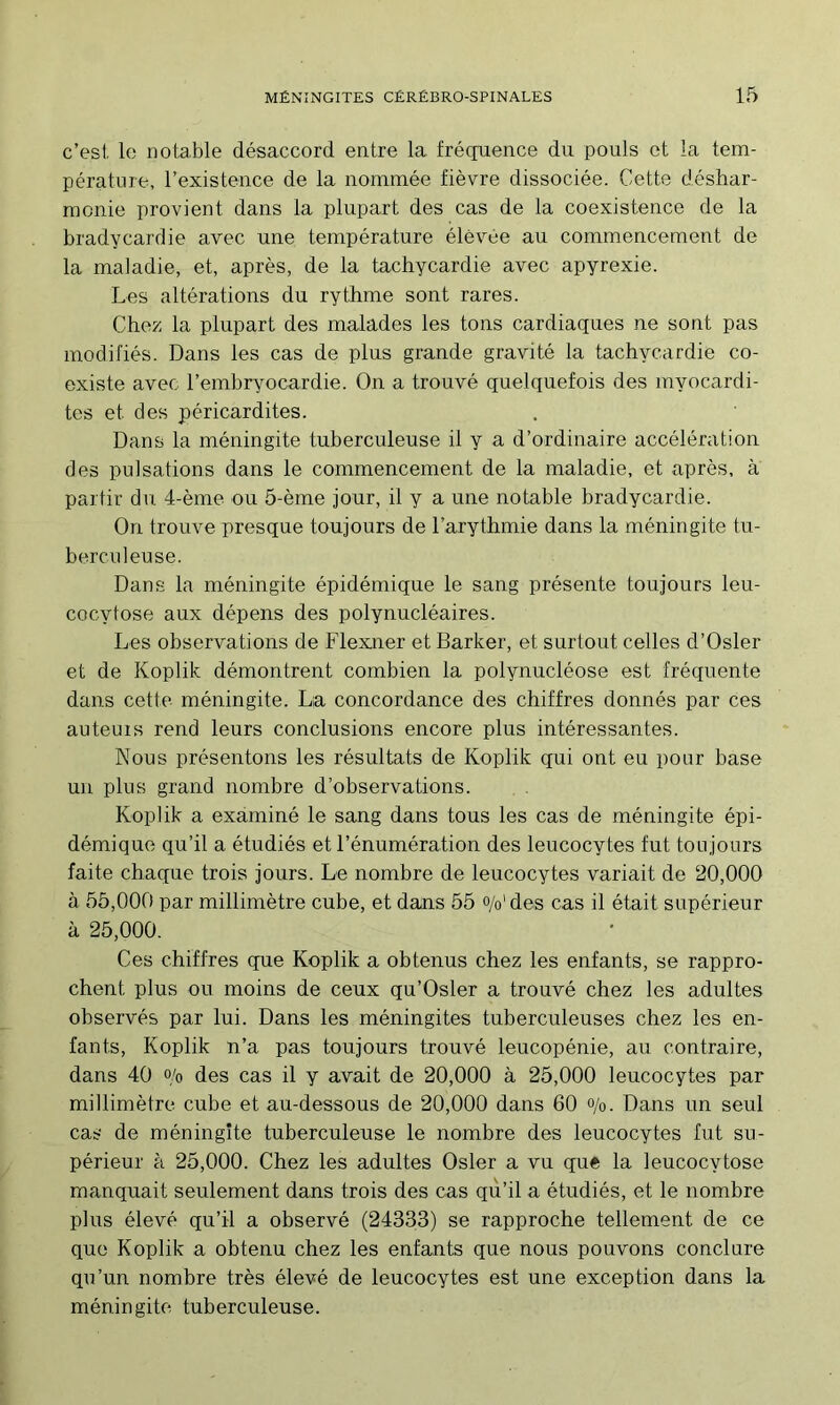 c’est le notable désaccord entre la fréquence du pouls et la tem- pérature, l’existence de la nommée fièvre dissociée. Cette déshar- monie provient dans la plupart des cas de la coexistence de la bradycardie avec une température élevée au commencement de la maladie, et, après, de la tachycardie avec apyrexie. Les altérations du rythme sont rares. Chez la plupart des malades les tons cardiaques ne sont pas modifiés. Dans les cas de plus grande gravité la tachycardie co- existe avec l’embr^mcardie. On a trouvé quelquefois des myocardi- tes et des péricardites. Dans la méningite tuberculeuse il y a d’ordinaire accélération des pulsations dans le commencement de la maladie, et après, à partir du. 4-ème ou 5-ème jour, il y a une notable bradycardie. On trouve presque toujours de l’arythmie dans la méningite tu- berculeuse. Dans la méningite épidémique le sang présente toujours leu- cocytose aux dépens des polynucléaires. Les observations de Flexner et Barker, et surtout celles d’Osler et de Koplik démontrent combien la polynucléose est fréquente dans cette méningite. La concordance des chiffres donnés par ces auteurs rend leurs conclusions encore plus intéressantes. Nous présentons les résultats de Koplik qui ont eu pour base un plus grand nombre d’observations. Koplik a examiné le sang dans tous les cas de méningite épi- démique qu’il a étudiés et l’énumération des leucocytes fut toujours faite chaque trois jours. Le nombre de leucocytes variait de 20,000 à 55,000 par millimètre cuhe, et dans 55 o/o'des cas il était supérieur à 25,000. Ces chiffres que Koplik a obtenus chez les enfants, se rappro- chent plus ou moins de ceux qu’Osler a trouvé chez les adultes observés par lui. Dans les méningites tuberculeuses chez les en- fants, Koplik n’a pas toujours trouvé leucopénie, au contraire, dans 40 o/o des cas il y avait de 20,000 à 25,000 leucocytes par millimètre cube et au-dessous de 20,000 dans 60 o/o. Dans un seul cas de méningite tuberculeuse le nombre des leucocytes fut su- périeur à 25,000. Chez les adultes Osler a vu que la leucocytose manquait seulement dans trois des cas qu’il a étudiés, et le nombre plus élevé qu’il a observé (24333) se rapproche tellement de ce que Koplik a obtenu chez les enfants que nous pouvons conclure qu’un nombre très élevé de leucocytes est une exception dans la méningite tuberculeuse.