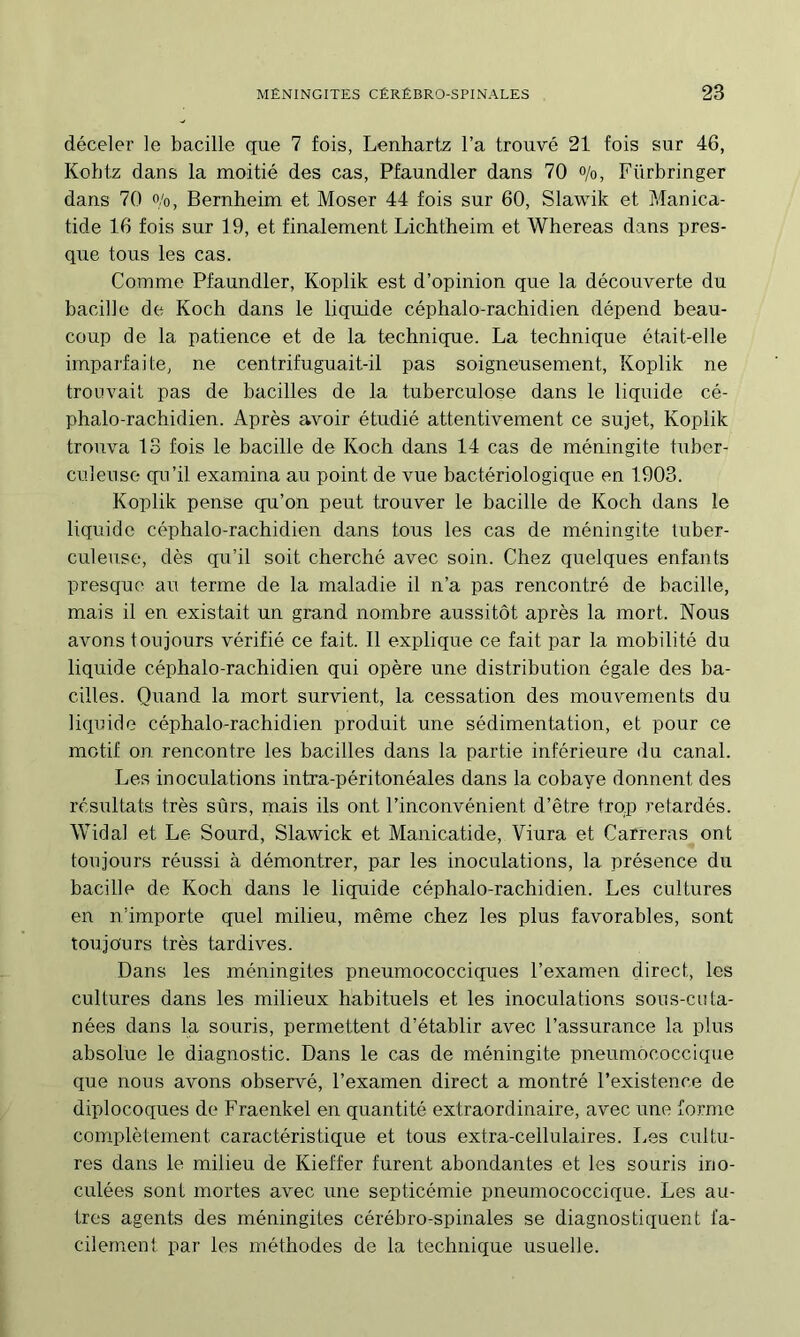 déceler le bacille que 7 fois, Lenhartz l’a trouvé 21 fois sur 46, Kohtz dans la moitié des cas, Pfaundler dans 70 o/o, Fürbringer dans 70 o/o, Bernheim et Moser 44 fois sur 60, Slawik et Manica- tide 16 fois sur 19, et finalement Lichtheim et Whereas dans pres- que tous les cas. Comme Pfaundler, Koplik est d’opinion que la découverte du bacille de Koch dans le liquide céphalo-rachidien dépend beau- coup de la patience et de la techniqne. La technique était-elle imparfaite, ne centrifuguait-il pas soigneusement, Koplik ne trouvait pas de bacilles de la tuberculose dans le liquide cé- phalo-rachidien. Après avoir étudié attentivement ce sujet, Koplik trouva 13 fois le bacille de Koch dans 14 cas de méningite tuber- culeuse qu’il examina au point de vue bactériologique en 1903. Koplik pense qu’on peut trouver le bacille de Koch dans le liquide céphalo-rachidien dans tous les cas de méningite tuber- culeuse, dès qu’il soit cherché avec soin. Chez quelques enfants presque au terme de la maladie il n’a pas rencontré de bacille, mais il en existait un grand nombre aussitôt après la mort. Nous avons toujours vérifié ce fait. 11 explique ce fait par la mobilité du liquide céphalo-rachidien qui opère une distribution égale des ba- cilles. Quand la mort survient, la cessation des mouvements du liquide céphalo-rachidien produit une sédimentation, et pour ce motif on rencontre les bacilles dans la partie inférieure du canal. Les inoculations intra-péritonéales dans la cobaye donnent des résultats très sûrs, mais ils ont l’inconvénient d’être trop relardés. Widal et Le Sourd, Slawick et Manicatide, Viura et Carreras ont toujours réussi à démontrer, par les inoculations, la présence du bacille de Koch dans le liquide céphalo-rachidien. Les cultures en n’importe quel milieu, même chez les plus favorables, sont toujours très tardives. Dans les méningites pneumococciques l’examen direct, les cultures dans les milieux habituels et les inoculations sous-cuta- nées dans la souris, permettent d’établir avec l’assurance la plus absolue le diagnostic. Dans le cas de méningite pneumococcique que nous avons observé, l’examen direct a montré l’existence de diplocoques de Fraenkel en quantité extraordinaire, avec une forme complètement caractéristique et tous extra-cellulaires. Les cultu- res dans le milieu de Kieffer furent abondantes et les souris ino- culées sont mortes avec une septicémie pneumococcique. Les au- tres agents des méningites cérébro-spinales se diagnostiquent fa- cilement par les méthodes de la technique usuelle.