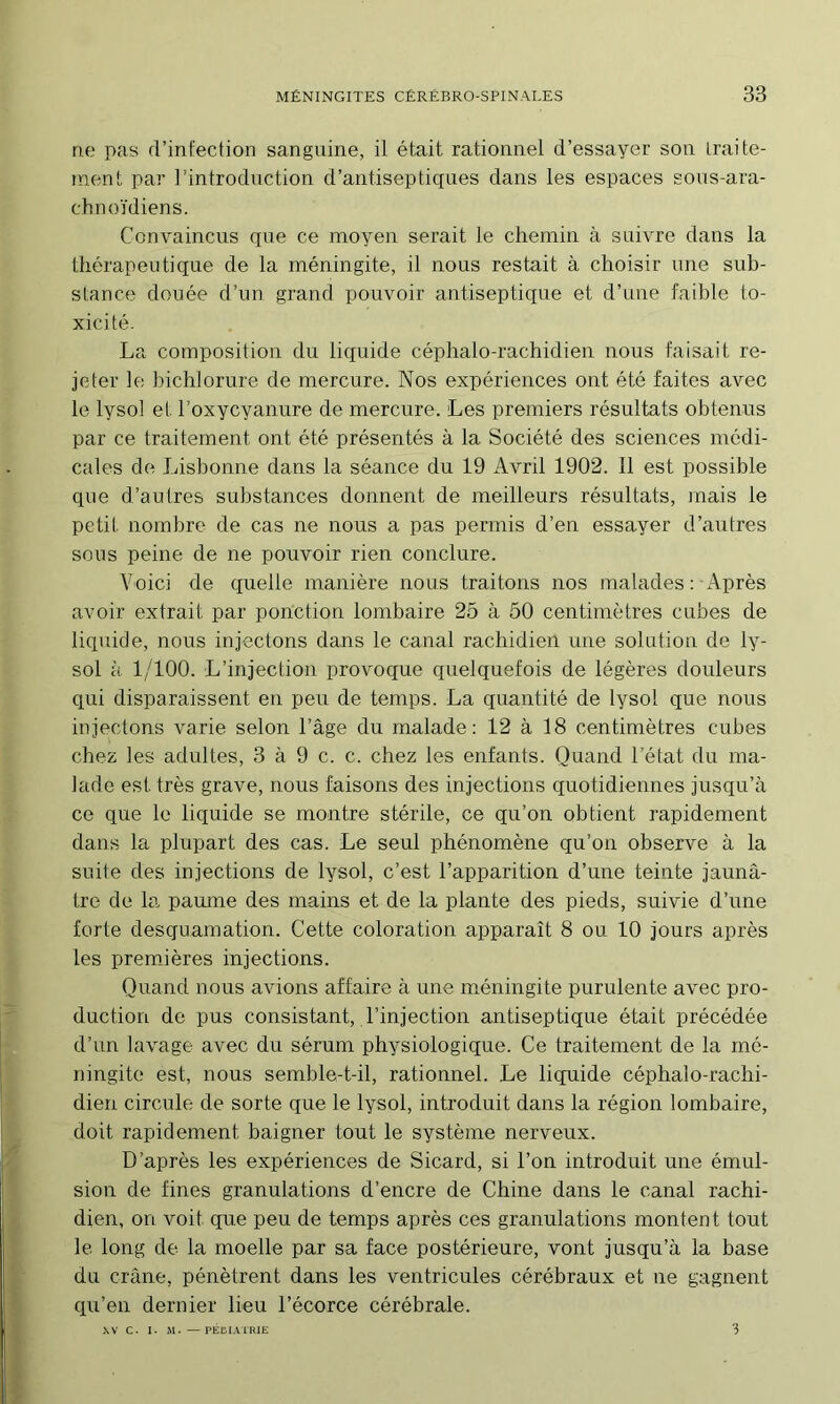 ru) pas d’infection sanguine, il était rationnel d’essayer son Iraite- inent par l’introduction d’antiseptiques dans les espaces sous-ara- chnoïdiens. Convaincus que ce moyen serait le chemin à suivre dans la thérapeutique de la méningite, il nous restait à choisir une sub- slance douée d’un grand pouvoir antiseptique et d’une faible to- xicité. La composition du liquide céphalo-rachidien nous faisait re- jeter le hichlorure de mercure. Nos expériences ont été faites avec le lysol et l’oxycyanure de mercure. Les premiers résultats obtenus par ce traitement ont été présentés à la Société des sciences médi- cak>s de Lisbonne dans la séance du 19 Avril 1902. Il est possible que d’autres substances donnent de meilleurs résultats, mais le petit nombre de cas ne nous a pas permis d’en essayer d’autres sous peine de ne pouvoir rien conclure. Voici de quelle manière nous traitons nos malades : Après avoir extrait par ponction lombaire 25 à 50 centimètres cubes de liquide, nous injectons dans le canal rachidien une solution de ly- sol à 1/100. L’injection provoque quelquefois de légères douleurs qui disparaissent en peu de temps. La quantité de lysol que nous injectons varie selon l’âge du malade: 12 à 18 centimètres cubes chez les adultes, 3 à 9 c. c. chez les enfants. Quand l’état du ma- lade est très grave, nous faisons des injections quotidiennes jusqu’à ce que le liquide se montre stérile, ce qu’on obtient rapidement dans la plupart des cas. Le seul phénomène qu’on observe à la suite des injections de lysol, c’est l’apparition d’une teinte jaunâ- tre de la paume des mains et de la plante des pieds, suivie d’une forte desquamation. Cette coloration apparaît 8 ou 10 jours après les premières injections. Quand nous avions affaire à une mmningite purulente avec pro- duction de pus consistant, l’injection antiseptique était précédée d’un lavage avec du sérum physiologique. Ce traitement de la mé- ningite est, nous semble-t-il, rationnel. Le liquide céphalo-rachi- dien circule de sorte que le lysol, introduit dans la région lombaire, doit rapidement baigner tout le système nerveux. D’après les expériences de Sicard, si l’on introduit une émul- sion de fines granulations d’encre de Chine dans le canal rachi- dien, on voit que peu de temps après ces granulations montent tout le long de la moelle par sa face postérieure, vont jusqu’à la base du crâne, pénètrent dans les ventricules cérébraux et ne gagnent qu’en dernier lieu l’écorce cérébrale. XV C. I. M. —PÉDIAIRIE 3