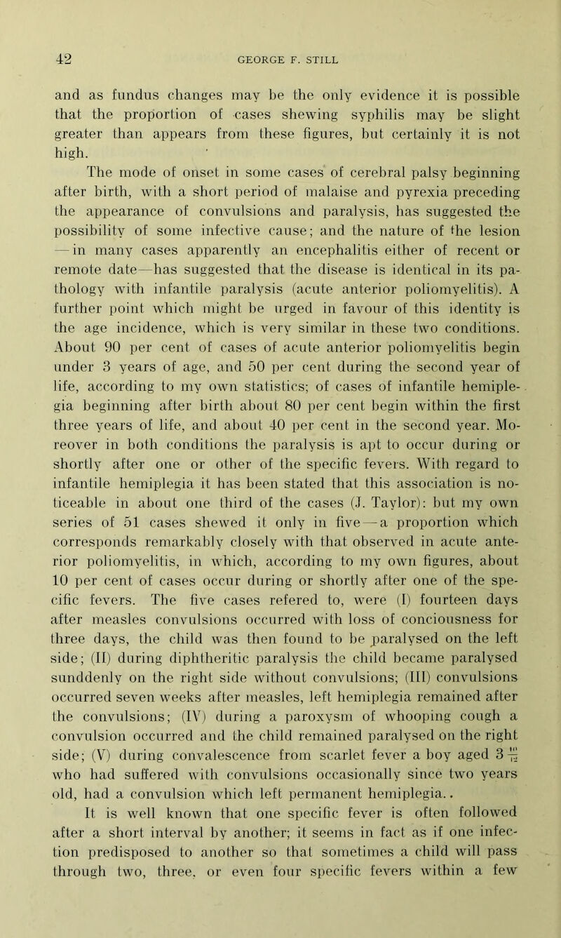 and as fundus changes inay be the only evidence it is possible that the proportion of cases shewing syphilis may be slight greater than appears from these figures, but certainly it is not high. The mode of onset in soine cases of cérébral palsy beginning after birth, with a short period of malaise and pyrexia preceding the appearance of convulsions and paralysis, bas suggested the possibility of some infective cause; and the nature of the lésion — in many cases apparently an encephalitis either of recent or remote date—bas suggested that the disease is identical in its pa- thology with infantile paralysis (acute anterior poliomyelitis). A further point which might be urged in favour of this identity is the âge incidence, which is very similar in these tMm conditions. About 90 per cent of cases of acute anterior poliomyelitis begin under 3 years of âge, and 50 per cent during the second year of life, according to my own statistics; of cases of infantile hemiple- gia beginning after birth about 80 per cent begin within the first three years of life, and about 40 per cent in the second year. Mo- reover in both conditions the paralysis is apt to occur during or shortly after one or other of the spécifie fevers. With regard to infantile hemiplegia it has been stated that this association is no- ticeable in about one third of the cases (.1. Taylor): but my own sériés of 51 cases shewed it only in five — a proportion which corresponds remarkably closely with that ohserved in acute ante- rior poliomyelitis, in which, according to my own figures, about 10 per cent of cases occur during or shortly after one of the spé- cifie fevers. The five cases refered to, were (1) fourteen days after measles convulsions occurred with loss of conciousness for three days, the child was then found to he paralysed on the left side; (II) during diphtheritic paralysis the child became paralysed sunddenly on the right side without convulsions; (III) convulsions occurred seven weeks after measles, left hemiplegia remained after lhe convulsions; (IV) during a paroxysm of whooping cough a convulsion occurred and the child remained paralysed on the right side; (V) during convalescence from scarlet fever a boy aged 3^. who had suffered with convulsions occasionally since two years old, had a convulsion which left permanent hemiplegia.. It is well known that one spécifie fever is often followed after a short interval by another; it seems in fact as if one infec- tion predisposed to another so that sometimes a child will pass through two, three, or even four spécifie fevers within a few