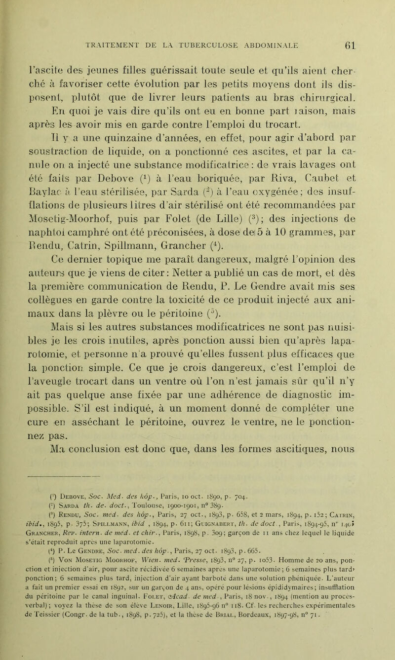 l’ascite des jeunes filles guérissait toute seule et qu’ils aient cher- ché à favoriser cette évolution par les petits moyens dont ils dis- posent, plutôt que de livrer leurs patients au bras chirurgical. En quoi je vais dire qu’ils ont eu en bonne part laison, mais après les avoir mis en garde contre l’emploi du trocart. Il y a une quinzaine d’années, en effet, pour agir d’abord par soustraction de liquide, on a ponctionné ces ascites, et par la ca- nule on a injecté une substance modificatrice : de vrais lavages ont été faits par Debove (^) à l’eau boriquée, par Riva, Caubct et Baylac à l’eau stérilisée, par Sarda (^) à l’eau oxygénée; des insuf- flations de plusieurs litres d’air stérilisé ont été recommandées par Mosetig-Moorhof, puis par Folet (de Lille) (^); des injections de napht.oi camphré ont été préconisées, à dose dei 5 à 10 grammes, par Rendu, Catrin, Spillmann, Grancher (^). Ce dernier topique me paraît dangereux, malgré l’opinion des auteurs que je viens de citer ; Netter a publié un cas de mort, et dès la première communication de Rendu, P. Le Gendre avait mis ses collègues en garde contre la toxicité de ce produit injecté aux ani- maux dans la plèvre ou le péritoine ('^). Mais si les autres substances modificatrices ne sont pas nuisi- bles je les crois inutiles, après ponction aussi bien qu’après lapa- rotomie, et personne n’a prouvé qu’elles fussent plus efficaces que la ponction simple. Ce que je crois dangereux, c’est l’emploi de l’aveugle trocart dans un ventre où l’on n’est jamais sûr qu’il n’y ait pas quelque anse fixée par une adhérence de diagnostic im- possible. S’il est indiqué, à un moment donné de compléter une cure en asséchant le péritoine, ouvrez le ventre, ne le ponction- nez pas. Ma conclusion est donc que, dans les formes ascitiques, nous (') Uebove, Soc. Med. des hôp-, Paris, lo oct. iSgo, p. 704. {-) Sarda th. de. (ioen,'J'oulouse, igoo-igoi, n“ 38g. () Rendu, Soc. med. des hôp., Paris, 27 oct., i8g3, p. 658, et 2 mars, i8g4, p. i52; Cairin, ibid., iSg5, p. 375; Spillmann, ibid , i8g4, p. 611; Glignabert, th. de doct., Paris, i8g4-g5, n 14c» Grancher, Rev. intern. de med. et chir., l^aris, i8g8, p. 3og; garçon de ii ans chez lequel le liquide s’était reproduit apres une laparotomie. (‘) P. Le Gendre, Soc. med. des hôp-, Paris, 27 oct. i8g3, p. 665. (^) Von Mosetig Moorhof, Wien. med. 'Presse, i8g3, n 27, p. io53. Homme de 20 ans, pon- ction et injection d'air, pour ascite récidivée 6 semaines apres une laparotomie; 6 semaines plus tard» ponction; 6 semaines plus tard, injection d’air ayant barboté dans une solution phéiiiquée. L’auteur a fait un premier essai en i8g2, sur un garçon de 4 ans, opéré pour lésions épididymaires; insufflation du péritoine par le canal inguinal. Folet, adead- de med-, Paris, 18 nov-, i8g4 (mention au proces- verbal); voyez la thèse de son élove Lenoir, Lille, i8g5-g6 n 118. Cf. les recherches expérimentales de Teissier (Congr. de la tub-, i8g8, p. 725), et la thèse de Brial, Bordeaux, i8g7-g8, n 71.