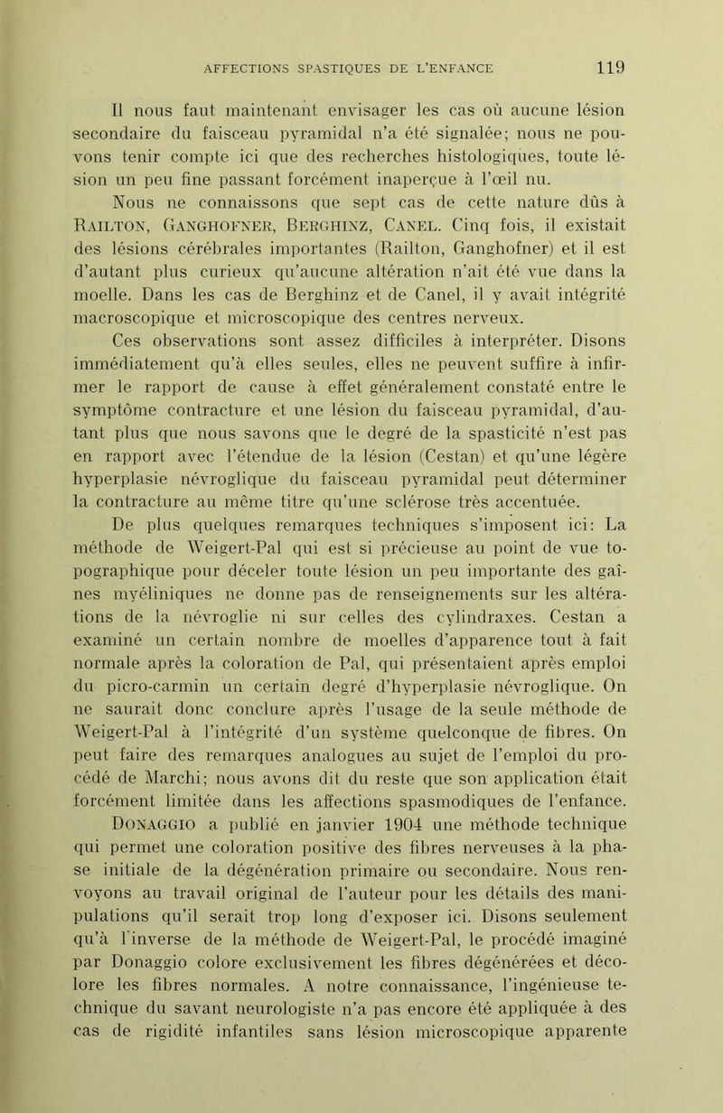 Il nous faut maintenant envisager les cas où aucune lésion secondaire du faisceau pyramidal n’a été signalée; nous ne pou- vons tenir compte ici que des recherches histologiques, toute lé- sion un peu fine passant forcément inaperçue à l’œil nu. Nous ne connaissons que sept cas de cette nature dûs à Railton, Ganghofner, Berühixz, Caxel. Cinq fois, il existait des lésions cérébrales importantes (Railton, Ganghofner) et il est d’autant plus curieux c{u’aucune altération n’ait été vue dans la moelle. Dans les cas de Berghinz et de Canel, il y avait intégrité macroscopique et microscopique des centres nerveux. Ces observations sont assez difficiles à interpréter. Disons immédiatement qn’à elles seules, elles ne peuvent suffire à infir- mer le rapport de cause à effet généralement constaté entre le symptôme contracture et une lésion du faisceau pyramidal, d’au- tant plus que nous savons que le degré de la spasticité n’est pas en rapport avec l’étendue de la lésion (Cestan) et qu’une légère hyperplasie névroglique du faisceau pyramidal peut déterminer la contracture au même titre c^u’une sclérose très accentuée. De plus quelques remarques techniques s’imposent ici: La méthode de Weigert-Pal qui est si précieuse au point de vue to- pographique pour déceler toute lésion un peu importante des gai- nes myéliniques ne donne pas de renseignements sur les altéra- tions de la névroglie ni sur celles des cylindraxes. Cestan a examiné un certain nombre de moelles d’apparence tout à fait normale après la coloration de Pal, qui présentaient après emploi du picro-carmin un certain degré d’hyperplasie névroglique. On ne saurait donc conclure après l’usage de la seule méthode de Weigert-Pal à l’intégrité d’un système quelconque de fibres. On peut faire des remarques analogues au sujet de l’emploi du pro- cédé de Marchi; nous avons dit du reste que son application était forcément limitée dans les affections spasmodiques de l’enfance. Donaggio a publié en janvier 1904 une méthode technique qui permet une coloration positive des fibres nerveuses à la pha- se initiale de la dégénération primaire on secondaire. Nous ren- voyons au travail original de l’auteur pour les détails des mani- pulations qu’il serait trop long d’exposer ici. Disons seulement qu’à l’inverse de la méthode de Weigert-Pal, le procédé imaginé par Donaggio colore exclusivement les fibres dégénérées et déco- lore les fibres normales. A notre connaissance, l’ingénieuse te- chnique du savant neurologiste n’a pas encore été appliquée à des cas de rigidité infantiles sans lésion microscopique apparente