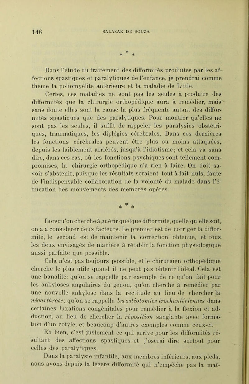 Dans l’étude du traitement des difformités produites par les af- fections spastiques et paralytiques de l’enfance, je prendrai comme thème la poliomyélite antérieure et la maladie de Little. Certes, ces maladies ne sont pas les seules à produire des difformités que la chirurgie orthopédique aura à remédier, mais^ sans doute elles sont la cause la plus fréquente autant des diffor- mités spastiques que des paralytiques. Pour montrer qu’elles ne sont pas les seules, il suffit de rappeler les paralysies obstétri- ques, traumatiques, les diplégies cérébrales. Dans ces dernières les fonctions cérébrales peuvent être plus ou moins attaquées, depuis les faiblement arriérés, jusqu’à l’idiotisme; et cela va sans dire, dans ces cas, où les fonctions psychiques sont tellement com- promises, la chirurgie orthopédique n’a rien à faire. On doit sa- voir s’abstenir, puisque les résultats seraient tout-à-fait nuis, faute de l’indispensable collaboration de la volonté du malade dans l’é- ducation des mouvements des membres opérés. Lorsqu’on cherche à guérir quelque difformité, quelle qu’elle soit, on a à considérer deux facteurs. Le premier est de corriger la diffor- mité, le second est de maintenir la correction obtenue, et tous les deux envisagés de manière à rétablir la fonction physiologique aussi parfaite que possible. Cela n’est pas toujours possible, et le chirurgien orthopédique cherche le plus utile quand il ne peut pas obtenir l’idéal. Cela est une banalité: qu’on se rappelle par exemple de ce qu’on fait pour les ankylosés angulaires du genou, qu’on cherche à remédier par une nouvelle ankylosé dans la rectitude au lieu de chercher la néoarthrose ; qu’on se rappelle les ostéotomies trochantériennes dans certaines luxations congénitales pour remédier à la flexion et ad- duction, au lieu de chercher la réposition sanglante avec forma- tion d’un cotyle; et beaucoup d’autres exemples comme ceux-ci. Eh bien, c’est justement ce qui arrive pour les difformités ré- sultant des affections spastiques et j’oserai dire surtout pour celles des paralytiques. Dans la paralysie infantile, aux membres inférieurs, aux pieds, nous avons depuis la légère difformité qui n’empêche pas la rnar-