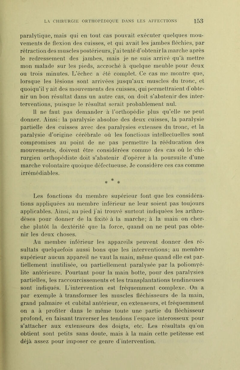 paralytique, mais qui en tout cas pouvait exécuter quelques mou- vements de flexion des cuisses, et qui avait les jambes fléchies, par rétraction des muscles postérieurs, j’ai tenté d’obtenir la marche après le redressement des jambes, mais je ne suis arrivé qu’à mettre mon malade sur les pieds, accroché à quelque meuble pour deux ou trois minutes. L’échec a été complet. Ce cas me montre que, lorsque les lésions sont arrivées jusqu’aux muscles du tronc, et quoiqu’il y ait des mouvements des cuisses, qui permettraient d’obte- nir un bon résultat dans un autre cas, on doit s’abstenir des inter- terventions, puisque le résultat serait probablement nul. 11 ne faut pas demander à l’orthopédie plus qu’elle ne peut donner. Ainsi: la paralysie absolue des deux cuisses, la paralysie partielle des cuisses avec des paralysies extenses du tronc, et la paralysie d’origine cérébrale où les fonctions intellectuelles sont compromises au point de ne pas permettre la rééducation des mouvements, doivent être considérées comme des cas où le chi- rurgien orthopédiste doit s’abstenir d’opérer à la poursuite d’une marche volontaire quoique défectueuse. Je considère ces cas comme irrémédiables. * * * Les fonctions du membre supérieur font que les considéra- tions appliquées au membre inférieur ne leur soient pas toujours applicables. Ainsi, au pied j’ai trouvé surtout indiquées les arthro- dèses pour donner de la fixité à la marche; à la main on cher- che plutôt la dextérité que la force, quand on ne peut pas obte- nir les deux choses. Au membre inférieur les appareils peuvent donner des ré- sultats quelquefois aussi bons que les interventions; au membre supérieur aucun appareil ne vaut la main, même quand elle est par- tiellement inutilisée, ou partiellement paralysée par la poliomyé- lite antérieure. Pourtant pour la main botte, pour des paralysies partielles, les raccourcissements et les transplantations tendineuses sont indiqués. L'intervention est fréquemment complexe. On a par exemple à transformer les muscles fléchisseurs de la main, grand palmaire et cubital antérieur, en extenseurs, et fréquemment on a à profiter dans le même toute une partie du fléchisseur profond, en faisant traverser les tendons 1 espace interosseux pour s’attacher aux extenseurs des doigts, etc. Les résultats qu’on obtient sont petits sans doute, mais à la main cette petitesse est déjà assez pour imposer ce genre d'intervention.