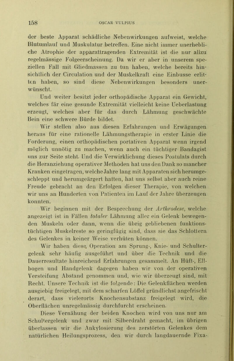 der beste Apparat schâdliche Nebeiivvirkuiigea aufvveist, welche Blutuinlauf imd Muskulatur betreffen. Eine nicht immer unerhebli- che Atrophie der apparattragenden Extremitiit ist die nur allzu regelmàssige Folgeerscheimmg. Da wir er aber in unserem spe- ziellen Fait mit Gliedmassen zu tim haben, welche bereits hin- sichtlich der Circulation und der Muskelkraft eine Einbiisse erlit- ten haben, so sind diese Nebenwirkungen besonders uner- wünscht. Und weiter besitzt jeder orthopâdische Apparat ein Gewicht, welches far eine gesunde Extremitat vielleicht keine Ueberlastimg erzeugt, welches aber für das durch Lahmung geschwachte Bein eine schwere Bürde bildet. Wir stellen also aus diesen Erfahrungen und Erwiigungen heraus für eine rationelle Lahmungstherapie in erster Linie die Forderung, einen orthopadischen portativen Apparat wenn irgend môglich unnôtig zu machen, wenn auch ein tüchtiger Bandagist uns zur Seite steht. Und die Verwirklichung dieses Postulats durch die Heranziehung operativer Methoden hat uns den Dank so mancher Kranken eingetragen, welche Jahre lang mit Apparateu sichherumge- schleppt und herumgeiirgert hatten, hat uns selbst aber auch reine Freude gebracht an den Erfolgen dieser Thérapie, von welchen wir uns an Hunderten von Patienteu im Lauf der Jahre überzeugen konnten. Wir beginnen mit der Besprechung der Arthroclese, welche angezeigt ist in Fallen totaler Lahmung aller ein Gelenk bewegen- den Muskeln oder dann, wenn die übrig gebliebenen funktions- tüchtigen Muskelreste so geringfügig sind, dass sie das Schlottern des Gelenkes in keiner Weise verhüten konnen. Wir haben diese. Operation am Sprung-, Knie- und Schulter- gelenk sehr haufig àusgeführt und liber die Technik und die Dauerresultate hinreichend Erfahrungen gesammelt. An Hüft-, Ell- bogen und Handgelenk dagegen haben wir von der operativen Versteifung Abstand genommen und, wie wir überzeugt sind, mit Recht. Unsere Technik ist die folgende: Die Gelenkflachen werden ausgiebig freigelegt, mit dem scharfen Lôffel gründlichst angefrischt derart, dass vielerorts Knochensubstanz freigelegt wird, die Oberflachen unregelmassig durchfurcht erscheinen. Diese Vernahung der beiden Knochen wird von uns nur am Schultergelenk und zwar mit Silberdraht gemacht, im übrigen überlassen wir die Ankylosierung des zerstôrten Gelenkes dem natürlichen Heilungsprozess, den wir durch langdauernde Fixa-