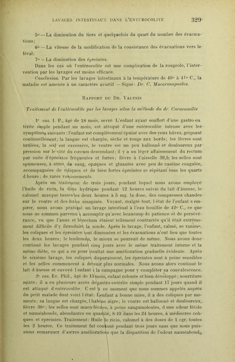 5°—La diminution du tiers et quelquefois du quart du nombre des évacua- tions; 6° — La vitesse de la modification de la consistance des évacuations vers le fécal ; ?o — La diminution des épreintes. Dans les cas où l entérocolite est une complication de la rougeole, l’inter- vention par les lavages est moins efficace. Conclusion. Par les lavages intestinaux à la température de 40<^ à 4I« C., la maladie est amenée à un caractère avortif—Signé: Dr. C. Macaronopoulos. Rapport du Dr. Valtsis Traitement de lentérocolite par les lavayes selon la méthode du dr. Caravassilis V' cas. I. P., âgé de 18 mois, sevré L’enfant ayani souffert d'une gastro-en térite simple pendant un mois, est attaqué d’une entérocolite intense avec les • symptômes suivants : l’enfant est complètemenf épuisé avec des yeux hâves, geignant continuellement; la langue est chargée, sèche et rouge aux hords; les lèvres sont brûlées, la soif- est excessive, le ventre est un peu ballonné et douloureux par pression sur le côté du cæcum descendant; il y a un léger affaissement du rectum par suite d’épreiUes fréquentes et fortes; fièvre à l’aisselle 39,5; les selles sont spumeuses, à strien de sang, opaques et gluantes avec peu de caséine coagulée, accompagnées de ôjliques et de bien fortes épreintes se répétant tous les quarts d heure ; de rares voi\iissements. Après un traite\|ienc de trois jours, pendant lequel nous avons employé l’huile de ricin, la ditije hydrique pendant 12 heures suivie du lait d’ânesse, le calomel musqué toutes\es deux heures à 5 mg. la dose, des compresses chaudes sur le ventre et desdiaîvis sinapisés. Voyant, malgré tout, 1 état de l’enfant s em- pirer, nous avons praticjié un lavage intestinal à l’eau bouillie de 42 C., ce que nous ne sommes parvenu V accomplir qu'avec beaucoup de patience et de persévé- rance, vu que l’anus et l^rectum étaient tellement contractés qu’il était extrême- ment difficile d’y fntroduirt^ la somle. Après le lavage, l’enfant, calmé, se ranima, les coliques et les épreintes \ont diminuées et les évacuations n’ont lieu que toutes les deux heures; le lendemain, le mieux se poursuit de même. Nous avons donc continué les lavages pendanl cinq jours avec le même traitement interne et la même diète, ce qui a eu pour lésultat une amélioration graduelle évidente. Après le sixième lavage, les coliques disparaissent, les épreintes sont à peine sensibles et les selles commencent à deVenir plus normales. Nous avons alors continué le lait d ânesse et envoyé l enfant à la campagne pour y compléter sa convalescence. 2e cas. Ev. Phil., âgé de 15mois, enfant robuste et bien développé; nourriture inixte; il a eu plusieurs accès deWastro-entérite simple pendant 17 jours quand il est attaqué d entérocolite. C est a ce moment que nous sommes appelés auprès du petit malade dont voici 1 état: Ilenfant a bonne mine, il a des coliques par mo- ments; sa langue est chargée, 1 haleVie aigre; le ventre est ballonné et douloureux, . fièvre 38°; les selles sont muco-fécaes, à peine sanguinolentes, d une odeur fétide et nauséabonde, abondantes en quantité, 8-10 dans les 24 heures, à médiocres coli- ques et épreintes. Traitement: Huile le ricin, calomel à des doses de 1 cgr. toutes les 2 heures. Ce traitement fut conlnué pendant trois jours sans que nous puis- sions remarauer d’autres amélioratiois que la disparition de l’odeur nauséabonde