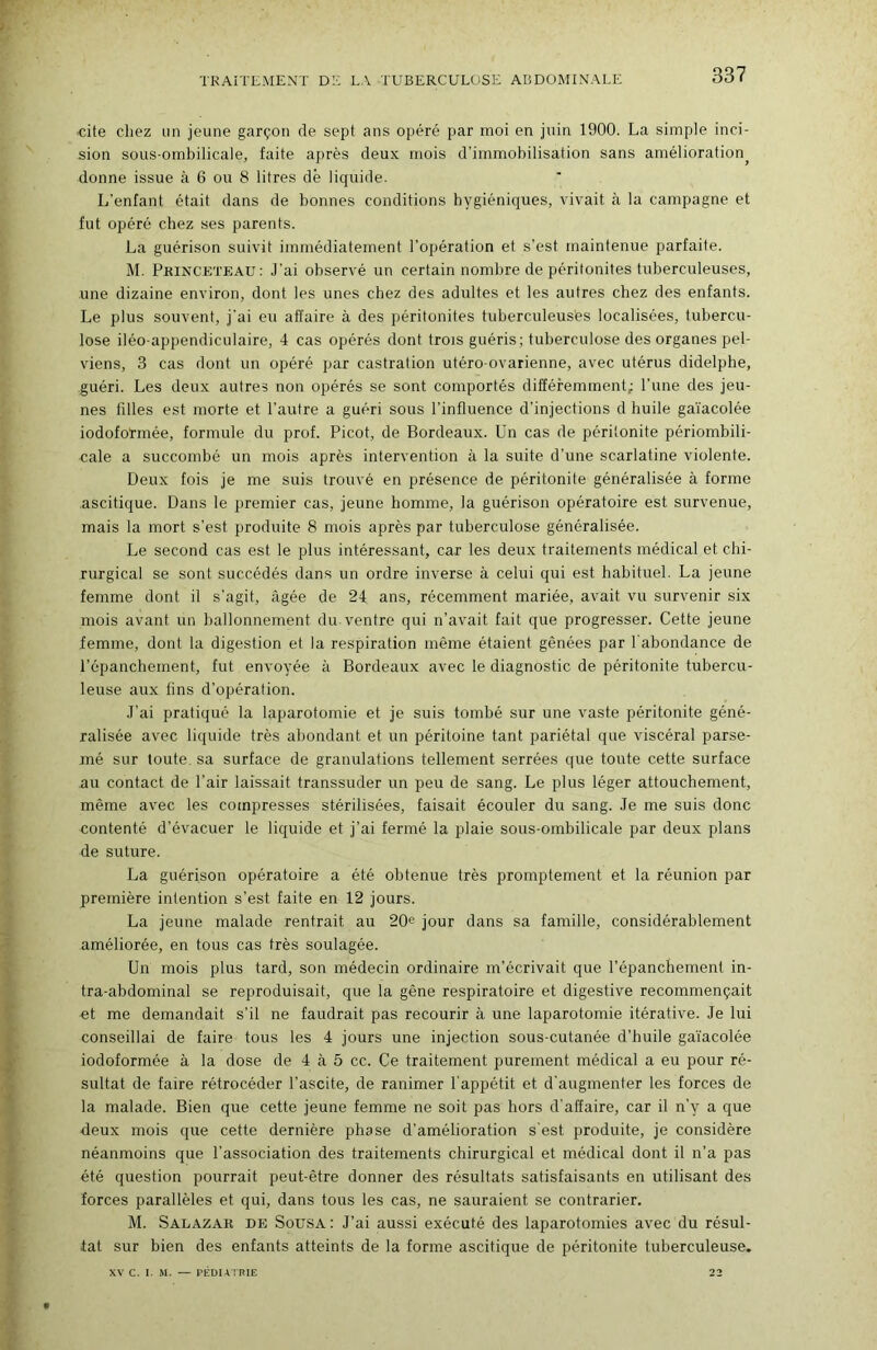 TRAITEMENT DE LA TUBERCULOSE ABDOMINALE cite chez un jeune garçon de sept ans opéré par moi en juin 1900. La simple inci- sion sous-ombilicale, faite après deux mois d’immobilisation sans amélioration^ donne issue à 6 ou 8 litres dè liquide. L'enfant était dans de bonnes conditions hygiéniques, vivait à la campagne et fut opéré chez ses parents. La guérison suivit immédiatement l’opération et s’est maintenue parfaite. M. Phinceteau: J’ai observé un certain nombre de péritonites tuberculeuses, une dizaine environ, dont les unes chez des adultes et les autres chez des enfants. Le plus souvent, j'ai eu affaire à des péritonites tuberculeuses localisées, tubercu- lose iléo-appendiculaire, 4 cas opérés dont trois guéris; tuberculose des organes pel- viens, 3 cas dont un opéré par castration utéro-ovarienne, avec utérus didelphe, guéri. Les deux autres non opérés se sont comportés différemment; l’une des jeu- nes filles est morte et l’autre a guéri sous l’influence d’injections d huile ga'iacolée iodoformée, formule du prof. Picot, de Bordeaux. Un cas de péritonite périombili- cale a succombé un mois après intervention à la suite d’une scarlatine violente. Deux fois je me suis trouvé en présence de péritonite généralisée à forme ascitique. Dans le premier cas, jeune homme, la guérison opératoire est survenue, mais la mort s’est produite 8 mois après par tuberculose généralisée. Le second cas est le plus intéressant, car les deux traitements médical et chi- rurgical se sont succédés dans un ordre inverse à celui qui est habituel. La jeune femme dont il s’agit, âgée de 24 ans, récemment mariée, avait vu survenir six mois avant un ballonnement du ventre qui n’avait fait que progresser. Cette jeune femme, dont la digestion et la respiration même étaient gênées par l'abondance de l’épanchement, fut envoyée à Bordeaux avec le diagnostic de péritonite tubercu- leuse aux lins d’opération. J’ai pratiqué la laparotomie et je suis tombé sur une vaste péritonite géné- ralisée avec liquide très abondant et un péritoine tant pariétal que viscéral parse- mé sur toute, sa surface de granulations tellement serrées que toute cette surface au contact de Pair laissait transsuder un peu de sang. Le plus léger attouchement, même avec les compresses stérilisées, faisait écouler du sang. Je me suis donc contenté d'évacuer le liquide et j’ai fermé la plaie sous-ombilicale par deux plans de suture. La guérison opératoire a été obtenue très promptement et la réunion par première intention s’est faite en 12 jours. La jeune malade rentrait au 20^ jour dans sa famille, considérablement améliorée, en tous cas très soulagée. Un mois plus tard, son médecin ordinaire m’écrivait que l’épanchement in- tra-abdominal se reproduisait, que la gêne respiratoire et digestive recommençait et me demandait s’il ne faudrait pas recourir à une laparotomie itérative. Je lui conseillai de faire tous les 4 jours une injection sous-cutanée d’huile ga'iacolée iodoformée à la dose de 4 à 5 cc. Ce traitement purement médical a eu pour ré- sultat de faire rétrocéder l’ascite, de ranimer l'appétit et d'augmenter les forces de la malade. Bien que cette jeune femme ne soit pas hors d'affaire, car il n’y a que deux mois que cette dernière phase d’amélioration s’est produite, je considère néanmoins que l’association des traitements chirurgical et médical dont il n’a pas été question pourrait peut-être donner des résultats satisfaisants en utilisant des forces parallèles et qui, dans tous les cas, ne sauraient se contrarier. M. Salazar de Sousa: J’ai aussi exécuté des laparotomies avec du résul- tat sur bien des enfants atteints de la forme ascitique de péritonite tuberculeuse. XV C. I. M. — PÉDUTRIE 22