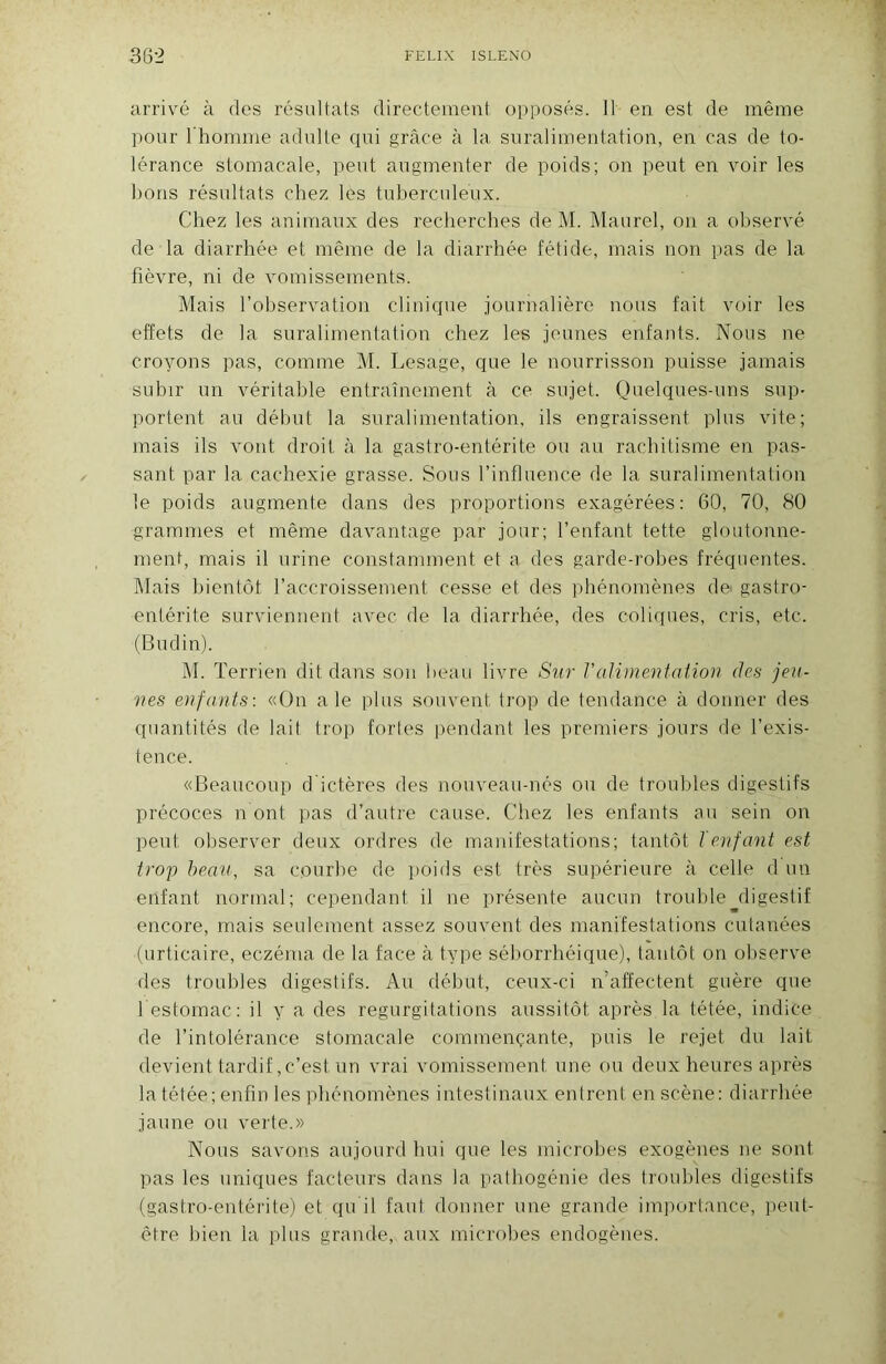 arrivé à des résultats directement opposés. 11 en est de même pour 1 homme adulte qui grâce à la suralimentation, en cas de to- lérance stomacale, peut augmenter de poids; on peut en voir les lions résultats chez les tuberculeux. Chez les animaux des recherches de M. Maurel, on a observé de la diarrhée et même de la diarrhée fétide, mais non pas de la fièvre, ni de vomissements. Mais l’observation clinique journalière nous fait voir les effets de la suralimentation chez les jeunes enfants. Nous ne croyons pas, comme M. Lesage, que le nourrisson puisse jamais subir un véritable entraînement à ce sujet. Quelques-uns sup- portent au début la suralimentation, ils engraissent plus vite; mais ils vont droit à la gastro-entérite ou au rachitisme en pas- sant par la cachexie grasse. Sous l’influence de la suralimentation le poids augmente dans des proportions exagérées: 60, 70, 80 grammes et même davantage par jour; l’enfant tette gloutonne- ment, mais il urine constamment et a des garde-robes fréquentes. Mais bientôt l’accroissement cesse et des phénomènes de gastro- entérite surviennent avec de la diarrhée, des coliques, cris, etc. (Budin). M. ï errien dit dans son beau livre Sur Valimentation des jeu- nes enfants \ «On ale plus souvent trop de tendance à donner des quantités de lait trop fortes pendant les premiers jours de l’exis- tence. «Beaucoup d'ictères des nouveau-nés ou de troubles digestifs précoces n ont pas d’autre cause. Chez les enfants au sein on peut observer deux ordres de manifestations; tantôt l enfant est trop beau, sa courbe de ])oids est très supérieure à celle d un enfant normal; cependant il ne présente aucun trouble digestif encore, mais seulement assez souvent des manifestations cutanées (urticaire, eczéma de la face à type séborrhéique), tantôt on observe des troubles digestifs. Au début, ceux-ci n’affectent guère que l estomac: il y a des régurgitations aussitôt après la tétée, indice de l’intolérance stomacale commençante, puis le rejet du lait devient tardif, c’est un vrai vomissement une ou deux heures après la tétée; enfin les phénomènes intestinaux entrent en scène: diarrhée jaune ou verte.» Nous savons aujourd hui que les microbes exogènes ne sont pas les uniques facteurs dans la patbogénie des troubles digestifs (gastro-entérite) et qu il faut donner une grande importance, peut- être bien la plus grande, aux microbes endogènes.