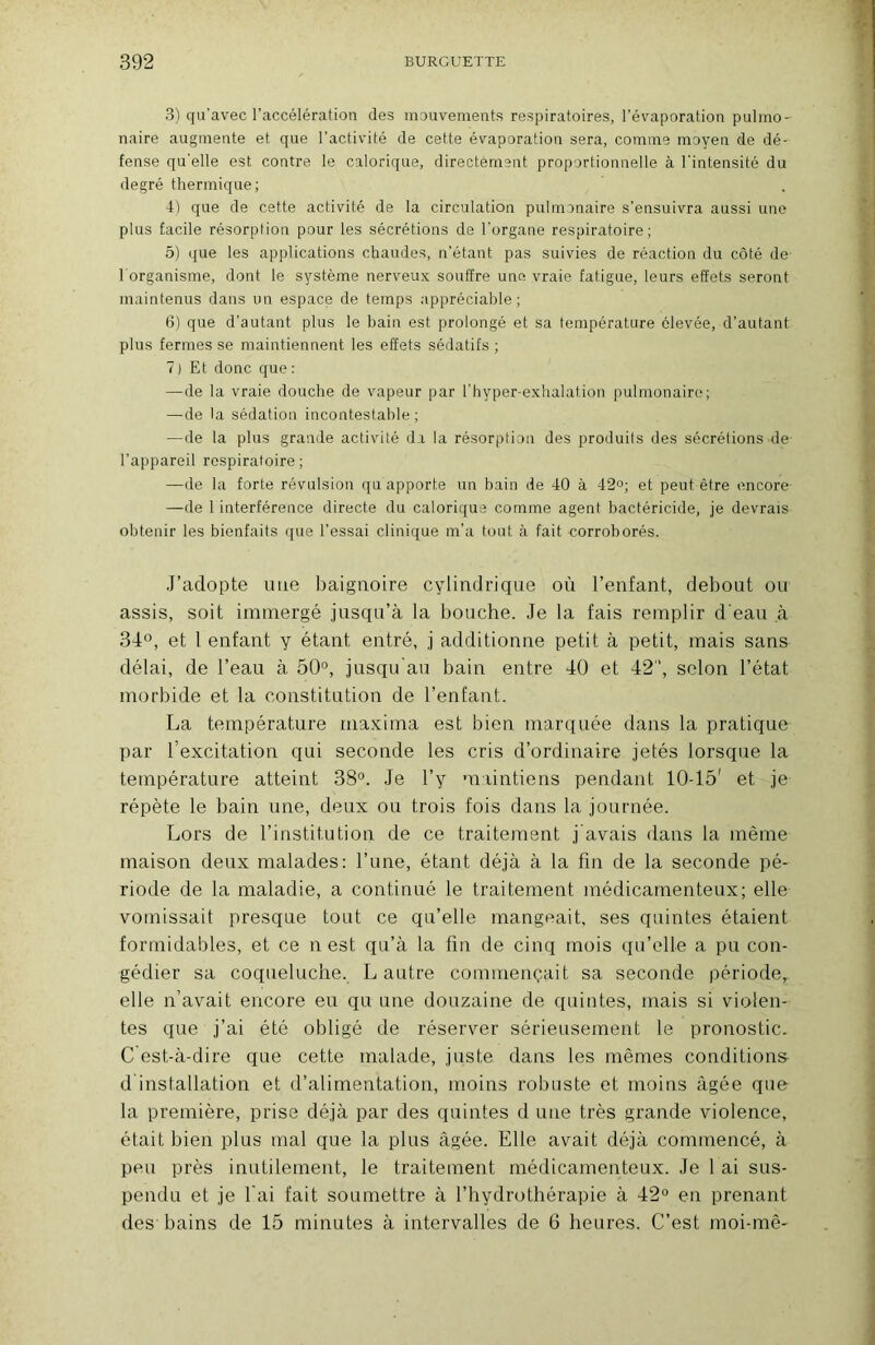 3) qu'avec l’accélération des mouvements respiratoires, l’évaporation pulmo- naire augmente et que l’activité de cette évaporation sera, comme moyen de dé- fense qu'elle est contre le calorique, directement proportionnelle à l'intensité du degré thermique; 4) que de cette activité de la circulation pulmonaire s’ensuivra aussi une plus facile résorption pour les sécrétions de l'organe respiratoire; 5) que les applications chaudes, n'étant pas suivies de réaction du côté de l'organisme, dont le système nerveux souffre une vraie fatigue, leurs effets seront maintenus dans un espace de temps appréciable; 6) que d’autant plus le bain est prolongé et sa température élevée, d’autant plus fermes se maintiennent les effets sédatifs ; 7) Et donc que : —de la vraie douche de vapeur par l'hyper-exhalation pulmonaire; —de la sédation incontestable ; —de la plus grande activité da la résorption des produits des sécrétions de l’appareil respiratoire; —de la forte révulsion qu apporte un bain de 40 à 42°; et peut être encore —de 1 interférence directe du calorique comme agent bactéricide, je devrais obtenir les bienfaits que l’essai clinique m’a tout à fait corroborés. .J’adopte nue baignoire cylindrique où l’enfant, debout ou assis, soit immergé jusqu’à la bouche. Je la fais remplir d'eau à 34°, et 1 enfant y étant entré, j additionne petit à petit, mais sans délai, de l’eau à 50°, jusqu au bain entre 40 et 42, selon l’état morbide et la constitution de l’enfant. La température maxima est bien marquée dans la pratique par l’excitation qui seconde les cris d’ordinaire jetés lorsque la température atteint 38°. Je l’y maintiens pendant 10-45' et je répète le bain une, deux ou trois fois dans la journée. J-jors de l’institution de ce traitement j avais dans la même maison deux malades: l’une, étant déjà à la fin de la seconde pé- riode de la maladie, a continué le traitement médicamenteux; elle vomissait presque tout ce qu’elle mangeait, ses quintes étaient formidables, et ce n est qu’à la fin de cinq mois qu’elle a pu con- gédier sa coqueluche. L autre commençait sa seconde période, elle n’avait encore eu qu une douzaine de quintes, mais si violen- tes que j’ai été obligé de réserver sérieusement le pronostic. C est-à-dire que cette malade, juste dans les mêmes conditions d installation et d’alimentation, moins robuste et moins âgée que la première, prise déjà par des quintes d une très grande violence, était bien plus mal que la plus âgée. Elle avait déjà commencé, à peu près inutilement, le traitement médicamenteux. Je 1 ai sus- pendu et je fai fait soumettre à l’hydrothérapie à 42° en prenant des bains de 15 minutes à intervalles de 6 heures. C’est moi-mê-