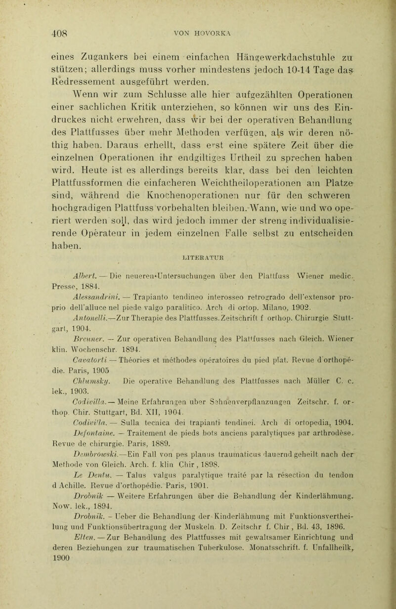 eines Zagankers bei einem einfachen Hângewerkdachstuhle zu stützen; allerdiiigs mass vorher mindestens jedoch 10-14 Tage das Redressement ausgeführt werden. Wenn wir zum Schlusse aile hier aufgezahlten Operationen einer sachlichen Kritik anterziehen, so kômien wir uns des Ein- druckes nicht erwehren, dass wir bei der operativen Behandlung des Plattfasses über mehr Methoden verfügen, als wir deren nô- thig haben. Daraus erhellt, dass e’’st eine spatere Zeit über die einzelnen Operationen ihr endgiltiges Urtlieil zu sprechen haben wird. Heute ist es allerdings bereits klar, dass bei den leichten Plattfussformen die einfacheren Weichtheiloperationen am Platze sind, wahrend die Knochenoporationen nur für den schweren hochgradigen Plattfuss vorbebalten bleiben. Wann, wie und wo ope- riert werden soU, das wird jedoch immer der streng individualisiO' rende Opérateur in jedem einzelnen Falle selbst zu entscheiden haben. LITREATUK Albert. — Die neueren*Untersuchunçen über den Plattfuss Wiener medic. Presse, 1884. Alei^sandrini. — Trapianto tendineo interosseo retroiirado dell’e.xtensor pro- prio deU’alluce nel piede valgo paralitico. Arch di ortop. Milano, 1902. AntonelU.—Zur Thérapie des Plattfasses.Zeitschrift f orthop. Chirurgie Stutt- gart, 1904. Brenner. — Zur operativen Behandlung des Plattfusses nach Gleich. Wiener klin. Wochenschr. 1894. Cavalûrti — Théories et méthodes opératoires du pied plat. Revue dbrthopé- die. Paris, 1905 Chlumskij. Die operative Beliandlung des Plattfusses nach Millier C. c. lek., 1903. Coilyf/fa.—Meine Erfahrungen uber Sehnenverpflanzungen Zeitschr. f. or- thop. Chir. Stuttgart, Bd. XII, 1904. Codivi'la. — Sulla tecnica dei trapianti tendinei. .Irch di ortopedia, 1904. Defontaine. — Traitement de pieds bots anciens paralytiques par arthrodèse. Revue de chirurgie. Paris, 1889. Dembrowski.—Ein Fall von pes planiis traumaticus dauernd geheilt nach der Méthode von Gleich. .Arch. f. klin Chir , 1898. Le Dentn. — Talus valgus paralytique traité par la résection du tendon d .Achille. Revue d’orthopédie. Paris, 1901. Drobnik — AA'eitere Erfahrungen über die Behandlung der Kinderlâhmung. Now. lek., 1894. Drobnik. - Ueber die Behandlung der Kinderlâhmung mit Funktionsverthei- lung und Funktionsübertragung der .Muskeln D. Zeitschr f. Chir, Bd. 43, 1896. EUen. — Zur Behandlung des Plattfusses mit gewalrsamer Einrichtung und deren Beziehungen zur traumatischen Tuherkulose. Alonatsschrift. f. Unfallheilk, 1900