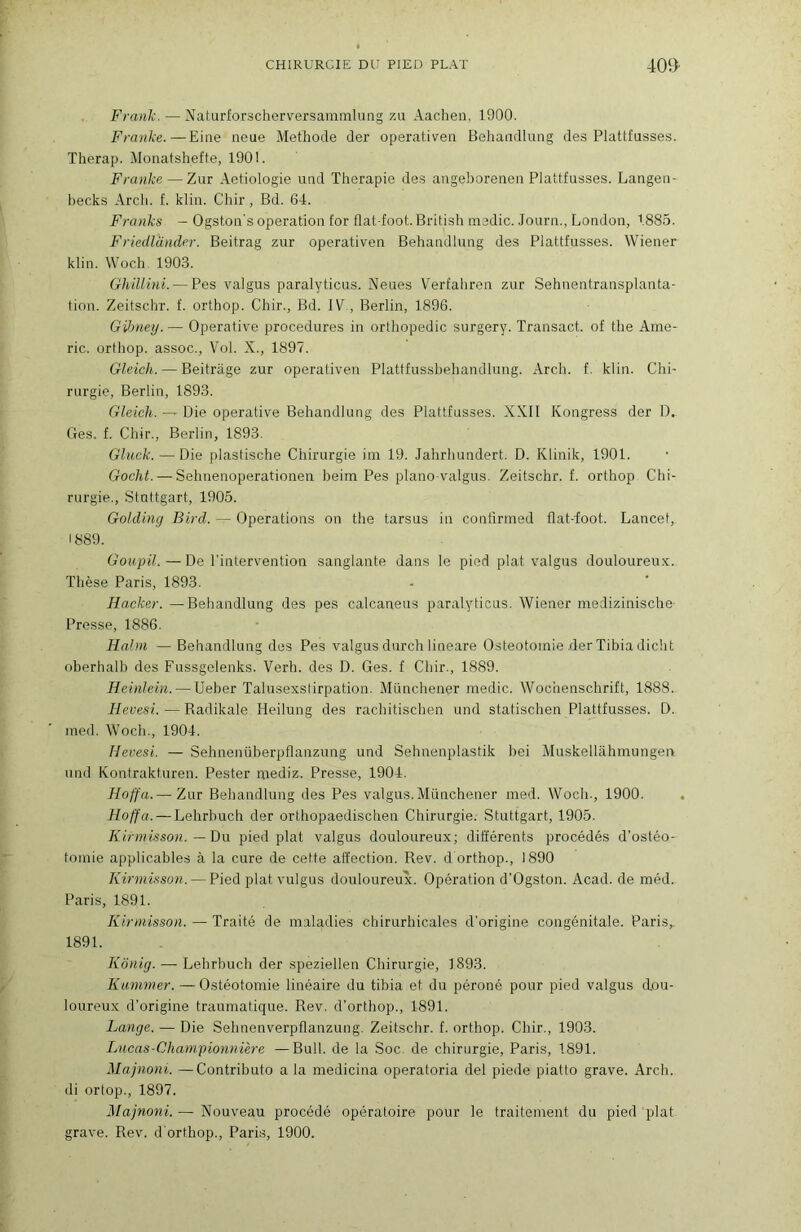 Frank. — Naturforscherversainmlung za Aacheii, 1900. Franke.—Eine neue Méthode der operativeii Behandlung des Plattfusses. Therap. Monatshefte, 1901. Franke — Zur Aetiologie und Thérapie des augeboreneii Plattfusses. Langeii- hecks Arch. f. klin. Chir, Bd. 64. Franks — Ogston's operation for flat-foot. British niedic. .Journ., London, 188.5. Friedlander. Beitrag zur operativen Behandlung des Plattfusses. Wiener klin. Woch. 190.3. GhiUini. — Pes valgus paralyticus. Neues Verfahren zur Sehnentransplanta- tion. Zeitschr. f. orthop. Chir., Bd. IV , Berlin, 1896. Gdmetj.— Operative procedures in orthopédie surgery. Transact. of the Ame- ric. orthop. assoc.. Vol. X., 1897. Gleich. — Beitrâge zur operativen Plattfussbehandlung. Arch. f. klin. Chi- rurgie, Berlin, 1893. Gleich. — Die operative Behandlung des Plattfusses. XXII Kongress der D. Ges. f. Chir., Berlin, 1893. Gluck. — Die plastische Chirurgie im 19. Jahrhundert. D. Klinik, 1901. Gocht. — Sehnenoperationen beim Pes plano-valgus. Zeitschr. f. orthop Chi- rurgie., Stuttgart, 1905. Goldincj Bird. — Operations on the tarsus in contirmed flat-ioot. Lancet, 1889. Goupil.—De l'intervention sanglante dans le pied plat valgus douloureux. Thèse Paris, 1893. Hacker. —Behandlung des pes calcaneus paralyticus. Wiener medizinische- Presse, 1886. Hahn — Behandlung des Pes valgus durch lineare Ostéotomie der Tibia dicht oberhalb des Fussgelenks. Verh. des D. Ges. f Chir., 1889. Heinlein. — Ueber Talusexstirpation. Münchener medic. Wochenschrift, 1888. Hevesi. Radikale Heilung des rachitischen und statischen Plattfusses. D. med. Woch., 1904. Hevesi. — Sehnenüberpflanzung und Sehnenplastik liei Muskellahmungen und Kontrakturen. Pester mediz. Presse, 1904. Hoffa.— Zur Behandlung des Pes valgus.Münchener med. Woch., 1900. Hoffa. — Lehrhuch der orthopaedischen Chirurgie. Stuttgart, 1905. Kirmisson.—X)\x pied plat valgus douloureux; ditïérents procédés d’ostéo- tomie applicables à la cure de cette affection. Rev. d orthop., 1890 Kinnisson. — Pied plat vulgus douloureux. Opération d’Ogston. Acad, de méd. Paris, 1891. Kirmisson.—Traité de maladies chirurhicales d’origine congénitale. Paris,, 1891. Kënig. — Lehrbuch der speziellen Chirurgie, 1893. Kummer. — Ostéotomie linéaire du tibia et du péroné pour pied valgus dou- loureux d’origine traumatique. Rev. d’orthop., 1891. Lange. — Die Sehnenverpflanzung. Zeitschr. f. orthop. Chir., 1903. Lucas-Championnière —Bull, de la Soc. de chirurgie, Paris, 1891. Majnoni. —Contributo a la medicina operatoria del piede piatto grave. Arch. di ortop., 1897. Majnoni. — Nouveau procédé opératoire pour le traitement du pied plat