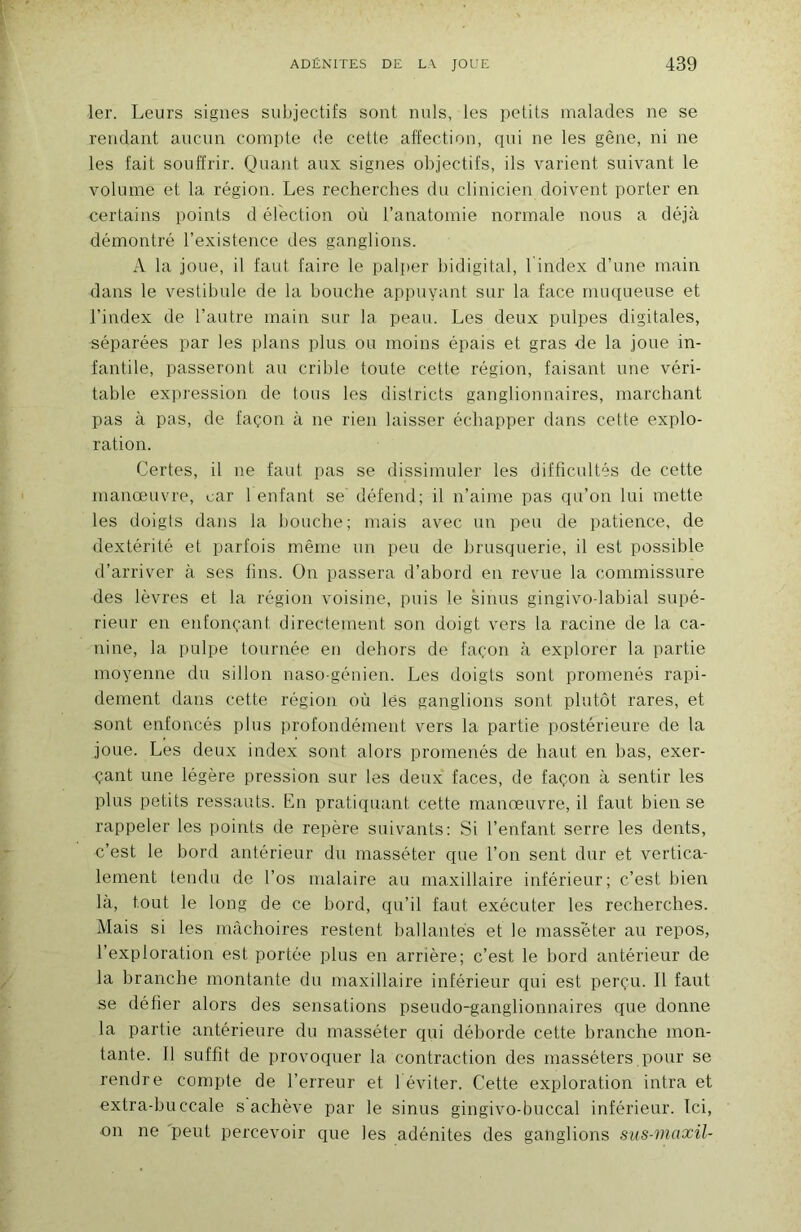 1er. Leurs signes subjectifs sont nuis, les petits malades ne se rendant aucun compte de cette affection, qui ne les gêne, ni ne les fait souffrir. Quant aux signes objectifs, ils varient suivant le volume et la région. Les recherches du clinicien doivent porter en certains points d élection où l’anatomie normale nous a déjà démontré l’existence des ganglions. A la joue, il faut faire le palper hidigital, 1 index d’une main dans le vestibule de la bouche appuyant sur la face muqueuse et l’index de l’autre main sur la peau. Les deux pulpes digitales, séparées par les plans plus ou moins épais et gras -de la joue in- fantile, passeront au crible toute cette région, faisant une véri- table ex]iression de tous les districts ganglionnaires, marchant pas à pas, de façon à ne rien laisser échapper dans cette explo- ration. Certes, il ne faut pas se dissimuler les difficultés de cette manœuvre, car I enfant se' défend; il n’aime pas qu’on lui mette les doigts dans la bouche; mais avec un peu de patience, de dextérité et parfois même un peu de brusquerie, il est possible d’arriver à ses tins. On passera d’abord en revue la commissure des lèvres et la région voisine, puis le sinus gingivodabial supé- rieur en enfonçant directement son doigt vers la racine de la ca- nine, la pulpe tournée en dehors de façon à explorer la partie moyenne du sillon naso-génien. Les doigts sont promenés rapi- dement dans cette région où lés ganglions sont plutôt rares, et sont enfoncés plus profondément vers la partie postérieure de la joue. Les deux index sont alors promenés de haut en bas, exer- çant une légère pression sur les deux faces, de façon à sentir les plus petits ressauts. En pratiquant cette manœuvre, il faut bien se rappeler les points de repère suivants: Si l’enfant serre les dents, c’est le bord antérieur du masséter que l’on sent dur et vertica- lement tendu de l’os malaire au maxillaire inférieur; c’est bien la, tout le long de ce bord, qu’il faut exécuter les recherches. Mais si les mâchoires restent ballantes et te masséter au repos, l’exploration est portée plus en arrière; c’est le bord antérieur de la branche montante du maxillaire inférieur qui est perçu. 11 faut se défier alors des sensations pseudo-ganglionnaires que donne la partie antérieure du masséter qui déborde cette branche mon- tante. Il suffit de provoquer la contraction des rnasséters pour se rendre compte de l’erreur et 1 éviter. Cette exploration intra et extra-buccale s achève par le sinus gingivo-buccal inférieur. Ici, on ne 'peut percevoir que les adénites des ganglions sus-maxil-