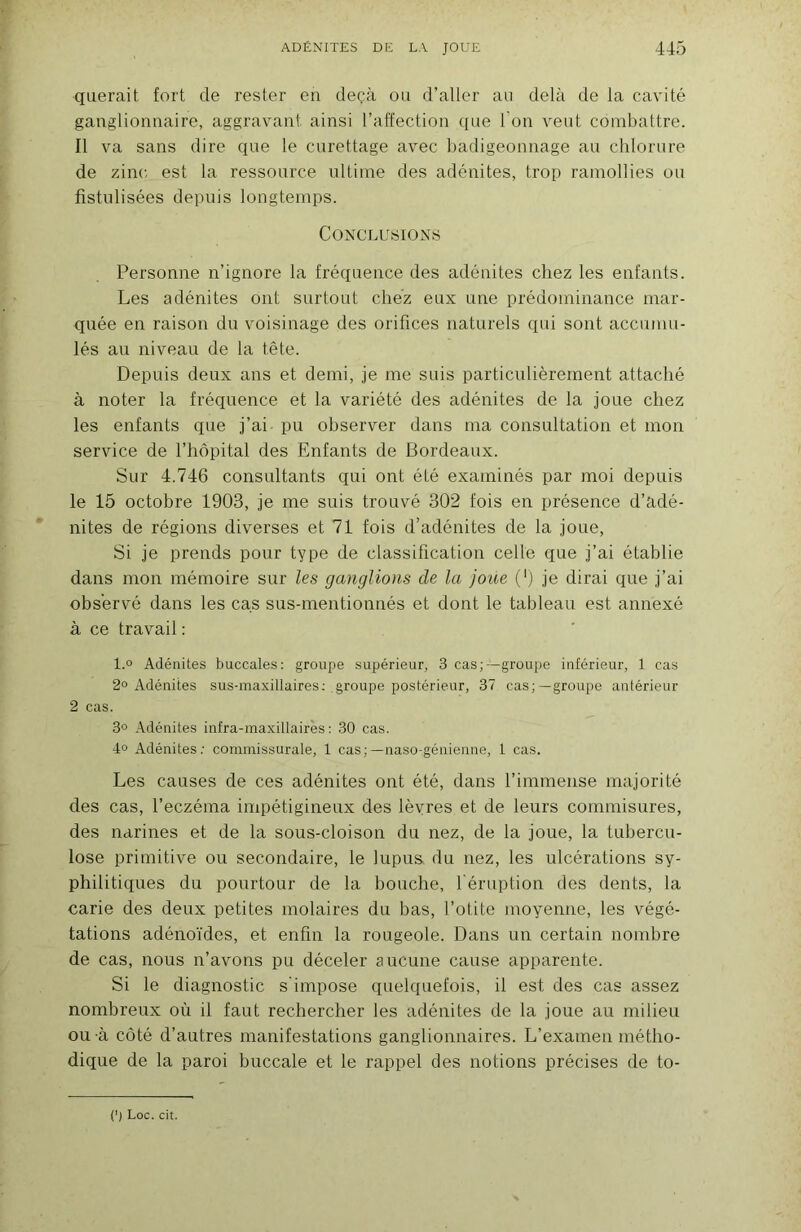 qiierait fort de rester en deçà ou d’aller an delà de la cavité ganglionnaire, aggravant ainsi l’affection que l’on veut combattre. Il va sans dire que le curettage avec badigeonnage au chlorure de zinc, est la ressource ultime des adénites, trop ramollies ou fistulisées depuis longtemps. Conclusions Personne n’ignore la fréquence des adénites chez les enfants. Les adénites ont surtout chez eux une prédominance mar- quée en raison du voisinage des orifices naturels qui sont accumu- lés au niveau de la tête. Depuis deux ans et demi, je me suis particulièrement attaché à noter la fréquence et la variété des adénites de la joue chez les enfants que j’ai pu observer dans ma consultation et mon service de l’hôpital des Enfants de Bordeaux. Sur 4.746 consultants qui ont été examinés par moi depuis le 15 octobre 1903, je me suis trouvé 302 fois en présence d’adé- nites de régions diverses et 71 fois d’adénites de la joue, Si je prends pour type de classification celle que j’ai établie dans mon mémoire sur les ganglions de la joue (') je dirai que j’ai observé dans les cas sus-mentionnés et dont le tableau est annexé à ce travail : 1.0 Adénites buccales: groupe supérieur, 3 cas;—groupe inférieur, 1 cas 2° Adénites sus-maxillaires; groupe postérieur, 37 cas;—groupe antérieur 2 cas. 3° Adénites infra-maxillaires: 30 cas. 4o Adénites; commissurale, 1 cas; —naso-géuienne, 1 cas. Les causes de ces adénites ont été, dans l’immense majorité des cas, l’eczéma impétigineux des lèvres et de leurs cornmisures, des narines et de la sous-cloison du nez, de la joue, la tubercu- lose primitive ou secondaire, le lupus du nez, les ulcérations sy- philitiques du pourtour de la bouche, l'éruption des dents, la carie des deux petites molaires du bas, l’otite moyenne, les végé- tations adénoïdes, et enfin la rougeole. Dans un certain nombre de cas, nous n’avons pu déceler aucune cause apparente. Si le diagnostic s’impose quelquefois, il est des cas assez nombreux où il faut rechercher les adénites de la joue au milieu ou à côté d’autres manifestations ganglionnaires. L’examen métho- dique de la paroi buccale et le rappel des notions précises de to- (') Loc. cit.