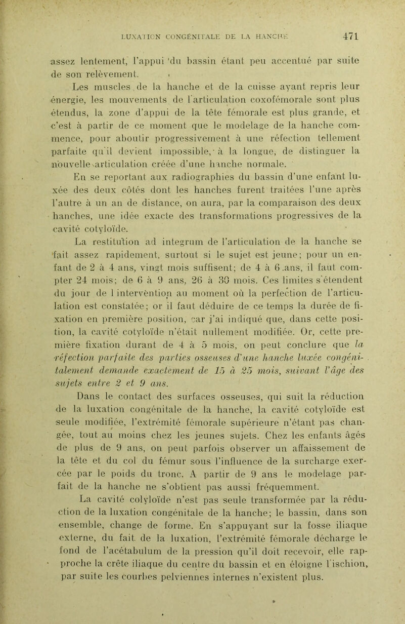 assez lentement, l’appui 'du bassin étant peu accentué par suite de son relèvement. Les muscles de la hanche et de la cuisse ayant repris leur ■énergie, les mouvements de 1 articulation coxofémorale sont plus étendus, la zone d’appui de la tête fémorale est plus grande, et c’est à partir de ce moment que le modelage de la hanche com- mence, pour aboutir progressivement à une réfection tellement parfaite ([u'il devient impossible,• à la longue, de distinguer la nouvelle ^articulation créée d’une hanche normale. En se reportant aux radiographies du bassin d’une enfant lu- xée des deux côtés dont les hanches furent traitées l’une après l’autre à un an de distance, on aura, par la comparaison des deux hanches, une idée exacte des transformations progressives de la cavité cotyloïde. La restitution ad integrum de l’articulation de la hanche se fait assez rapidement, surtout si le sujet est jeune; pour un en- fant de 2 à 4 ans, vingt mois suffisent; de 4 à 6 .ans, il faut com- pter 24 mois; de 6 à 9 ans, 26 à 30 mois. Ces limites s'étendent du jour de 1 intervention au moment où la perfection de l’articu- lation est constatée; or il faut déduire de ce temps la durée de fi- xation en première position, car j’ai indiqué que, dans cette posi- tion, la cavité cotyloïde n’était nullement modifiée. Or, cette pre- mière fixation durant de 4 à 5 mois, on peut conclure que la- réfection parfaite des parties osseuses d'une h-anche luxée congé ni- . talement demande exactement de 15 à 25 mois, suivant l'âge des sujets entre 2 et 9 ans. Dans le contact des surfaces osseuses, qui suit la réduction de la luxation congénitale de la hanche, la cavité cotyloïde est seule modifiée, l’extrémité fémorale supérieure n’étant pas chan- gée, tout au moins chez les jeunes sujets. Chez les enfants âgés de plus de 9 ans, on peut parfois observer un affaissement de la tête et du col du fémur sous l’influence de la surcharge exer- cée par le poids du tronc. A partir de 9 ans le modelage par- fait de la hanche ne s’obtient pas aussi fréquemment. La cavité cotyloïde n’est pas seule transformée par la rédu- ction de la luxation congénitale de la hanche; le bassin, dans son ensemble, change de forme. En s’appuyant sur la fosse iliaque externe, du fait, de la luxation, l’extrémité fémorale décharge le fond de l’acétabulum de la jiression qu’il doit recevoir, elle rap- proche la crête iliaque du centre du bassin et en éloigne 1 ischion, par suite les courbes pelviennes internes n’existent plus.