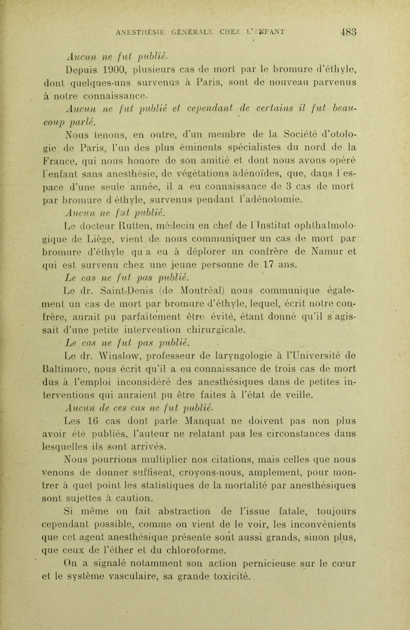 Aucun ne fut publié- Depuis 1900, plusieurs cas de mort par le bromure d’éthyle, dont quelques-uns survenus à Paris, sont de nouveau parvenus à notre connaissance. AuciDi ne fut publié et cependant de certains il fut beau- coup parlé. Nous tenons, en outre, d’un membre de la Société d’otolo- gie de Paris, l’un des plus éminents spécialistes du nord de la France, qui nous honore de son amitié et dont nous avons opéré l'enfant sans anesthésie, de végétations adénoïdes, que, daps l'es- pace d’nne seule année, il a eu connaissance de 3 cas de mort par bromure d éthyle, survenus pendant l’adénotomie. Aucun ne fut publié. Le docteur Rutten, médecin en chef de 1 Institut ophthalmolo- gique de Idège, vient de nous communiquer un cas de mort par bromure d’éthyle qu a eu à déplorer un confrère de Namur et qui est survenu chez une jeune personne de 17 ans. Le cas ne fut pas publié. Le dr. Saint-Denis tde Montréal) nous communique égale- ment un cas de mort par bromure d’éthyle, lequel, écrit notre con- frère, aurait pu parfaitement êtn; évité, étant donné qu’il s agis- sait d’une petite intervention chirurgicale. Le cas ne fut pas publié. Le dr. Winslow, professeur de laryngologie à l’Université de Baltimore, nous écrit qu’il a eu connaissance de trois cas de mort dus à l’emploi inconsidéré des anesthésiques dans de petites in- terventions qui auraient pu être faites à l’état de veille. Aucun de ces cas ne fut publié. Les 16 cas dont parle Manquât ne doivent pas non plus avoir été publiés, l’auteur ne relatant pas les circonstances dans lesquelles ils sont arrivés. Nous pourrions multiplier nos citations, mais celles que nous venons de donner suffisent, croyons-nous, amplement, pour mon- trer à quel point les statistiques de la mortalité par anesthésiques sont sujettes à caution. Si même on fait abstraction de l’issue fatale, toujours cependant possible, comme on vient de le voir, les inconvénients que cet agent anesthésique présente sont aussi grands, sinon plus, que ceux de l’éther et du chloroforme. ()n a signalé notamment son action pernicieuse sur le cœur et le système vasculaire, sa grande toxicité.