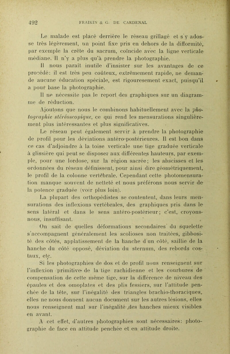 Le malade est placé derrière le réseau grillagé et s y ados- se très légèrement, un point fixe pris en dehors de la difformité, par exemple la crête du sacrum, coïncide avec la ligne verticale médiane. Il n’y a plus qu’à prendre la photographie. Il nous paraît inutile d’insister sur les avantages de ce procédé: il est très peu coûteux, extrêmement rapide, ne deman- de aucune éducation spéciale, est rigouresement exact, puisqu’il a pour base la photographie. 11 ne nécessite pas le report des graphiques sur un diagram- me de réduction. Ajoutons que nous le combinons habituellement avec la î)/m- torjraphie stéréoscopique, ce qui rend les mensurations singulière- ment plus intéressantes et plus significatives.. Le réseau peut également servir à prendre la photographie de profil pour les déviations antéro-postérieures. Il est bon dans ce cas d’adjoindre à la toise verticale une tige graduée verticale à glissière qui peut se disposer aux différentes hauteurs, par exem- ple, pour une lordose, sur la région sacrée; les abscisses et les ordonnées du réseau définissent, pour ainsi dire géométriquement, le profil de la colonne vertébrale. Cependant cette photomensura- tion manque souvent de netteté et nous préférons nous servir de la potence graduée (voir plus loin). La plupart des orthopédistes se contentent, dans leurs men- surations des inflexions vertébrales, des graphiques pris dans le sens latéral et dans le sens antéro-postérieur; c’est, croyons- nous, insuffisant. On sait de quelles déformations secondaires du squelette s’accompagnent généralement les scolioses non traitées, gibbosi- té des côtés, applatissement de la hanche d un côté, saillie de la hanche du côté opposé, déviation du sternum, des rebords cos- taux, etc. Si les photographies de dos et de profil nous renseignent sur l’inflexion primitive- de la tige rachidienne et les courbures de compensation de cette mêine tige, sur la différence de niveau des épaules et des omoplates et des plis fessiers, sur l’attitude pen- chée de la tête, sur l’inégalité des triangles brachio-thoraciques, elles ne nous donnent aucun document sur les autres lésions, elles nous renseignent mal sur l’inégalité /les hanches mieux visibles en avant. A cet effet, d’autres photographies sont nécessaires: photo- graphie de face en attitude penchée et en attitude droite.