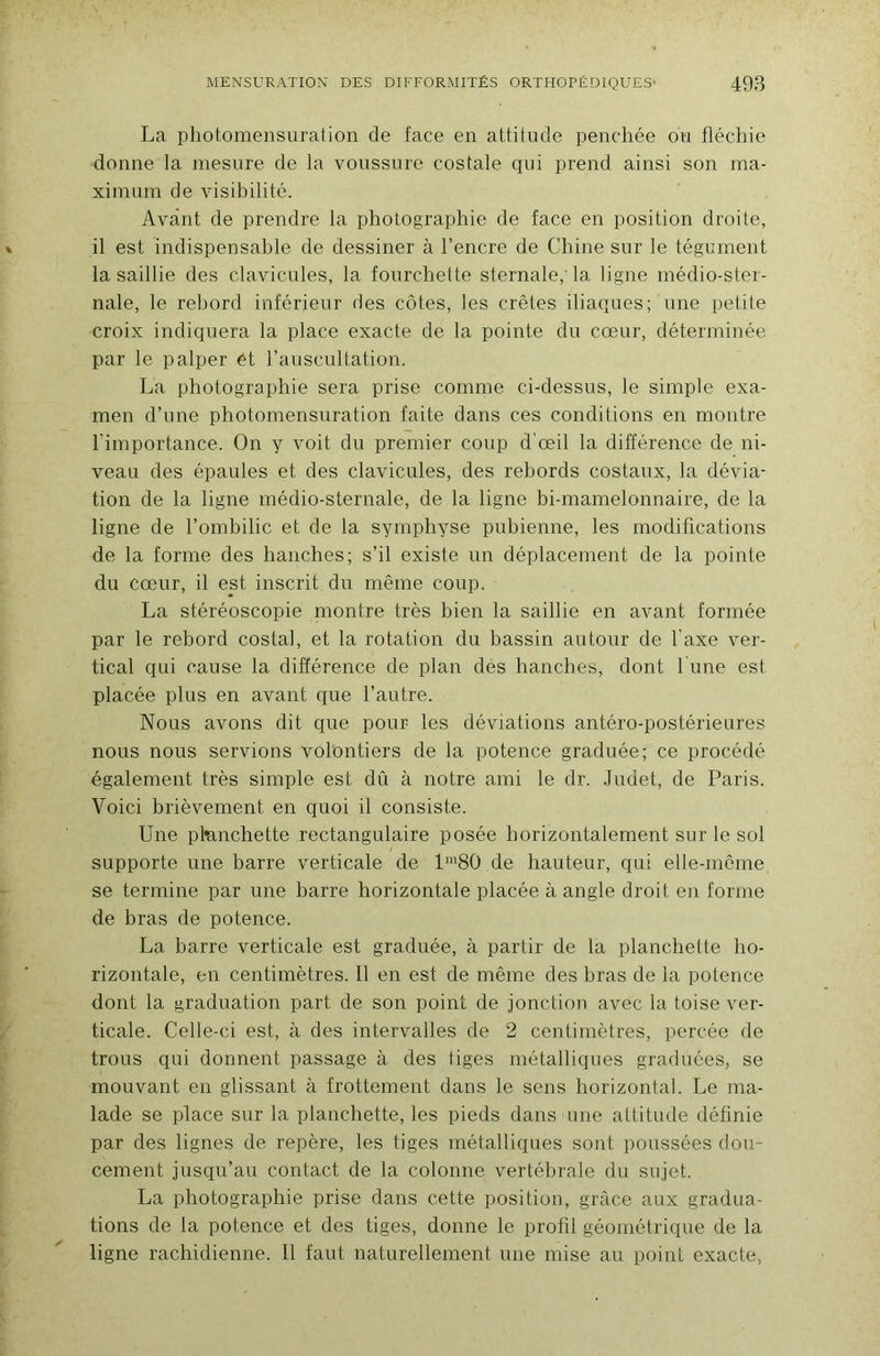 La photomensuration de face en attitude penchée ou fléchie donne la mesure de la voussure costale ciui prend ainsi son ma- xininm de visibilité. Avant de prendre la photographie de face en position droite, il est indispensable de dessiner à l’encre de Chine sur le tégument la saillie des clavicules, la fourchette sternale,'la ligne médio-ster- nale, le rebord inférieur des côtes, les crêtes iliaques; une petite croix indiquera la place exacte de la pointe du cœur, déterminée par le palper ét l’auscultation. La photographie sera prise comme ci-dessus, le simple exa- men d’une photomensuration faite dans ces conditions en montre l’importance. On y voit du premier coup d'œil la différence de ni- veau des épaules et des clavicules, des rebords costaux, la dévia- tion de la ligne médio-sternale, de la ligne bi-mamelonnaire, de la ligne de l’ombilic et de la symphyse pubienne, les modifications de la forme des hanches; s’il existe un déplacement de la pointe du cœur, il est inscrit du même coup. La stéréoscopie montre très bien la saillie en avant formée par le rebord costal, et la rotation du bassin autour de l’axe ver- tical qui cause la différence de plan des hanches, dont 1 une est placée plus en avant que l’autre. Nous avons dit que pour les déviations antéro-postérieures nous nous servions volontiers de la potence graduée; ce procédé également très simple est dû à notre ami le dr. .Tudet, de Paris. 'Voici brièvement en quoi il consiste. Une pfenchette rectangulaire posée horizontalement sur le sol supporte une barre verticale de l'80 de hauteur, qui elle-même se termine par une barre horizontale placée à angle droit en forme de bras de potence. La barre verticale est graduée, à partir de la planchette ho- rizontale, en centimètres. 11 en est de même des bras de la potence dont la graduation part de son point de jonction avec la toise ver- ticale. Celle-ci est, à des intervalles de 2 centimètres, percée de trous qui donnent passage à des tiges métalliques graduées, se mouvant en glissant à frottement dans le sens horizontal. Le ma- lade se place sur la planchette, les pieds dans une attitude définie par des lignes de repère, les tiges métalliques sont poussées dou- cement jusqu’au contact de la colonne vertébrale du sujet. La photographie prise dans cette position, grâce aux gradua- tions de la potence et des tiges, donne le profil géométrique de la ligne rachidienne. 11 faut naturellement une mise au point exacte.