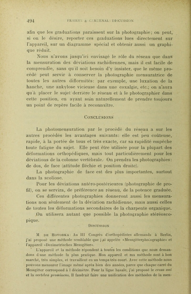 ‘194 FR.MKIN & C.'.RCENAL; DLSCUSSIOX afin que les graduations paraissent sur la photographie; on peut,, si on le désire, reporter ces graduations lues directement sur l’appareil, sur un diagramme spécial et obtenir aussi un graphi- que réduit. Nous n’avons jusqu’ici envisagé le rôle du réseau que dans la mensuration des déviations rachidiennes, mais il est facile de comprendre, sans qu il soit besoin d’y insister, que le même pro- cédé peut servir à conserver la photographie mensuratrice de toutes les autres difformités: par exemple, une luxation de la hanche, une ankylosé vicieuse dans une coxalgie, etc.; on n’aura qu à placer le sujet derrière le réseau et à le photographier dans cette position, en ayant soin naturellement de prendre toujours un point de repère facile à reconnaître. Conclusions La photoinensuration par le procédé du réseau a sur les autres procédés les avantages suivants: elle est peu coûteuse, rapide, à la portée de tous et très exacte, car sa rapidité empêche toute fatigue du sujet. Elle peut être utilisée pour la plupart des déformations orthopédiques, mais tout particulièrement pour les déviations de la colonne vertébrale.- On prendra les photographies: de dos, de face (attitude fléchie et position droite). La photographie de face est des plus importantes, surtout dans la scoliose. Pour les déviations antéro-postérieures (photographie de pro- fil), on se servira, de préférence au réseau, de la potence graduée. Ces différentes photographies donneront aussi les mensura- tions non seulement de la déviation rachidienne, mais aussi celles de toutes les déformations secondaires de la charpente organique. .On utilisera autant que possible la photographie stéréosco- pique. U1SCU.SSIUN M DE Hüvorka: Au III Congrès d’orthopédistes allemands à Berlin, j’ai proposé une méthode semblable que j pi appelée «Messgitterphoiograpbie') et l’appareil «Dezimetrisches Messgitteru. L’appareil ei la méthode répondent à toutes les conditions que nous deman- dons d une méthode ta plus pratique. Mon appareil et ma méthode sont à bon marché, très simples, et travaillent en un temps très court. Avec cette méthode nous pouvons mensurer l'image même après bien des années, parce que chaque carré du Messgitter correspond à 1 décimètre. Pour la ligne hpsale, j’ai proposé le creno ani et la vertehra piominenÿ. 11 faudrait faire une unification des méthodes de la men-