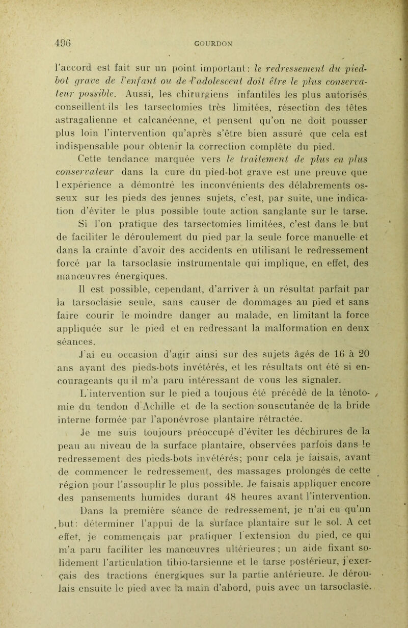 l’accord est fait sur un point important: le redressement du pied- bot grave de Venfant ou de Tadolescent doit être le plus conserva- teur possible. Aussi, les chirurgiens infantiles les plus autorisés conseillent ils les tarsectomies très limitées, résection des têtes astragalienne et calcanéenne, et pensent qu’on ne doit pousser plus loin l’intervention qu’après s’être bien assuré que cela est indispensable pour obtenir la correction complète du pied. Cette tendance marquée vers le traitement de plus en pdus conservateur dans la cure du pied-bot grave est une preuve que 1 expérience a démontré les inconvénients des délabrements os- seux sur les pieds des jeunes sujets, c’est, par suite, une indica- tion d’éviter le plus possible toute action sanglante sur le tarse. Si l’on pratique des tarsectomies limitées, c’est dans le but de faciliter le déroulement du pied par la seule force manuelle et dans la crainte d’avoir des accidents en utilisant le redressement forcé par la tarsoclasie instrumentale qui implique, en effet, des manœuvres énergiques. Il est possible, cependant, d’arriver à un résultat parfait par la tarsoclasie seule, sans causer de dommages au pied et sans faire courir le moindre danger au malade, en limitant la force appliquée sur le pied et en redressant la malformation en deux séances. J'ai eu occasion d’agir ainsi sur des sujets âgés de 16 à 20 ans ayant des pieds-bots invétérés, et les résultats ont été si en- courageants qu il m’a paru intéressant de vous les signaler. L'intervention sur le pied a toujous été précédé de la ténoto- mie du tendon d Achille et de la section souscutanée de la bride interne formée par l’aponévrose plantaire rétractée. Je me suis toujours préoccupé d’éviter les déchirures de la peau au niveau de la surface plantaire, observées parfois dans le redressement des pieds-bots invétérés; pour ce]a je faisais, avant de commencer le redressement, des massages prolongés de cette région pour l’assouplir le plus possible. Je faisais appliquer encore des pansements humides durant 48 heures avant l’intervention. Dans la première séance de redressement, je n’ai eu qu’un .but: déterminer l’appui de la surface plantaire sur le sol. A cet effet, je commençais par pratiquer 1 extension du pied, ce qui m’a paru faciliter les manœuvres ultérieures ; un aide fixant so- lidement l’articulation tibio-tarsienne et le tarse postérieur, j exer- çais des tractions énergkpies sur la partie antérieure. Je dérou- lais ensuite le pied avec la main d’abord, puis avec un tarsoclasie.