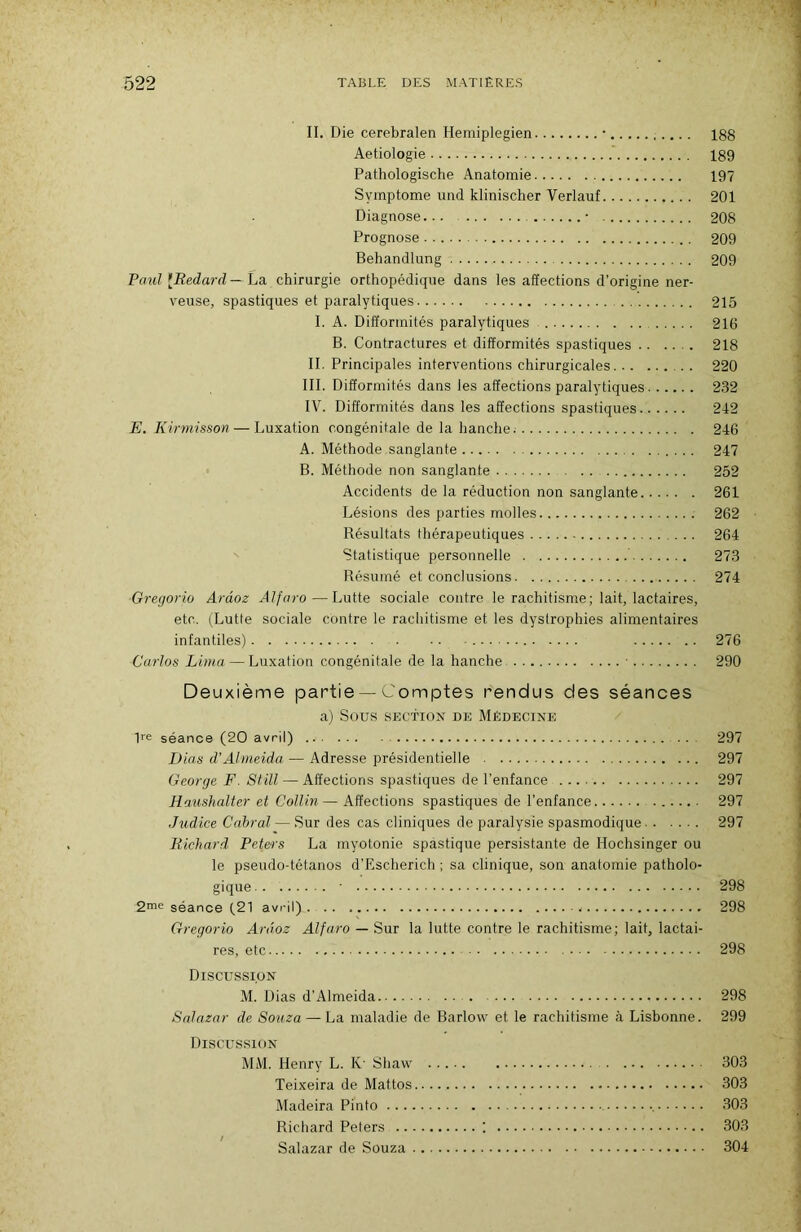 II. Die cerebralen Hemiplegien • 188 Aetiologie 189 Pathologische Anatomie 197 Symptôme und klinischer Verlauf 201 Diagnose • 208 Prognose 209 Behandlung 209 PoM? [Redard—ha. chirurgie orthopédique dans les affections d’origine ner- veuse, spastiques et paralytiques 215 I. A. Difformités paralytiques 216 B. Contractures et difformités spastiques 218 II, Principales interventions chirurgicales 220 III. Difformités dans les affections paralytiques 232 IV. Difformités dans les affections spastiques 242 E. Kirmisson — Luxation congénitale de la hanche. 246 A. Méthode sanglante 247 B. Méthode non sanglante 252 Accidents de la réduction non sanglante 261 Lésions des parties molles 262 Bésultats thérapeutiques 264 Statistique personnelle 273 Résumé et conclusions 274 Gregorio Arâoz Alfaro—Lutte sociale contre le rachitisme; lait, lactaires, etc. (Lutle sociale contre le racliitisme et les dystrophies alimentaires infantiles) 276 Carlos Lima — Luxation congénitale de la hanche ■ 290 Deuxième partie — Comptes rendus des séances a) Sous SECTION DE MÉDECINE Re séance (20 avril) 297 Dias d'Almeida — Adresse présidentielle 297 George F. Still — Affections spastiques de l’enfance 297 Raiishalter et Collin — Affections spastiques de l’enfance 297 Judice Cabrai — Sur des cas cliniques de paralysie spasmodique 297 Richard Peters La myotonie spastique persistante de Hochsinger ou le pseudo-tétanos d’Escherich ; sa clinique, son anatomie patholo- gique ■ 298 séance (21 avril) ... 298 Gregorio Arâoz Alfaro — Sur la lutte contre le rachitisme; lait, lactai- res, etc 298 Discussion M. Dias d’Almeida 298 Snlazar de Souza — La maladie de Barlow et le rachitisme à Lisbonne. 299 Discussion MM. Henry L. K' Shaw 303 Teixeira de Mattos 303 Madeira Pinto •, 303 Richard Peters ! 303 Salazar de Souza 304