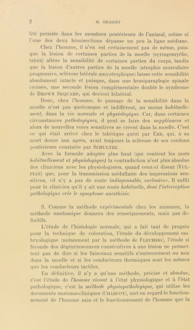 O M. GRASSET lité persiste dans les ineiubres postérieurs de ranimai, même si l’une des deux hémisecdions dépasse un peu la ligne médiane. Chez riiomme, il n’en est certainement pas de même, puis- ci ne la lésion de certaines parties de la moelle (syringomyélie, tabès) altère la sensibilité de certaines parties du corps, tandis cpie la lésion d’antres parties de la moelle (atrophie musculaire progressive, sclérose latérale amyotrophique) laisse cette sensibilité absolument intacte et puisque, dans une liemiparaplegie spinale croisée, une seconde lésion complémentaire double le syndrome de Bkown Sequakd, qui devient bilatéral. Donc, chez l’homme, le passage de la sensibilité dans la moelle n’est pas q’uelconque et indifférent, au moins hahifueUe- ment, dans la vie normale et physiologique. Car, dans certaines circonstances pathologiques, il peut se faire des suppléances et alors de nouvelles voies sensitives se créent dans la moelle. C’est ce qui était arrivé chez le tabétique guéri par Kkh, qui, à sa mort douze ans après, avait toujours la sclérose de ses cordons ])Ostérieurs constatée par Sciiultze. Avec la formule adoptée i)lus haut (cpii contient les mots habituellement et physiologique) la contradiction n’est plus absolue des cliniciens avec les physiologistes, quand ceux-ci disent (VuL- pian) que, pour la transmission médullaire des impressions sen- sitives, «il n’y a pas do route indispensable, exclusive». 11 suffit pour le clinicien (ju’il y ait une route hahiluelle, dont l'interception pathologique crée le symptôme anesthésie. 8. Comme la méthode expérimentale chez les animaux, la méthode anatomique donnera des renseignements, mais pas dé- finitifs. L’étude de l’iiistologie normale, qui a fait tant de progrès pour la technicfue de coloration, l’étude du développement em- bryologique (notamment par la méthode de Fleciisig), l’étude si féconde des dégénérescences consécutives à une lésion ne permet- tent pas de dire si les faisceaux sensitifs s’entrecroisent ou non dans la moelle et si les conducteurs thermiques sont les rnênn'S que les conducteurs tactiles. En définitive, il n’y a qu’une méthode, précise et absolinq c’est l’étude de l'homme vivant à l’état physiologique et à l’état pMthologif[ue, c’est la méthode pln/siopathologique, qui utilise les (lociirnents anatorno-clini([ues ((hiAilcr)'!’)» en regard le fonction- nement de l’bomrne sain et le fonctifinnement de l’homme (pie la