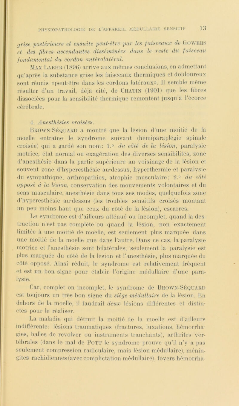 grise postérieure et ensuite peut-être par les faisceaux de (ioWKKS et des fibres ascendantes disséminées dans le reste du faiscean fondamental da cordon antérolatéral. Max TvAKHK (1(S9()) arrive aux iiiêiiies coriclasions, en adiHeilaiil ([u’après la substance grise les laisceaux tlierniiques et douloureux sont réunis «peut-être dans les cordons latéraux». 11 seinlile niêine résulter d’un travail, déjà cité, de CllATlN (1901) ({ue les fibres dissociées pour la sensibilité lhermique remontent jusqu’à l’écorc(' cérébrale. 4. Anesthésies croisées. Bkown-Skquakd a montré que la lésion d’une moitié de la moelle entraîne le syndrome suivant (liémiparaplégie spinale croisée) qui a gardé son nom: l.° du côté de la lésion, paralysie motrice, état normal ou exagération des diverses sensibilités, zone d’anesthésie dans la partie supérieure au voisinage de la lésion el souvent zone d’hyperesthésie au-dessus, hyperthermie et paralysie du sympathique, arthropathies, atrophie musculaire; 2.° du côté opposé à la lésion, conservation des mouvements volontaires et du sens musculaire, anesthésie dans tous ses modes, quelquefois zone d’hyperesthésie au-dessus (les troubles sensitifs croisés montant un peu moins haut que ceux du côté de la lésion), escarres. Le syndrome est d’ailleurs atténué ou incomplet, quand la des- truction n’est pas complète ou quand la lésion, non exactement limitée à une moitié de moelle, est seulement plus marquée dans une moitié de la moelle que dans l’autre. Dans ce cas, la paralysie motrice et l’anesthésie sont bilatérales; seulement la paralysie est plus marquée du côté de la lésion et l’anesthésie, plus marquée du côté opposé. Ainsi réduit, le syndrome est relativement fréquent et est un hon signe pour établir l’origine médullaire d’une para- lysie. Car, complet on incomplet, le syndrome de Bkown-Séquakd (îst toujours un très bon signe du siège médullaire de la lésion. Kn dehors de la moelle, il faudrait deux lésions différentes et distin- ctes pour le réaliser. La maladie qui détruit la moitié de la moelle est d’ailleurs indifférente: lésions traumatiipies (fractures, luxations, liémorrha- gies, balles de revolver ou instruments tranchants), arthrites v(U’- tébrales (dans le mal de Pott le syndrome prouve' qu’il n’y a ]ias seulement compression radiculaire, mais lésion médullaire), ménin- gites rachidiennes (avec complictation médullaire), foyers hémorrha-