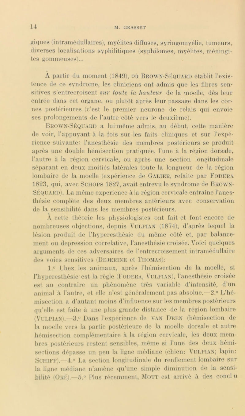 gklLies (intraniédullairos), myélites diffuses, syriiigomyélie, tumeurs,, diverses loealisatious syi)hilitiques (syi)ldlomos, myélites, méningi- tes gommeuses)... A partir du moment (1849), où Bkown-Skquaki) établit l’exis- tence de ce syndrome, les cliniciens ont admis que les fibres sen- sitives s’entrecroisent su?’ toute la hauteur de la moelle, dès leur entrée dans cet organe, ou plutôt après leur ])assage dans les cor- nes postérieures (c’est le premier neurone de relais qui envoie ses prolongements de l’autre côté vers le deuxième). Browx-Skquaki) a lui-même admis, au début, cette manière de voir, l’appuyant à la fois sur les faits cliniques et sur l’expé- rience suivante: l’anesthésie des membres postérieurs se produit après une douljle hémisection praticpiée, l’une à la région dorsale, l’autre à la région cervicale, ou a])rès une section longitudinale sé[)arant en deux moitiés latérales toute la longueur de la région lombaire de la moelle (expérience de (I ali EK, refaite par Fodek.v 1828, (pii, avec Sciioi’S 1827, avait eidrevu le syndrome de Bkown- SlXiUAKi)). ].,a même ex])erience à la région cei’vicale entraîne l’anes- thésie complète d(‘s d(‘ux membres antérieurs avec conservation de la sensibilité dans les m(‘inbr(,‘S jiostérieurs. « .\ cette théorie les pbysiologist(‘S ont fait et font encore de nombreuses objections, deiiuis VuJvPiAN (1874), d’après lequel la lésion [iroduit de l’iiyper(*stbésie du mênu^ côté et, ])ar balance- ment ou (lej)ression corrélative, l’anesthésie croisée. Vb)ici quelques arguments d(i c(^s adversain^s d(; l’eid,recroisement intramédullaire des voies sensitives (I)e.iek’1NE (d, Tho.mas): l.« Chez les animaux, après l’hémisection de la moelle, si l’hyperesthésie'est la règl(î (f’oDERA, Veerian), l’anesthésie croisée est au contraire un ])liènomène très variable d’intensité, d’un animal à l’autre, et elle n’est généralement jias absolue.—2.® B’iié- misection a d’autant moins d’iidluence sur les membres postérieurs ([u’elle est faite à une plus grande distance de la région lombaire (VrLi’i.vx).—8.® Dans l’expérience d(i van Deen (bémisection de la moelle vers la partie postérieure; de la moelle dorsale et autre liérnisection complémentaire à la région cervicale, les deux mem- lires postérieurs restent sensibb's, même si l’une des deux hémi- sections dépasse un i>eu la ligne médiam; (clnen: VUJA’IAN; la.])in: Schiee).- 4.^ La S(‘ction longitudinale du rentlement lomliaire sur la ligne rnédiam; n’arnèm; (pi’une, simi)l(; diminution de la sensi- bilité (Ojp-:).—Plus récemment, MoTT est arrivé à des conclu