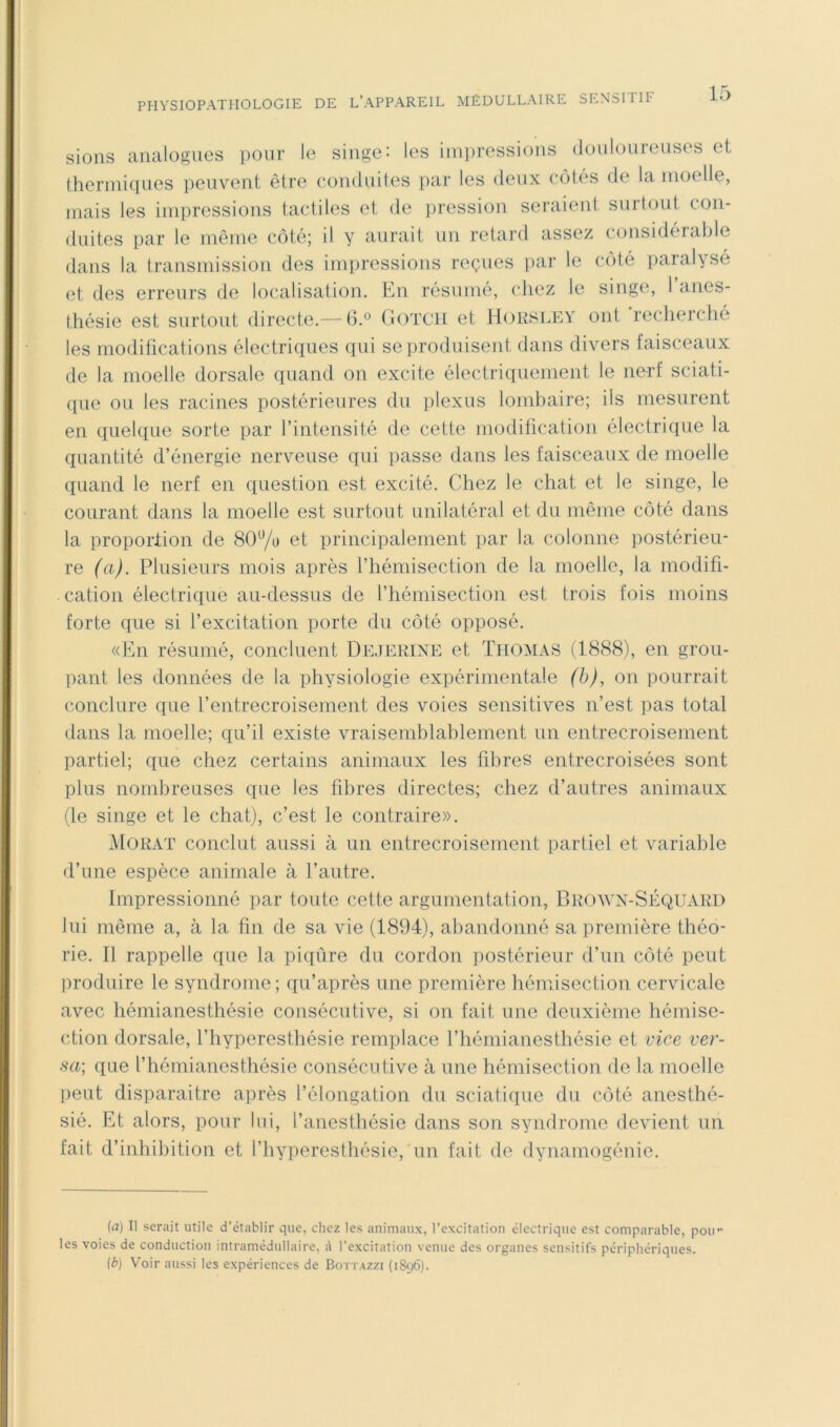 sions analogues pour le singe: les iinjiressions doulouienses et therinifiues peuvent être conduites par les deux côtés de la moelle, mais les impressions tactiles et de jiression seraient surtout con- duites par le même côté; il y aurait un retard assez considérable dans la transmission des impressions reçues iiar le coté paralysé et des erreurs de localisation. En résumé, chez le singe, l’aiies- Ihésie est surtout directe.— 6.® Gotch et Hoksley ont recherché les modifications électriques qui se produisent dans divers faisceaux de la moelle dorsale quand on excite électriquement le nerf sciati- que ou les racines postérieures du plexus lombaire; ils mesurent en quelque sorte par l’intensité de cette modification électrique la quantité d’énergie nerveuse qui passe dans les faisceaux de moelle quand le nerf en question est excité. Chez le chat et le singe, le courant dans la moelle est surtout unilatéral et du même côté dans la proportion de 80% et principalement par la colonne postérieu- re (a). Plusieurs mois après l’hémisection de la moelle, la modifi- cation électrique au-dessus de l’hémisection est trois fois moins forte que si l’excitation porte du côté opposé. «En résumé, concluent Dejerine et Thomas (1888), en grou- pant les données de la physiologie expérimentale (h), on pourrait conclure que l’entrecroisement des voies sensitives n’est pas total dans la moelle; qu’il existe vraisemblablement un entrecroisement partiel; que chez certains animaux les fibres entrecroisées sont plus nombreuses que les fibres directes; chez d’autres animaux (le singe et le chat), c’est le contraire». Morat conclut aussi à un entrecroisement partiel et variable d’une espèce animale cà l’autre. Impressionné par toute cette argumentation, Brown-SÉQUARD lui même a, à la fin de sa vie (1894), abandonné sa première théo- rie. Il rappelle que la piqûre du cordon postérieur d’un côté peut produire le syndrome ; qu’après une première hémisection cervicale avec hémianesthésie consécutive, si on fait une deuxième hémise- ction dorsale, l’hyperesthésie remplace l’hémianesthésie et vice ver- sa; que l’hémianesthésie consécutive à une hémisection de la moelle lient disparaitre après l’élongation du sciatique du côté anesthé- sié. Et alors, pour lui, l’anesthésie dans son syndrome devient un fait d’inhibition et l’hyperesthésie, un fait do dynamogénie. {a) Il serait utile d’établir que, chez les animaux, l’excitation électrique est comparable, pou’- les voies de conduction intramédullaire, à l’excitation venue des organes sensitifs périphériques. (b) Voir aussi les expériences de Bottazzi (1896).