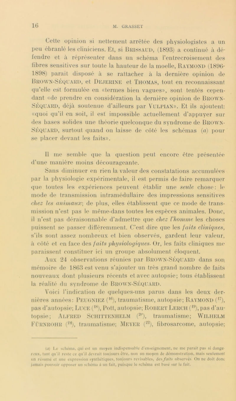 IG Cotte opinion si nettenient arretée des pliysiologistes a un peu ébranlé les diniciens. VA, si IjKIssal’I), (1cS93) a continué à dé- tendre et à répréserder dans un schéma l’entrecroisement des libres sensitivx's sur toute la liauteur de la moelle, Raymond tl89G- 1898) parait disposé à se rattacher à la dernière oi)inion de HiiowN-SÉgUARD, et Dd.jekink et Thomas, tout en reconnaissanl ((u’elle est formulée en «ternies bien vagues», sont tentés cei)en- dant «de prendre en considération la dernière opinion de RliOWN- SÉgUARD, déjà soutenue d’ailleurs par Vhlpian». Et ils ajoutent: «quoi qu’il en soit, il est impossible actuellement d’appuyer sur des bases solides une théorie quelconque du syndrome de Brown- SÉQUARD, surtout (luaiid on laisse de coté les schémas {a) i)oui‘ se placer devaid U‘S faits». 11 me send)le (pie la ipiestion jieut encore être présentée' d’une manière moins décourageante. Sans dinnnuer (*n rien la valeur des constatations accumulée's par la jdiysiologie expérimentale, il (‘st permis de faire remarcpier (pie toutes les (*xpéri(‘nces peuveid établir une scmIc chose': le* mode de transmission intramédullaire des impressions sensitives eliez les (uihnaux; de ])lus, elles établisse'iit epie' e‘.e mode de trans- missiein iTe'st pas le méme'-dans toutes les es])èces animales. Donc, il n’est pas déraisonnable' d’admettre epic chez Vhomme tes ('hoses puiss(mt se^ passe'r diiïérenmu'nt. C’est dire que les faiis clwiqnes, s’ils sont assi'z nombre'ux eet bien observés, gardent leur vak'ur, à c(')té ('t ('U fac(‘-(h‘S/V/z/.s* p/c//.S'io/or/?*(/Re.s‘. Or, les faits cliniipies me' paraissent constitiu'r ici un groipie absolument élexpient. Aux 24 observations réunii'S par Brown-Si'ap’ARD dans son mémoire de 18().‘jest venu s’ajouter un très grand nondire (h; faits nouveaux dont iilusieurs récemts et avec aiitojisie; tous établissent la réalité du syndrome de Bk’owx-Si’^ivUAIH). Voici l’indication de (piekpu'S-uns parus dans les deux der- nièn^s années: Bi:r(îMi:z traumatismi', autopsie; Raymond C'), pas d’autopsie; Li:(’E('^), [àdt, autopsie; RoiHMrr Lerch pas d’au- topsi(^; Ai.fihM) SCHiTTENiiEDM (-''), traumatisme; Wilhelm Eërnrohr traumatisme; Meyer (), fibrosarcouH', autopsie; ia) l.c •<clicm:i, qui un moyeu indi>pens;iMe d'cii>eiguemciit, ne me parait pas si dange leiix, tant qu’il reste ce qu’il de\rait toujours être, non un moyen de dcmoiistration, mais seulement un reMimé et une expression synthétiques, tf)ujoiirs révisables, des/c7//.v observés On ne doit donc jamais pouvoir opposer un schéma à un (ait, puisque le schéma est basé sur le (ait.