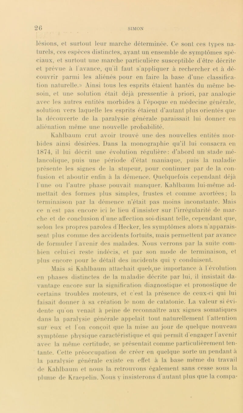 lésions, et surtout leur marche (lélermiiiée. (’e sont ces types na- turels, ces esi)èces distinctes, ayant un enseinlde de synpitôines spé- ciaux, et surtout une marche particulière susceptible d'ôtre décrit!' et prévue à l’avance, (pTil faut s'a))pli(pier à recherclH'r et à dé- couvrir parmi les aliénés pour en faire la hase d’une classifica- tion naturelle.» Ainsi tous les es[)rits étaient hantés du meme be- soin, (‘t une solution était déjà {iressentie à prioi'i, ])ar analogi(' avec les autres entités morbides à l’époque en médeciiu' générale, s<jlution vers hupielle les esprits étaient d’autant plus ori('ntés (pu' la découverte de la iiaralysie générale jiaraissait lui douiu'r ('u aliénation même une nouvelle probabilité. Kablbaum crut avoir trouvé une des nouvc'lles ('idités mor- bides ainsi désirées. Dans la monograiibie cpi’il lui consacra (*n 1S74, il lui décrit une évolution régulière: d’abord un stade mé- lamairupu', ])uis uiu' période d’état maniaipu', puis la maladi(' pi’és(Md<‘ les sigiH'S de la stupeur, ])our continuer par de la con- fusion et aboutir enfin à la dénu'nce. (JiK'bpu'fois ('('pendant déjà 1 uiu' ou l’auti'!' pbas(‘ pouvait mampu'r. Kaldbaum lui-même ad- iiK'ttait (b's fornu's |)lus sinqib's, frusl('s ('I comme avortées; la t(*rminaison par la démeuc(* n’était pas moins inconstajd('. Mais c(* Il ('st pas (mcor(* ici b' li('u d insist('r sur l’ii'i'égidai'ité d(‘ mar- che (*t d(' couclusion d um^ aff('ctiou soi-disaut telb', c('i)endant (pi(‘, selon b*s propri's piiroles d 1 l(‘ck(‘i', l(*s symi)t(')in(‘S alors n apparais- sent plus comme d(‘s accid(‘uls fortuits, mais peruH'tteut par avanc(' d(* formider 1 av(*nir (b‘S malades. Nous vu'rrons par la suite com- bi(*n c('lui-ci r('st(* indécis, (*t jiar son mod(' d(‘ f(‘rminaison, et ])liis ('ncor(‘ pour le détail d(*s inciib'uts (pii y conduis('nt. Mais si Kablbaum attachait (piebpie importanc(' à 1 évolution ('Il i)bas(‘S distinctes (b* la nialadi(' décrib' par lui, il insistait da- vantag(' ('iicore sur la sigiiificatiou diagnostiipu' (‘I jironostiipie d(' certains troubb'S moteurs, (‘t c.’('st la i)rés(‘nc(' d(* c('ux-ci (pii lui faisait donner à sa création b' nom (b* catatoui('. La vab'ur si évi- (b'nt(‘ (pi’on v(‘nait à p(‘ine de recoimaîtr(‘ aux sigiu'S somatiipu's dans la jiaralysii' générab* af)pelait tout natiiri'lb'inent 1 all(*ntion sur eux (‘t l’on conçoit (pi(' la mis(‘ au jour de (pu'hpK* noiivi'aii sympt(')me pbysi(pie caractéristiipu'(*t (jui pi'rmît d’engager I av(‘uir av(‘c la même c(*rtitud(', s(* prés('utaitconinH* particulièri'inenl ten- faiib', ('('tte préoccupation de cré('r (‘ii (jiK'bpn' sort(' un p('ndant à la, paralysi(* générab' exist(' en ('lf('t à la base nu'iiu' du ti'avail d(' Kablbaum ('t nous la r('trouvons égab'iiK'ut sans C('SS(' sous la plume (b* KraeiX'lin. Nous y insist(*rons d aiitaut plus (pi(' la compa-