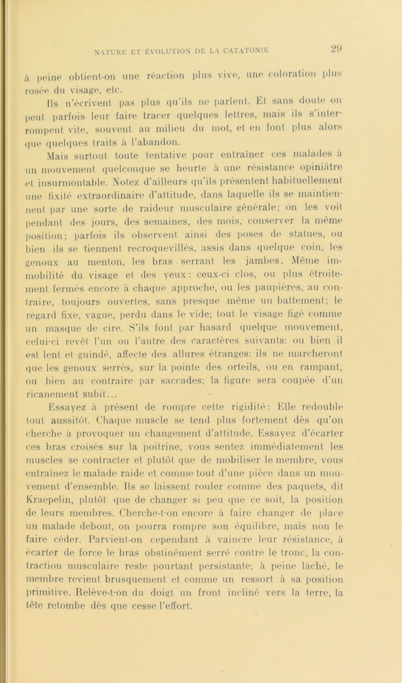 à peine ol)lient-on une réaetion i)liis vive, un(‘ coloration plus rosée (lu visage, etc. Us n’écriveni pas plus (pi’ils ne parieiil. Et sans douU* on peul ])arfois leur l‘air(i tracer quelques lettres, mais ils s’inter- rompent vile, souvent au milieu du mot, et (m font i)lns alors <pie (lueUpies traits à rabandon. Mais surtout toute tentative pour entraîner ces malades a un mouv(^nient quelcoinpie se heurle a une r(‘sistance (jpiniàtre (d insurmontable. Notez d’ailleurs (pi’ils présentent liabiluellemeril une lixité extraordinaire d’attitude, dans laquelle ils se maintien- neid par une sorte de raideur musculaire générale; on les voit j)endant des jours, des semaines, des mois, conserver la même position; iiarfois ils observent ainsi des jioses de statues, ou bien ils se tiennent recroquevillés, assis dans (pielque coin, les genoux an menton, les bras sei-rant les jambes. Même im- mobilité du visage et des yeux: ceux-ci clos, ou ])iiis etroite- menl fermés encore à chaque approcdie, (3U les jiaupières, au c(jn- traire, toujours ouvertes, sans pres(pie même un battement; le regard fixe, vague, perdu dans le vide; tout le visage figé comme un mas(pie de cire. S’ils font ])ar hasard (pielque mouvement, celui-ci revêt l’im ou l’autre des caractères suivants: ou bien il est lent et guindé, affecte des allures étranges: ils ne marcheront (pie les genoux serrés, sur la pointe des orteils, ou en rampant, ou bien au contraire par saccades; la tiguri' sera coupée d’un ricanement subit... Essayez à présent de rompre cette rigidité: Elle redoubb* tout aussitcM. (’haque muscle se tend ])lus fortement dès qu’on chendie à provoquer un changement d’altitude. Essayiez d’écarter ces bras croisés sur la iioilrine, vous sentez immédiatement les muscles se contracter et plutôt (pie de mobiliser le memlire, vous entraînez le malade raidi' et comme tout d’uin' pièce dans un mou- vement, d’ensemble. Ils se laissent rouler comme des paipiels, dit Kraepelin, plutôt ([ue de changer si peu ipie (‘e soit, la position de leurs membres, (’lierche-l-on encore à faire cbanger de jilace un malade debout, on pourra rompre son équilibre, mais non le faire céder. Parvient-on cependant à vaincre b'ur résistance, à écarter de force le bras obstinément serré contre le tronc, la con- traction musculaire reste ])ourtant persistante; à peiiu' lâché, le membre revient brusiiuement et comme un ressort à sa position lirimilive. Relève-t-on du doigt un front incliné vers la terre, la tête retombe dès que cesse l’effort.