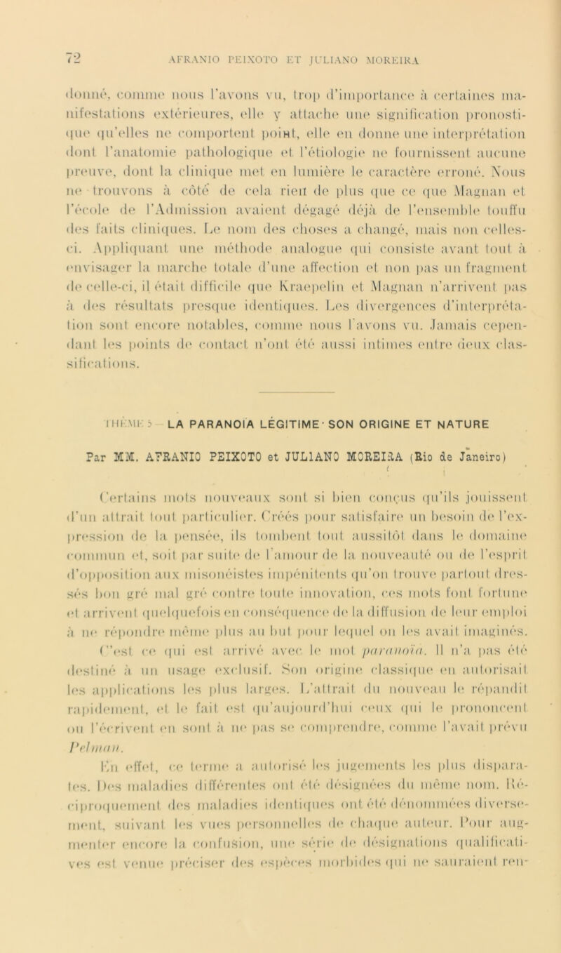 AI'RANIO PEIXOTO ET JL’LIANÜ MOREIRA iloimô, (•.oiiiiiu' nous l’avons vu, lmp (rinipmiaiic(‘ à (‘(niaiiu's ina- nif(‘stations (‘xtéritMims, (‘Ih* y atta(‘h(‘ iiii(‘ sisniticalioii pmnosli- qiK' (in’(‘lk‘s iu‘ (‘oni[)orl(Mil i)oiHt, oll(‘ (mi (Ioiiik‘ um* inkn'pi’ôtalion (lonl l’anatoinie patlioloj>;i(|ue (M. rôiiolo^ii' iu‘ fonrniss(Mil ancniui pr(‘iiv(% (hnil la (‘lini([no ni(M (mi lumière' 1(‘ carar.lère' ('iTonè. Xons ii(' trouvons à côté de cela rien d(' pins <pie ce <pi(‘ .\laf>Tian (‘1 l’écok' (le l’Admission avaie'iil désaxé déjà d(‘ l’e'nse'inhle' lonlïn (l(.*s faits clinieines. Le nom d(‘s (dioses a cliaiiKè, mais non c(‘ll(‘S- ci. Appliepiant niu' méthode analo^ne' (pii consisU' avant lont à (mvisauer la inandH' totale d’une alleedion (‘I non pas un fraKimml d<* c(‘lU‘-ci, il était (lifticil(‘ epu' Kra(‘p(‘lin cd Ma.f^nan n’ai’riv(‘nt pas à des résultats pri'sipie ieh'idiepu'S. L(‘s divi'rsmua'S d’inl(‘rpi’éla- tion sont (‘iicori' notahh'S, comme' nous l'avons vu. .lamais ce'pe'u- dant l(‘s iioinls de* contact n’ont été aussi intinu'S e‘nlr(' eie'iix edas- sificatioiis. IIUM1.3 la paranoïa LEGITIME-son ORIGINE ET NATURE Par MM. A7RANI0 PEIXOTO et JULIANO MOEEIilA (Rio de Janeiro) ('('rtains mots nouveaux soûl si hie'U cone/iis (pi’ils jouisse'iil d’un attrait toid |)arliculie'r. Liéés pour satisfaire' un lu'soin de' l’e'X- pression df3 la pi'iisée, ils tomlM'ul loid aiissite')! dans le* domaine' commun (‘I, soit par suite (h* ramoiir de* la iioiive'auté ou de' l’e'spi’il d’opposition aux misonéisle's impénile'iils (pi’on trouve' pai’loiil dre's- sés 1)011 eré mal i^ré coiilre' toute' innovation, ce'S mots font fortune' e't arrive'iil epie'lepii'fois e'ii conséepie'iice' eh' la diffusion de' le'iir e'inploi à IK' répondre' même' plus au luit poui- leapK'! ou le's avait iimui;inés. t”('Sl (•(' epii e'sl arrivé avea- le' mol pnrniioui. Il n’a pas été de'sliné à un usa,lie' e'xclusif. Son oriiiine; classiepie' e'ii aiiloi’isail l('s apiilications le'S plus laijie'S. L’attrait du nouve'aii le' répandit rapide'ine'nl, e't le fait e'Sl (pi’aujoiird’hiii ce'ux epii le' prononce'iil ou l’écrive'iit e'ii sont à u(' pas se' compre'ndia', comme' l’avait jerévii rrhiKiii. l'hi ('lïe'l, c(' te'Jine' a autorisé le'S jiiiie'ine'nls le's plus dis|)ara- te'S. De'S nialadie'S elilTére'iite'S oui été désiiiiiée'S du même' imin. Lé- ci preiepie'ine'iit ele's malaelie's ide'iiliepie's ont. été dénommée's dive'rse'- riK'iit, suivant h'S viie's pe'rseinne'lle's de' chaepie' aule-ur. Lemr ain>;- me'iite'r e'iie-ore' la confiisie)!), une' se’*rie' de' désiiiiiatieiiis e|ualilie*a.li- v«'S e'st ve'iiiie' prée-ise'r ele's e'spe'ce's nmrhide'S epii IK' sauraie'iil l’e'ii-