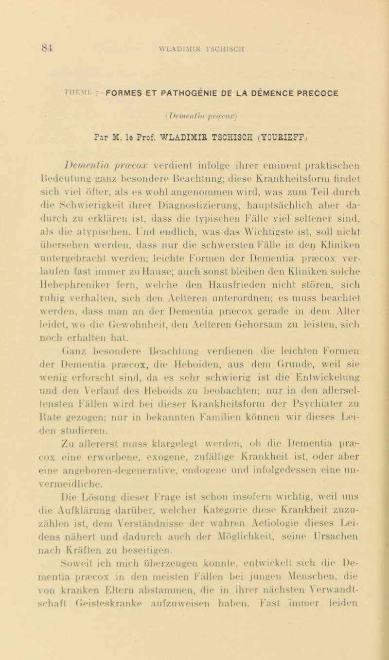 THK.Mi: 7-FORMES et PATHOGENIE DE LA DEMENCE PRECOCE ( / >e ment ht jirtecox) Par M. le Prof. WLADIMIR TSCHISCH (YOURIEFFj Iteuif'itlta pra'cojL- vcMclieiit iiii'olgi' ilirc'r (MiiiiuMil prakiisclicn Uedeiilimii: <ianz Ik'soik.Icm-o Ihaicliliiug; (li(‘S(‘ KraiikluMlsfonn liinh'! sicli v'm'I r)fu>r, ats (*s wolil angc'iiomiueii wini, was ziim T(m1 dui’cli (li(* .'^ch\vi(‘riL!:k(Mt iln(‘r 1 )iagii()slizi(‘nin‘i:, liaiipisiichlicli ah(‘r da- diiirli zii (‘rklarrii isl, dass die lypiscdicai l’d'ilN' vi(d scdloiH‘1' siiid, als die ;itypis(di<‘ii. l'iid tMidlieli, was das Wieddigste ist, soit ni(d4l ühersfduMi \verd(‘ii, dass iiiir die scdiwersteii iii dei; Kliiiik(Mi unl(M‘}^el)racld \v(*rdeii; lei(dit(‘ l''orm(Mi der l)(‘Jiieidia praH'ox ver- laiifen fast iiiiiiHM' zii Hanse; aiieli sonsl hleilxMi d(Mi Klinik('i) sohdie I l(d)ephreniker lerii, \vel(di(^ d(‘ii Ilaiisfried(*n inelil slinani, sicli riifuy; verhall(Mi, si(di d(‘ii Aellercni iiid,<M‘()i'diH‘ii; miiss lu‘a(dd(d \verd(‘ii, ilass maii an d('r Denundia prax'ox ^(M’ade in dein All(‘r ]eid(‘t, \vo die ( !(‘\v()lniIndI, d(Mi AelIcM'en ( l(‘li()rsani zn h'isdMi, si(dt nmdi erlnddni liai. (lanz l»(*sond(‘i’(‘ ld‘a<dilnim verdieiien di(' UdehU'ii h’onnen d(*r Deinenlia praxxix, di(‘ llelioiden, ans déni (inind(‘, \v(m1 si(* wandt!: (‘rff)i'S(dd sind, da (‘s s(*lir schwienas isi die lAdwiekcdnn^ nnd den V(*?daid' îles lirltoids zn beohachUMi; iini‘ in d(Mi alh'rsid- leiisteii l''iillen wiid hei dieser Ktanklndisfonn dei- Hsyeliialer zn Hall* K<‘Z<>Ken; nnr in hekanniini l‘'ainili(*n kinnii'ii wir di(‘ses Lin- dmi stndieriMi. Zn allerersl innss klargelegl werdeii, oh die l)(nnenlia pi’a'- eox eiii(‘ erworhene, exo^inie, zidalliK<‘ KrjinklHMt, isl, oder alxir fine an^idioren-deiiiMieraliv(‘, (Mido^nne nnd iiilolKnd(*ssen eine nn- venniddliche. Die faisniiK di(‘S(‘r l'’rag(“ isl selion insni'eni wicldig, wadi mis die Aiifkljirniifi dariihi'r, wadclier Kale^orii' dii'si' Kranklieil znzn- zidilen isl, déni Verstandnissi' der waliren AetiuloLde dieses L(‘i- deiis rddierl nnd dadnrcli aneli der .Miijilirlikinl, sidne IJrsaidien II a eh Krafteii zu heseiliKen. Soweil ieli inieli id)erzeii!i;en koiiide, imiIwiekell sieh die !)(*- Jiieritia pra‘ef>x in den nieislen h'/illen hei jiineen .Meiisidieii, die von krcinken Kllmii ahslanitmm, die in ihrer iiiiehsleii \er\vandl- sehafl rieistc‘skranke a n fznweisen liahen. I‘'asl iiiinier leideri