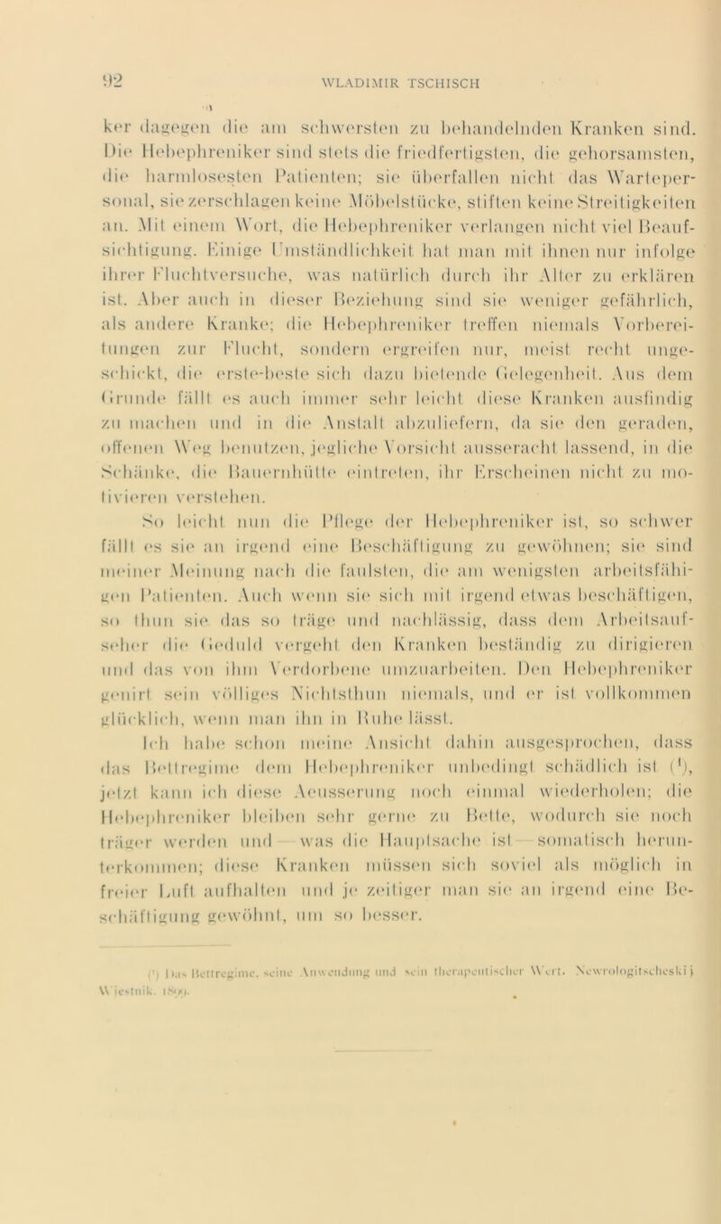 k»‘r die ain scli\vorst(Mi zii ludiandeliiden Kranken siiid. Di(‘ Il(d)(‘[)hreniker siiid sUds di(‘ fri(‘df(Miiîi;sl(Mi, di(‘ K^dioi’sajnsteii, «lie liarndos(‘steii l^Ui(Mil«Mi; si(' iilxMdallen iiicdit «las \Varl(‘])er- s«)iial, si(‘ z«‘i’s(ddai>:en keiiu' .\I«)l)(dslii«‘k«\ slift(*n k(Mii(‘ Sliadligkeilen au. Mil (‘iiUMii \V«)rt, di(‘ Il«d)e|)hr(Mnk(‘r v(M‘laiif2;(‘n nietd vi(d Iksmf- si«diti}iiiuj;. h'/mioc' ( iiislandli(dik(Ml hat nian mil ihnen mir iiifolpie ilir«*r l*'lu(dilversmdie, was iialürlicdi diiiadi ilir AlU'r zii «‘rkliirc'ii isl. Al)(‘r aii«di in di«‘s«'r l>(‘zi«dniiH>; sind si«‘ wamigcM' sefahriildi, als an«l(*r«‘ Kiank(‘; di(‘ Il(d)ei)lir(mik(M' liadtVn nicmials V«)i‘l)«‘rei- liiiijicm zur l'diKdil, soiidc'rn (M‘»'r«dl’eM mir, iikmsI rt'clil iinf^a'- s(diiekl, di(‘ «‘rsU'dx'sIe si(di dazii l)i(d(Mid(‘ (l(de^(Mdi«‘il. Ans d(‘in <!riiml«‘ rdlll <‘s amdi iiniiKM’ s«dii‘ l(d(dd. di(‘S(‘ Kraid\(m ansliiuli^ zn ma(di(Mi iiiid iii di«‘ Anslall ahzulic'feni, «la si«‘ d«m <2;(‘rad(‘n, «>IT«*ii«*ii \V«*}^ Ixmiilzen, j(‘^li«dH‘\'«)rsi(dd aiisscM'acdil lassend, in die S(di;iiik«‘, «li(‘ 1 laiHMaihiill«‘ (Mnlr«'l«Mi, ilir l’'rs(di(Mnen in«dd zn mo- livi«*reii \'«‘rsl(dieii. S«) l«M(dil nnn «li«‘ d«M' I lidiepluamikcM' isl, s«) Sfdiwer falll (*s si«* an irj^tmd eine IW'scdiaflijinn^ zn }2:<‘\v()hii(Mi; si«‘ sind iii«Mn«M‘ M«‘innnt>; na(di di«‘ l'anlsd'ii, di«‘ am \V(Miijj;sl(m aiixMlsIahi- u«*n l’ali«Mil«m. .\ii(di wamn sie si«di mil ir^cmd «dwas l)('s(diafligen, s«» Ilinn si(‘ «las s«> li’a^e nnd iia«dil;issi^, dass d«Mii Arlx'ilsanf- s«di«‘r die (l«*dnlfl xan'^ehl «I(Mi Krank«m Ix'slandi}^ zn dii'if>;i(n‘(m nnd «las v«)ii ihm \’«‘r«l«)rlx'ix' nmznai’lxMUm. Dtm 1 l(dx‘i)hrenik«‘r ^£«‘inrl sein v«dlif^<‘S .\i(ddsllinn iiitmials, nnd «‘f isl volikomnxm ^diickli«di, wenn man ilin in IInlx* liissl. I«di lial)«‘ S(di«)ii iixMix* Ansi(dil dainn ansj2;(‘s|)i«xdHm, dass «las I )«*ll r«*tj;inx* dem I l«dx*|)lir(‘nik«'r imlxMliiif^l S(di;idli(di isl ('i, j«‘lzl kann icli di(‘S(^ A(Miss(M-im^ ixxdi «dnmal \vi(xl(‘rh«)l(Mi; die Il«dx‘|)lir«mik«‘r l)l(,Ml)eii sidir geni«* zn llelh*, wxxlnrch si«‘ ixxdi lr;iii«'?’ \v«‘r«len nnd was di«‘ I lanplsatdx* isl somalis(di Ixn'iin- l«‘rk«mmx‘n; «li(‘S<* Krank«m miissen si«di sovi«d als m«)Klieli in fr«*i(‘r laifl anfliall«m nnd je /.«‘ili^er man si«* an ir^end «nix' lle- s(di;il’liuiiim <iew«”)hnl, nm so l)«‘ss«‘i’. ■ ') h.iN l’cllrofiimc. ><ciiic Aiiwoiidim imci tliciMpoiitisclKT W «.rt. Ncwmlo'jitM.lioslii | \\ ic'inik.