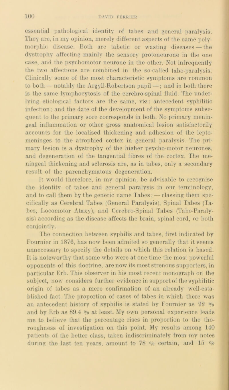 essential patliological identity of tabes atid general paralysis. They are. in niy opinion, nierely different aspects of the saine poly- morphie disease. BoÜi are tabetic or wasting diseases — the dystrophy affecling mainly the sensory prolonenrone in the one case, and the psychoinotor neurone in the ottier. Not infrequently the two affections are combined in the so-called tabo-paralysis. Clinically sonie of the inost characteristic syniptoins are coinnion to both — notably the Argyll-Robertson pupil — ; and in both there is the sanie lyniphocytosis of the cérébro-spinal fluid. The under- lying etiological factors are the sanie, vi-z : antécédent syphilitic infection ; and the date of the development of the symptoms sulise- quent to the priniary sore corresponds in both. No primary nienin- geal inflammation or other gross anatomical lésion salisfactorily accoimts for the localised thickening and adhesion of lhe lepto- meninges to the atrophied cortex in general paralysis. The pri- mary lésion is a dystrophy of the higher psycho-niotor neurones, and degeneration of the tangential fibres of the cortex. The me- iiingeal thickening and sclerosis are, as in tabes, only a secondary resnlt of the parenchymatous degeneration. U woiild therefore, in niy opinion, be advisable to recognise the identity of tabes and general paralysis in our terminology, and to cali them by the generic naine Tabes; — classing llieni spe- cifically as Cérébral Tabes (General Paralysis), Spinal Tabes (Ta- bes, J.iocornotor Ataxy), and C'erebro-Spinal Tabes (Tabo-Paraly- sis) according as the disease affects the brain, spinal cord, or bo(h conjointly. The connection between syphilis and tabes, first indicated by Fournier in 1876, lias now been admited so gcnerally tbat it seems unnecessary to specify the details on which this relation is based. It is noteworthy that sonie who werc at one tirne the mosi powerfnl opponents of this doctrine, arenow its rnoststrenons snpjiorters, in particular Erb. This observer in his rnost recent nionograpb on the subject, now considers further evidence in support of lhe syphilitic origin of tabes as a mere confirmation of an already well-esta- blished fact. The proportion of cases of tabes in whicli there was an antécédent history of syphilis is stated by Fournier as 92 o/o and by Erb as 89.4 o/o at least. My own Personal expérience leads me to believ'e that the percentage rises in proportion to lhe Iho- roughness of investigation on this point. My results arnong 140 patients of the botter class, taken indiscriminately from my notes during the last ten years, amount to 78 o/o certain, and 15 o/o
