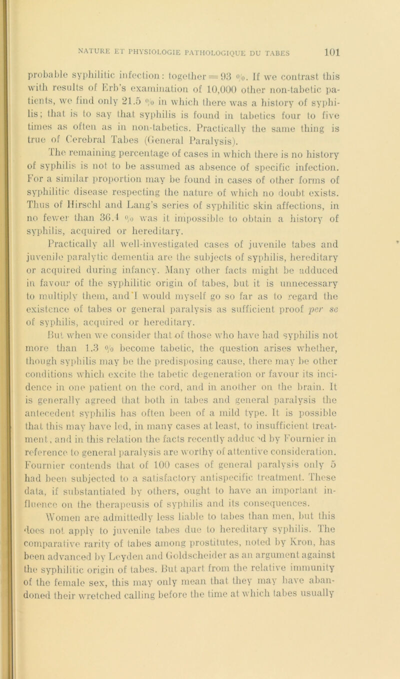 probable sypliililic infection: logelher = 03 <>/o. If we coiiirast tins wifh results of Erb’s exaniiiiation of 10,000 other iion-tabetic pa- tients, we find only 21,5 in which there was a liistory of syphi- lis; tliat is to say tliat syphilis is foiind in tabetics four to five tinies as often. as in non-tabe(ics, Practically the sanie thing is tiTie of (ierebral labes (General Paralysis). llie remaining percentage of cases in which there is no history of syphilis is not to he assiimed as absence of spécifie infection. For a siinilar proportion inay be found in cases of other forins of syphilitic ciisease respecting the nature of which no doubt exists. Thns of Hirschi and Lang’s sériés of syphilitic skin affections, in no lewer than 36,1 oo was it impossij)le to obtain a liistory of syphilis, acquired or hereditary, Practically ail well-investigated cases of juvénile tabes and juvénile paralytic denientia are the subjects of syphilis, hereditary or acquired during infancy, .Many other facts niight be adduced in faveur of the syphilitic origin of tabes, but it is unnecessary to multiply theiii, and’I would inyself go so far as to regard the existence of tabes or générât paralysis as sufficient proof 'per se of syphilis, acquired or hereditary, Ihil when we consider tliat of those who hâve had syphilis not more Üian 1,3 o/o becoine tabetic, the question arises whether, thoiigh syphilis niay be the predisposing cause, there niay be other conditions which excite tlie tabetic degeneration or favour its inci- dence in one patient on the cord, and in another on the brain, It is generally agreed tliat both in tabes and general paralysis the antécédent syphilis lias often been of a iiiild type. It is possible tliat tins may bave led, in iiiaiiy cases at least, 1o insufficient treat- ment, and in this relation the facts recently adduc ^d by Fournier in reference to general paralysis are worihy of attentive considération. Fournier contends tliat of lût) cases of general paralysis only 5 had heen subjected to a satisfaclory aniispecific Ireatment. These data, if substantiated by others, ought to hâve an important in- flnen.ee on the therapeusis of syphilis and its conséquences. Women are adiiiittedly less liable to talies than iiieii, liut this d.oes no!, apply to juvénile tabes due to hereditary syphilis, lhe comparative rarity of tabes ainong prostitutes, noted by Kron, lias been advanced by Leyden and Goldscheider as an argument against the syphilitic origin of tabes. But apart froni the relative immunity of the female sex, this may only iiiean tliat they may hâve aban- doned their wretched calling before the tinie at which talies usually