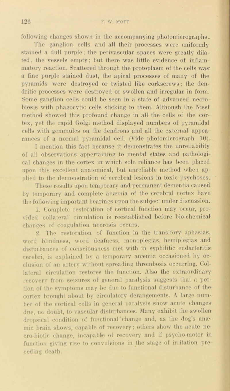 followiiig diaiigos showii iii the acconipaiiying pliotomicrographs.. Tlie ganglion cells and ail their processes were uniforinly stained a dull pnrple; the perivasciilar spaces were greatly dila- ted, the vessels einpty; but there was little evidence of inflam- matory reaction. Scattered throiigh the protoplasni of the cells was* a fine pnrple stained dust, the apical processes of inaiiy of the pyiamids were destroyed or twisted like corkscrews; the den- dritic processes were destroyed or swollen and irregular in forin. Some ganglion cells could be seen in a State of advanced necro- biosis with phagocytic cells sticking to thein. Although the Nissl method showed tins profound change in ail the cells of the cor- tex, yet the rapid Golgi method displayed niimhers of pyramidal cells with gemmules on the dendrons and ail the external appea- rances of a normal pyramidal cell. (Vide photomicrograph 10). I mention this fact because it demonstrates the imreliability of ail observations appertaining to mental States and ])athologi- cal changes in the cortex in which sole reliance has been placed Lipon this excellent anatomical, l)ut imreliable niethod when ap- plied to lhe démonstration of C(‘rebral lésions in toxic psychoses. These residts upon tem])orary and permanent dementia caused by ternporary and complété anæmia of the cérébral cortex bave th^‘ following important bearings upon the subject nnder discussion. 1. Complété restoration of cortical fimction may occur, pro- vided collateral circulation is reestablished l)ofore bio-chemical changes of coagulation m'crosis occurs. 2. 'Phe restoration of function in the transi tory .iphasias, Word blindness, word deafness, monoplegias, heinij)h‘gias and distiJil)ances of conscioiisness met with in syphilitic endarteritis cerebri, is explained by a ternporary anæmia occasioned l)v oc- clus'on oi’ an artery without sjneading throndmsis occnrring. Col- lateral circulation restores lhe function. Also the exlraordinary recovery from seizures of genrual ])aralysis suggests lhat a por- tion of IIh' symptoms may be due to funclional disturbance of the cortex hroughl about by circulatory dérangements. A large num- ber of the cortical cells in general paralysis show acule changes due, m. doiibt, to vascular disturbances. Many exhibit lhe swollen dropsical condition of functionarchange and, as lhe dog’s anav rnic brain shows, capable of recovery; others show the acute ne- cro-biotic change, incar>abU‘ of recovery and if psycho-motor in function giv'irnr rise to c'ouvidsions in lhe stage ot irritation pre- ceding death.