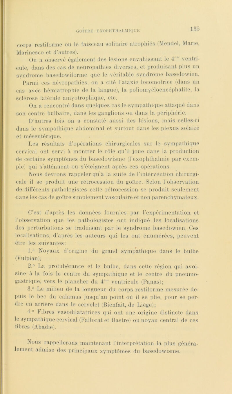 t-orps reslifonne ou le faisceau solitaire atrophiés (Mendel, .Marie, Maririeseo et d’autres). Ou a observé également des lésions envahissant le 4ventri- ciüe, dans des cas de neuropathies diverses, et jiroduisant plus un syndrome hasedowiforme (jue le véritable syndrome hasedowien. Parmi ces névroiiathies, on a cité l’ataxie locomotrice (dans un cas avec hémiatrophie de la langue), la poliomyéloencé]>halite, la sclérose latérale amyotrophique, elc. On a rencontré dans quelques cas le sympathique attaqué dans son centre bulbaire, dans les ganglions ou dans la péilphérie. D’autres fois on a constaté aussi des lésions, mais celles-ci dans le sympathique abdominal et surtout dans les plexus solaire et mésentérique. Les résultats d’opérations chirurgicales sur le sympathique cervical ont servi <à montrer le rôle c[ii’il joue dans la production de certains symptômes du basedowisme (l’exoïilithalmie ]>ar exein- ])le) qui s’atténuent ou s’éteignent après ces opérations. » Nous devrons rappeler qu'à la suite de l’intervention chirurgi- cale il se produit une rétrocession du goitre. Selon l’observation de différents pathologistes cette rétrocession se iiroduit seulement dans les cas de goitre simplement vasculaire et non parenchymateux. C’est d’a|)rès les données fournies par l’exiiéiTinentation et l’observation ([ue les [lathologistes ont indiqué les localisations des perturbations se traduisant ]>ar le syndrome basedowien. Ces localisations, d’après les auteurs qui les ont énumérées, iieuvent être les suivantes: l.“ Noyaux d’origine du grand sympathique dans le bulbe (Vul[)ian); 2.0 La protubérance et le bulbe, dans cette région qui avoi- sine à la fois le centre du sympathiipie et le centre du pneumo- gastrique, vers le [ilancher du 4 ventricule (Panas); 3.0 Le milieu de la longueur du corps restiforme mesurée de- puis le bec du calamus jusqu’au point où il se plie, pour se ]ier- dre en arrière dans le cervelet (Bienfait, de Liège); 4.0 Fibres vasodilatatrices ([ui ont une origine distincte dans le sympathique cervical (Fallorat et Dastre) ou noyau central de ces fibres (Abadie). Nous rappellerons maintenant l’interprétation la plus généra- lement admise des princij'iaux symptômes du basedowisme.