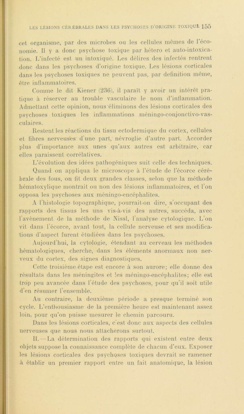 cet organisme, par des microlies ou les cellules mêmes de l’éco- nomie. 11 y a donc psychose toxiipie par liétero et anto-intoxica- tion. L’infecté est un intoxiqué. Les délires des infectés rentrent donc dans les psychoses d’origine toxiipie. Les lésions corticales dans les psychoses toxiques ne peuvent pas, ])ar delinition même, être inflammatoires. Comme le dit Kiener (236), il paraît y avoir iin intérêt pra- tiipie à réserver an trouble vasculaire le nom d’inflammation. Admettant cette opinion, nous éliminons des lésions corticales des psychoses toxiques les inflammations méningo-conjonctivo-vas- cnlaires. Restent les réactions du tissu ectoderrnique du cortex, cellules et fibres nerveuses d’une part,' névroglie d’autre part. Accorder plus d’importance aux unes qu’aux autres est arbitraire, car elles paraissent corrélatives. L’évolution des idées pathogéniques suit celle des techniques. Quand on appliqua le microscope à l’étude de l’écorce céré- brale des fous, on lit deux grandes classes, selon que la méthode hématoxylique montrait ou non des lésions inflammatoires, et l’on opposa les jisychoses aux méningo-encéphalites. A l’histologie topographique, pourrait-on dire, s’occupant des rapports des tissus les uns vis-à-vis des autres, succéda, avec l’avènement de la méthode de Nissl, l’analyse cytologique. L’on vit dans l’écorce, avant tout, la cellule nerveuse et ses modifica- tions d’aspect furent étudiées dans les psychoses. Aujourd’hui, la cytologie, étendant au cerveau les méthodes hématologiqnes, cherche, dans les éléments anormaux non ner- veux du cortex, des signes diagnostiques. Cette troisième étape est encore à son aurore; elle donne des résultats dans les méningites et les méningo-encéphalites; elle est trop peu avancée dans l’étude des psychoses, pour qu’il soit utile d’en résumer l’ensemble. Au contraire, la deuxième période a presque terminé son cycle. L’enthousiasme de la première heure est maintenant assez loin, ])our qu’on puisse mesurer le chemin parcouru. Dans les lésions corticales, c'est donc aux aspects des cellules nerveuses que nous nous attacherons surtout. II. — La détermination des rapports qui existent entre deux objets suppose la connaissance complète de chacun d’eux. Ex])Oser les lésions corticales des psychoses toxiques devrait se ramener à établir un premier rapport entre un fait anatomique, la lésion