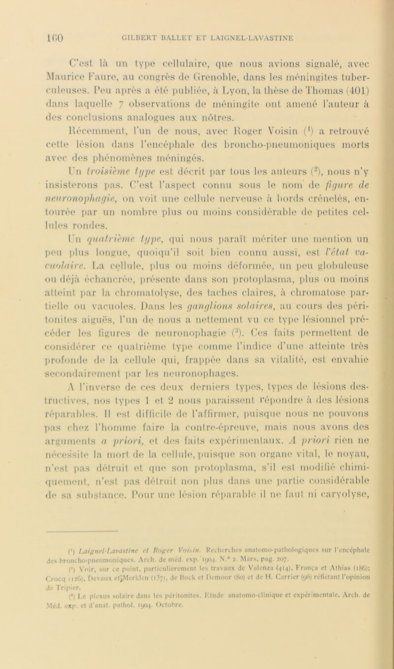 C’est là un tyjie cellulaire, que nous avions signalé, avec àlaurice Faure, au congrès de (îrenohle, dans les méningites tuber- culeuses. Peu après a été i)ul)liée, à làyon, la thèse de Thomas (401) dans laquelle 7 observations de méningite ont amené l’auteur à des conclusions analogues aux nôtres. llécemment, l’un de nous, avec Roger Voisin (') a retrouvé cette lésion dans l’encéphale des broncho-pneumoniques morts avec des phénomènes méningés. Fn troisième type est décrit ])ar tous les auteurs (-), nous n’y insisterons pas. C’est l’aspect connu sous le nom' de figure de neuronophagie, on voit une cellule nerveuse à bords crénelés, en- tourée par un nomlire plus ou moins considérable de ])etites cel- lules rondes. ITi quatrième type, cpii nous paraît mériter une mention un peu i)lus longue, (iiioi(pi’il soit bien connu aussi, est l'état va- cuolaire. La cellule, ]>lus ou moins déformée, un ])eu globuleuse ou déjà échancrée, ])réseide dans son proloi)lasma, plus ou moins atteint j)ar la (diromatolyse, des taches claires, à (diromatose ])ar- tielle ou vacuoles. Dans les gaugtions solaires, au cours des i>éri- tonites aiguës, l’un de nous a mdtinneid vu ce type lésionnel i)ré- céder les figures d(; neuronoi)bagie ('O- Ces faits lununettiml de ccmsidérer cc( (pialrième typ(^ coiniiK' l’indice d’une atteinle Irès ])rofond<; de la cellule <pii, fra])])ée dans s;i vitalilé, est envahie secondairinnent par les neuronophages. .\ l’inverse de C(* *s deux derniers ty])OS, types de lésions des- tructives, nos types 1 (d. 2 nous ])ara,isseid ré])ondi‘e à des lésions réparabh^s. Il est difficib* de l’affirmer, i)iiisque nous ne i)Ouvons pas chez l’homme faire la coidrc^épreuve, mais nous avons des arguments a priori, et des faits ('xpériimmlaux. A priori rien ne nécessite la mort de la cellule, ])uis((ue sou orgam^ vital, le noyau, n’est pas détruit et (|iie son |)mfoi)lasma., s’il <‘st modifié chimi- quement, n’est pas détruit non plus dans un(‘ ])arlie (‘onsidérable de sa substance. Pour une lésion réparable il n<^ faut ni caryolyse. (') iMif'nel-f.avasline et Roger Voisin. Rcchcrclics nnatomo-palliologiqncs sur l’oiiccphalc des brondio-pneiimoiiiqnes. Arch. de mcd. exp.’iqo.p N. 2. Mars, pag. 207. (-) Voir, sur ce point, particulièrement les travaux de Valeiiza fqi/t), Fraiiça cl Alliias (186); Crocq (126), I)evaiix etiMerkIcn (i?7,i, de Hiick et Demoor (80) et de H. Carrier (y(j) réflélant l’opinion de Tripier. (*) I.e plexus solaire dans les péritonites. l'.tiidc anatomo-clinique et expérimentale. Arcli. de ,Méd. exp. et d'anat. pathol. K/jq. Octobre.