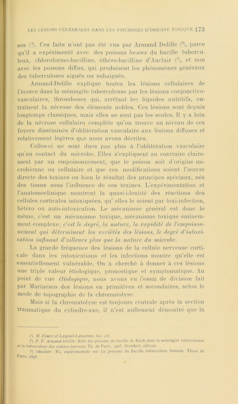 ses (')• faits n’oiit pas été vus i)ar Armand Delille (-), ]iarce (ju’il a expérimenté avec des iioisons locaux du bacille lidjercu- leux, chloroformo-bacillim^, étliéro-bacilline d’Auclair 0, et non avec les ])oisons diffus, (pii iiroduisent b'S phénomènes généraux des tuberculoses aiguës ou subaiguës. Armand-Delille ex])li(pie toutes les lésions cellulaires de l’écorce dans la méningite tuberculeuse ])ar les lésions conjonctivo- vasculaires, thromboses (pii, arrêtant lefî liipiides nutritifs, en- traînent la nécrose des éléments nobles. Ces lésions sont depuis longtemps classiques, mais elles ne sont pas les seules. 11 y a loin de la nécrose cellulaire, complète (lu’on trouve au niveau de ces foyers disséminés d’oblitération vasculaire aux lésions diffuses et relativement légères (p.e nous avons décrites. Celles-ci ne sont dues pas plus à l’oblitération vasculaire qu'au contact du microbe. Elles s’expliquent au contraire claire- ment par un empoisonnement, que le poison soit d’origine mi- crobienne ou cellulaire et que ces modifications soient l’œuvre directe des toxines ou bien le résultat des principes spéciaux, nés des tissus sous rinfluence de ces toxines. L’expérimentation et l’anatomoclinique montrent la ([uasi-idenlité des réactions des cellules corticales intoxiquées, qu’ elles le soient par toxi-infection, hétéro ou auto-intoxication. Le mécanisme général est donc le même, c’est un mécanisme toxique, mécanisme toxiciue éminem- ment complexe; c'est le degré, la nature, la rapidité de l'empoison- nement qui déterminent les variétés des lésions, le degré d'intoxi- cation influant d'ailleurs plus que la nature du microbe. T.>a grande fré(pience des lésions de la cellule nerveuse corti- cale dans les intoxications et les infections montre qu’elle est essentiellement vulnérable. On a cherché à donner à ces lésions une triple valeur étiologiifue, ])ronosti(pie et synqitomaticpie. Au point de vue étiologique, nous avons vu i’c'ssai de division fait par Marinesco des lésions en primitives et secondaires, selon le mode de topographie de la cliromatolyse. Mais si la chromatolyse est toujours centrale apirès la section traumatique du cylindre-axe, il n’est nullement démontré que la (') M. Faure et Lai^nel-Lavastine, loc. cit. (■) P. F. .\rma)id-Oelille. Rôle des poisons du bacille de Koch dans la méningite tuberculeuse et la tuberculose des centres nerveux, 'l li. de Paris. icjo3. Steinheil. éditeur. C) (yluclair. Et. expérimentale sur les poisons du bacille tuberculeux humain. Thèse de l’aris. i8uS.