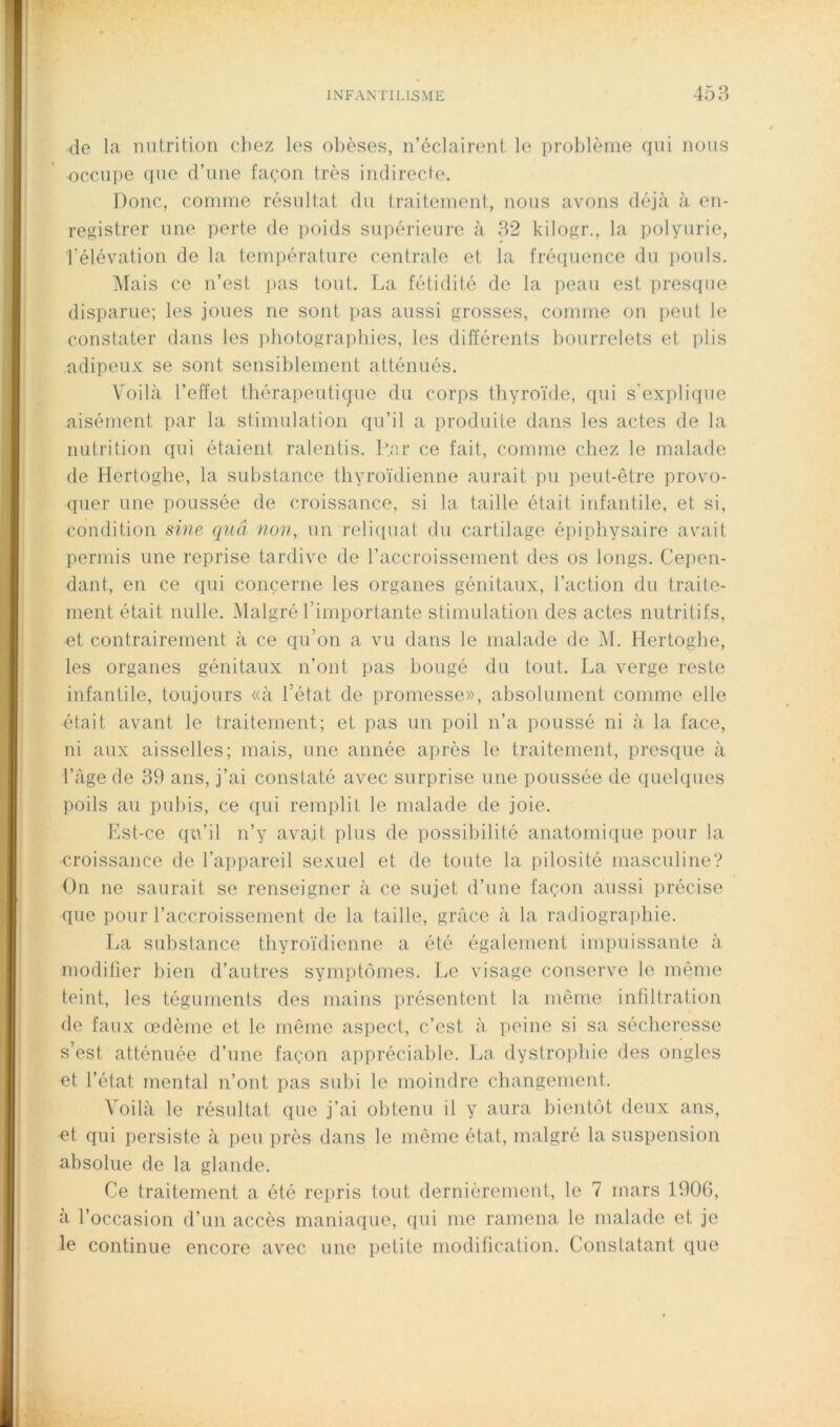 de la nutrition chez les obèses, n’éclairent le problème qui nous occupe (pie d’une façon très indirecte. Donc, comme résultat du traitement, nous avons déjà à en- registrer une perte de poids suiiérieure à 32 kilogr., la polyurie, l'élévation de la température centrale et la fré(iuence du pouls. Mais ce n’est ]>as tout. La fétidité de la peau est presque disparue; les joues ne sont pas aussi grosses, comme on peut le constater dans les ])hotograpbies, les différents bourrelets et plis adipeux se sont sensiblement atténués. \milà l’effet tliérapeuticpie du corps thyro'ide, qui s'explique aisément par la stimulation qu’il a produite dans les actes de la nutrition qui étaient ralentis. L.ar ce fait, comme chez le malade de Hertogbe, la substance thyroïdienne aurait pu peut-être provo- quer une poussée de croissance, si la taille était infantile, et si, condition sine qnâ non, un reliquat du cartilage épipliysaire avait permis une reprise tardive de raccroissement des os longs. Cepen- dant, en ce qui concerne les organes génitaux, l’action du traite- ment était nulle. Malgré l’importante stimulation des actes nutritifs, et contrairement à ce qu’on a vu dans le malade de M. Hertogbe, les organes génitaux n’ont pas bougé du tout. La verge reste infantile, toujours «à l’état de promesse», absolument comme elle était avant le traitement; et ])as un poil n’a poussé ni à la face, ni aux aisselles; mais, une année après le traitement, presque à l’age de 39 ans, j’ai constaté avec surprise une poussée de quelques poils au puliis, ce (lui remplit le malade de joie. Est-ce qu’il n’y avait plus de possibilité anatomique pour la croissance de l’appareil sexuel et de toute la pilosité masculine? On ne saurait se renseigner à ce sujet d’une façon aussi précise que pour l’accroissement de la taille, grâce à la radiographie. TiU substance thyroïdienne a été également impuissante à modiüer bien d’autres syinptiïrnes. Le visage conserve le même teint, les téguments des mains présentent la même infiltration de faux œdème et le même aspect, c’est à peine si sa sécheresse s’est atténuée d’une façon appréciable. La dystrophie des ongles et l’état mental n’ont pas subi le moindre changement. Voilà le résultat que j’ai obtenu il y aura bieiiUM deux ans, et qui persiste à peu près dans le même état, malgré la suspension absolue de la glande. Ce traitement a été repris tout dernièrement, le 7 mars 1900, à l’occasion d’un accès maniaque, qui me ramena le malade et je le continue encore avec une petite modification. Constatant que