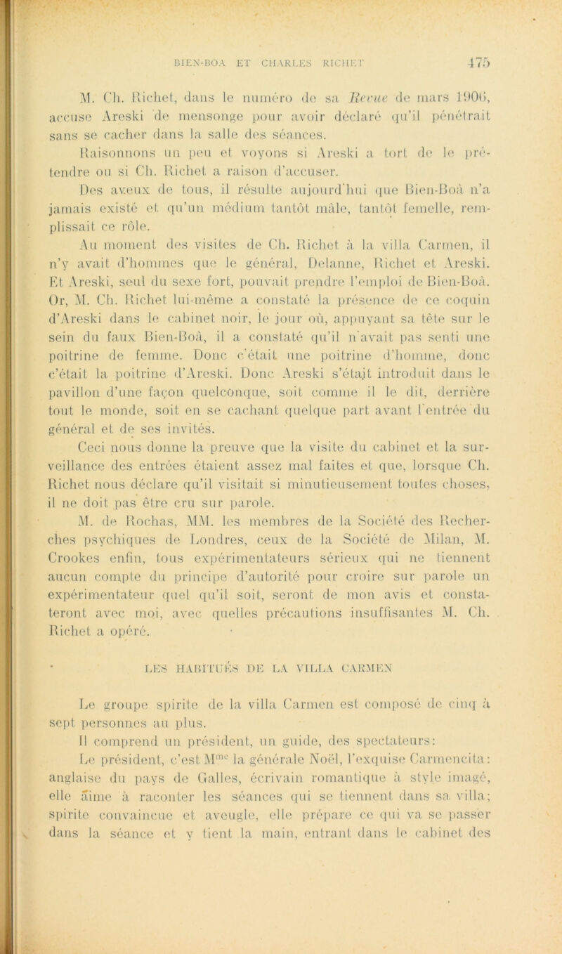 M. Iiicliel, dans le iiuiiiéTo de sa Jicruc de mars IdOd, accuse Areski de meiisoiij^e [lour avoir déclaré <iu’il jiénéiraii sans se cachm* dans la salle d('s séances. Raisonnons un peu et voyons si Areski a. tort de U; lu’é- tendre ou si Ch. Richet a raison d’accuser. Des avarnx de tous, il résulte aujourd’hui ipie Rien-Roà n’a jamais existé et qu’un médium tantôt mâle, tantôt femelle, rem- plissait ce rôle. .\u moment des visites de Ch. Richet à la villa Carmen, il n’y avait d’hommes que le général, Delanne, Richet et Areski. Ht Areski, seul du sexe fort, pouvait prendre l’emploi de Rien-Roà. Or, M. Ch. Richet lui-même a constaté la présence de ce co([uiii d’Areski dans le cabinet noir, le jour où, apimyant sa tète sur le sein du faux Rien-Roà, il a constaté qu’il ii'avait pas senti une poitrine de femme. Donc c'était une poitrine d’homme, donc c’était la poitrine d’Areski. Donc Areski s’étajt introduit dans le pavillon d’une façon quelconque, soit comme il le dit, derrière tout le monde, soit en se cachant quelque part avant l’entrée du général et de ses invités. Ceci nous donne la preuve que la visite du cabinet et la sur- veillance des entrées étaient assez mal faites et que, lorsque Ch. Richet nous déclare qu’il visitait si minutieusement toutes choses, il no doit pas être cru sur parole. M. de Rochas, MM. les membres de la Société des Recher- ches psychiques de Londres, ceux de la Société de Milan, M. Crookes enfin, tous expérimentateurs sérieux ({ui ne liennent aucun compte du principe d’autorité pour croire sur parole un expérimentateur quel ([u’il soit, seront de mon avis et consta- teront avec moi, avec ([uelles précautions insuffisantes M. Ch. Richet a opéré. LES HAurrués de la villa carmen Le groupe spirite de la villa (hirmeii est composé de cimj à sept personnes au plus. 11 comprend un président, un guide, des siiectateurs: Le président, c’est la générale Noël, l’exquise Carmencita: anglaise du pays de Galles, écrivain romantique à style imagé, elle aime à raconter les séances {[ui se tiennent dans sa. villa; Sjiirite convaincue et aveugle, elle prépare ce ipii va se i>asser dans la séance (d y tient la main, entrant dans le cabinet des