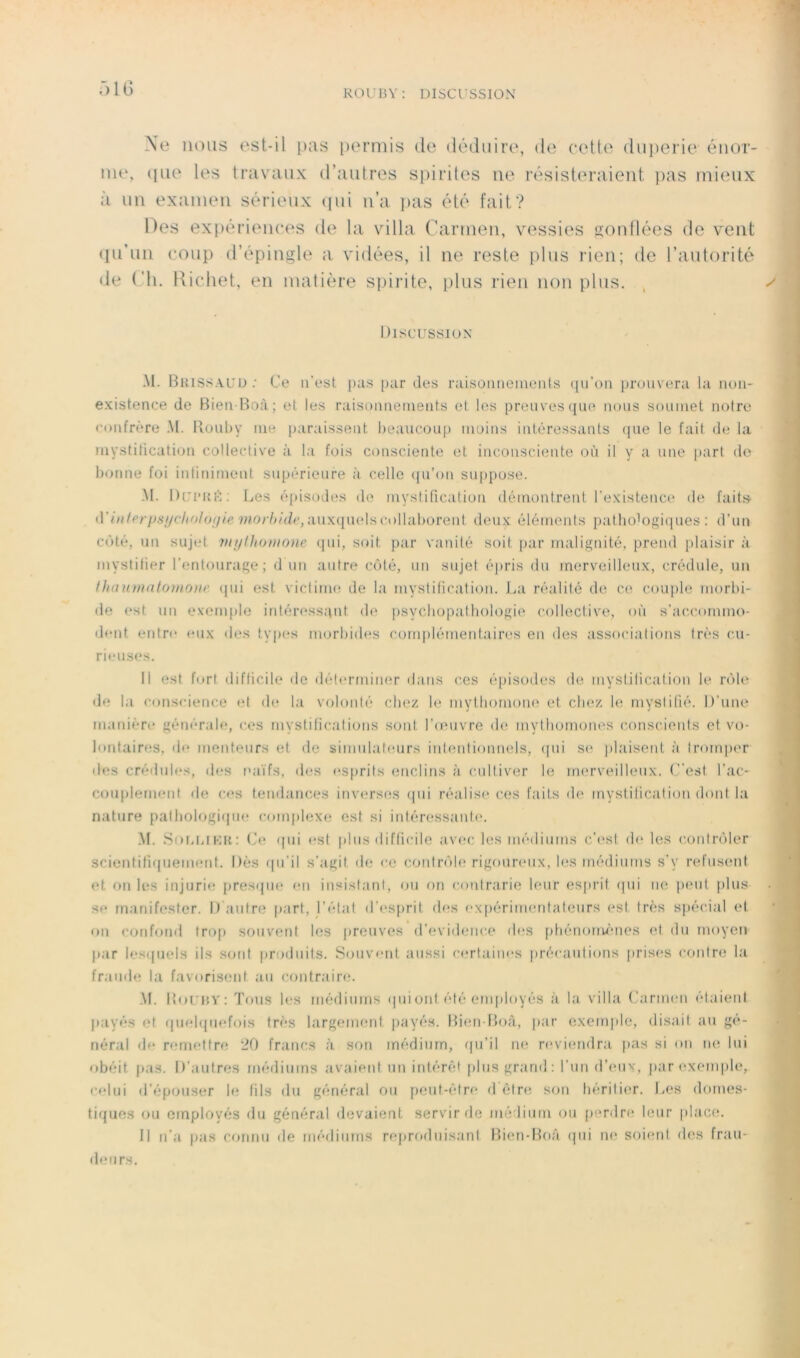 R0U15Y; DISCUSSION ■)1G \e nous est-il [kis [)erniis de déduire, de cette duperie énor- me, (pie les travaux d’autres spirites ne résisteraient pas mieux à un examen sérieux ipii n’a i>as été fait? Des ex{)érien(*es de la villa Cai’inen, vessies Kontlées de vent (lu’un coup d’épingle a vidées, il ne reste plus rien; de l’autorité de (’h. Kicliet, en matière spirite, plus rien non plus. Discussion’ .M. Bhissauü .• Ce ii’est pas [)ar des raisonnements (pi’on prouvera ta non- existence de Bien Roà; et les raisonnements et les preuves que nous soumet notre ronfrère M. Bouby me |)araissent beaucoup moins intéressants (pie le fait de la mystilicati(jn collective à la fois consciente et inconsciente oiï il y a une |)art de bonne foi inlinirnent supérieure à celle ([u’on su[)pose. .\I. Dui'KH; Les é[)isndes de mystification démontrent l’existence de faitS’ {\’ittferps{/clio/oi/ie auxquels collaborent deux éléments pathoiogiipies : d’un côté, un sujet vtijthonionc (jui, soit par vanité soit |iar malignité, prend plaisir à mystifier l’entourage; dUn autre côté, un sujet épris du merveilleux, crédule, un Uiaumatotnonf ipii est victime de la mystification. La réalité de ce couple morbi- de (*st un exemple inléressqnt de psycliopathologie collective, où s’accommo- dent entre eux des tyjies morbiib'S coni|)lémenlaires en des associations très cu- rieuses. Il est fort difficile de détermim^r ilans ces épisodes de mystification le rôle de la conscience et de la volonté chez le mytliornone et chez le mystifié. D’une manière générale, ces mystifications sont l’oMivre de mytbornones consi'.ients et vo- lontaires, de menteurs et de simulateurs intentionnels, (pii S(‘ plaisent à tromper lies crédules, des miïfs, des esprits enclins à cultiver le merveilleux. (”est l’ac- cou[)lement de ces tendances inverses ipii réalise ces faits de mystification dont la nature patfiologiqm? complexe* est si inléressanti*. M. SoiaiiKii; (Je qui est plus difficile av(!c les médiums c’(*sl de les contrôler scientifiepiement. Dès ipi’il s’agit de ce contrôle; rigoureux, les méelinms s’y refus(*nt et on les injurie [jresque (*n insistant, ou on cenPrarie leur eS[)Ht epii ne; peut plus se manifester. D antre part, l’état d’e*sprit eb;s e‘Xpérim(;rdateurs est très spécial et on confemd trop souvent les [erouves erevidene;e eb*s pfiéne)rru*nes et eln rneeyen par lesepiels ils seent proeluits. fSouve*nt aussi ce*rtaine*s précanlieens prise*s e-ontre la fraude la faveerisent an contraire. .\I. BouIîY: Tous les médiums ipdont été enqdeeyés à la villa (’armi'ii étaient payés et epie;le(uefe)is très largement payés. Bie;n Ibtà, par exenqde, élisait au gé- néral lie re;me;tfre 20 francs à son médium, epi’il ne; re*vie;nelra pas si eni ne lui obéit pas. D’autres méiliums avaient un itdérèt pinsgranil: l’un el’e'iix, parexenqele, celui el’épouser le; fils élu général ou peut-être* e] être; son hérilie*r. Les domes- tiques ou employés elu général elevaieiit servir ric médium ou pf*nlre; leur place. 11 n’a pas connu île méelinms reproduisant Bien-Boâ ipii ne* soimd des frau- eieiirs.