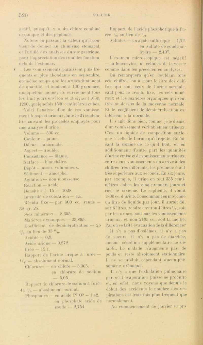 jioslif. [)nii.(|u’il y a du cldore (•(.tiubinû or(iaiii(|U(' (‘I des jioptoiies. Notons <*n passant la valeur qu’il eon- vient de donner au eliiinisine stomacal, et 1 ulililé des analyses du suc jiastritiue, pour l'appréciation des troubles fonction, nels de l’c'stoina*. f Les \ (iinissements paraissimt plus fré- 4|uents et plus abondants en s(*[)teinbre, en mèiiM* l(‘iups qm* les urinesdiininuent de (luaidilé et toinlxMd à 100 j^rainnies, ([uebiuefois moins; ils snrvieiment tous les buit jours environ et atteit;ii( nl lüOÜ, 12ü0, quelquefois lût K) centimètres cubes. 'Voici l’analyse d’un de ces vomisse- ment à aspect urineux, faite le 21 se{)tem- bre suivant les procédés employés pour une analyse d’urine. Volume — üOO ce. Couleur — jaune. ( tdeur — anormale. As|)ect — trouble. (’onsistance — lilaide. Surface blancbàlrc'. Dépéd — assez, vcilmnineu.x. Sédiment amorphe. .Agitation*— non monssense. lîéactii)!! — acid( . Densité à-j- lô — 102S. Intensité de coloration — -1,0. Hésidu tixe—par ôOü ce. remis — 32 itr. 25. S<‘ls minéraux — S,855. Matières oriianit|ues — 28,81)5. (’oefficieni de déndnéralisation — 25 <y„ an lieu de 88  Acidité — 0,1). Acide uri(|ue — 0,272. Crée - 12.1. lîaïqiort de l’acide uri(|ue à l’urée — Vu — absfdument normal. (’blornres— en chlore — 8,0(i5. en chlorure de sodium — 5,05. Ilaïqiort du cblornre de sodium àl urée 41 — absolument marinai, l’bos[d)ates — en acide P- ()-^ — 1,42. en phosphate acide de sou»le — 2,751. lla[)port de l’acide phospliorique à l’u- ré(‘ '/s au lieu de Sulfates — en acide sulfnri(|ue — 1,72. ('U sulfate de soude an- hydre — 2,41)7. L’examen microscoj)i(iue est né{;alif “ ni leucocytes, ni cellules de la vessie comim» dans les précédentes analyses. On reinar(|uera (lu’en doublant tous ces chiffres on a pour le litre des chif- fres (jui sont ceux de l’uriiu' normale, sauf ]K)ur le résidu lixe, les sels miné- raux et les matièia's organi(]ues (jui sont très au-dessus d(> la moyenne normale. Kl l(‘ coe/ticient de dénnnéralisation est inférieur à la normale. Il s’atiit donc bien, comme je le disais, d’un vomissement vérilablement urineux.. (est un li(iuide de composition analo- ■ jiu<‘ à celb'de burine ([u’il rejette. Kn fai- sant la somme de ce (|u’il boil, et en additionnant/ d’autre part les (|uantités d’uriiK' émise et de vomiss(‘inenls urineux, entre deux vomissements on arrive à des cbilTres très différents, les j)remiers él.ant très su[)érieurs ;iux seconds. Km six j'.'urs, par exemjde, il urine en tout 835 centi- mètres cubes les cim| premiers jours et ri(‘ii 1(‘ sixième. Le sejilième, il vomit ISOO cc. d’urine. (Jonsommaid en moyenne un liire de li(|uide par jour, il aurait dû, sur b litres, r(*ndre environ 4 liircîs '/;j, soit par l(*s urim^s, soit par les vomissements urineux, et non 2185 cc., soit la moitié, bar où se fait réva<'uation de la différence? Il n’y a pas d’cjulèmes, il n’y a pas de sueurs, il n’y a pas de diarrbé(‘, aucuiK^ sécrétion supplémentaire ne s'é- tablit. Le malade n’auRmenle pas de poids (d reste absolument stationnaire Il ne se produit, c(q)endanl, aucun plié nomène urémicjne. Il n’v a que l’exbalatiftn judmonaire par oi'i l’évaporation jmisse se produire et, en (dïet, nous voyons (|ue (bqmis le début des ac(;idenls le nombre des res- jtiralions est trois fois pins fré(|uent (jue normabmient. Au commencement de janvier S(‘ jiro